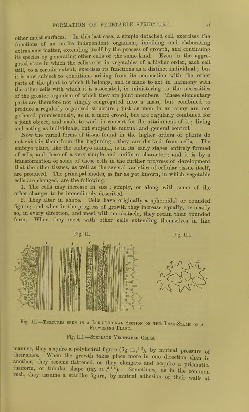 other moist surfaces. In this last case, a simple detached cell exercises the functions of an entire independent organism, imbibing and elaborating extraneous matter, extending itself by the process of growth, and continuing its species by generating other cells of the same kind. Even in the aggre- gated state in which the cells exist in vegetables of a higher order, each cell still, to a certain extent, exercises its functions as a distinct individual; but it is now subject to conditions arising from its connection with the other parts of the plant to which it belongs, and is made to act in harmony with the other cells with which it is associated, in ministering to the necessities of the greater organism of which they are joint members. These elementary parts are therefore not simply congregated into a mass, but combined to produce a regularly organised structure ; just as men in an army are not gathered promiscuously, as in a mere crowd, but are regularly combined for a joint object, and made to work in concert for the attainment of it; living and acting as individuals, but subject to mutual and general control. Now the varied forms of tissue found in the higher orders of plants do not exist in them from the beginning ; they are derived from cells. The embryo plant. Like the embryo animal, is in its early stages entirely formed of cells, and these of a very simple and uniform character ; and it is by a transformation of some of these cells in the further progress of development that the other tissues, as well as the several varieties of cellular tissue itself, are produced. The principal modes, as far as yet known, in which vegetable cells aie changed, are the following. 1. The cells may increase in size ; simply, or along with some of the other changes to be immediately described. 2. They alter in shape. Cells have originally a spheroidal or rounded figure ; and when in the progress of growth they increase equally, or nearly so, in every direction, and meet with no obstacle, they retain their rounded form. When they meet with other cells extending themselves in like Fig. II. Fig. III. Fig. II.—Textures seen in a Lonqitudinal Section of the Leap-Stalk of a Flowering Plant. Fig. III.—Stellate Vegetaulb Cells. manner, they acquire a polyhedral figure (fig.ii.,' % by mutual pressure of their sides. When the growth takes place more in one direction than in another, they become flattened, or they elongate and acquire a prismatic fusiform, or tubular shape (fig. ii.,^^*). Sometimes, as in the common rush, they assume a starlike figure, by mutual adhesion of their walls at