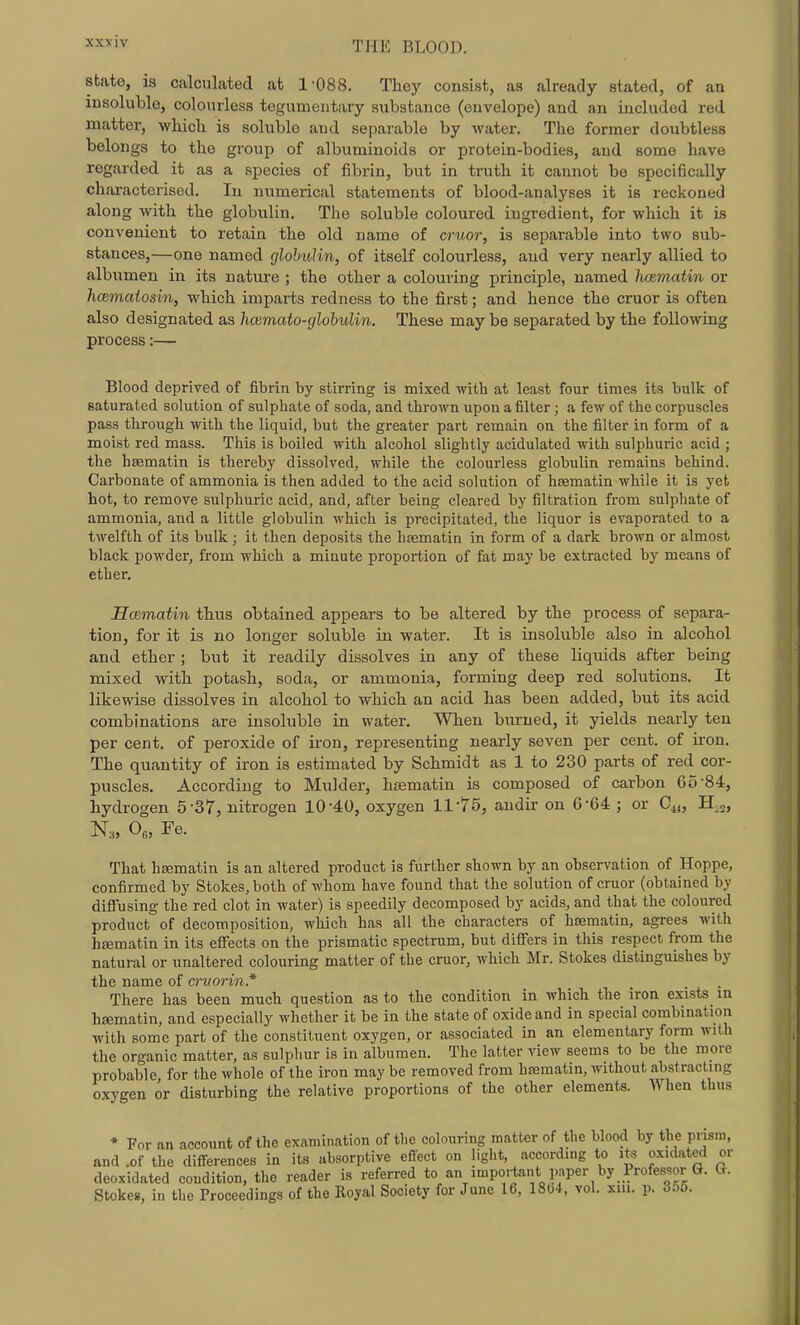 AXXIV state, is calculated at 1-088. They consist, as already stated, of an insoluble, colourless tegumentary substance (envelope) and an included red matter, wliicli is soluble and separable by water. The former doubtless belongs to the group of albuminoids or protein-bodies, and some have regarded it as a species of fibrin, but in truth it cannot be specifically ch.ai-actcrised. In numerical statements of blood-analyses it is reckoned along with the globulin. The soluble coloured ingredient, for which it is convenient to retain the old name of cruor, is separable into two sub- stances,—one named glohuHn, of itself colourless, and very nearly allied to albumen in its nature ; the other a colouring principle, named hmmatin or hcemcdosin, which imparts redness to the first; and hence the cruor is often also designated as hcumato-globulin. These maybe separated by the following process:— Blood deprived of fibrin by stirring is mixed with at least four times its bulk of saturated solution of sulphate of soda, and thrown upon a filter; a few of the corpuscles pass through with the liquid, but the greater part remain on the filter in form of a moist red mass. This is boiled with alcohol slightly acidulated with sulphuric acid ; the hsematin is thereby dissolved, while the colourless globulin remains behind. Carbonate of ammonia is then added to the acid solution of hsematin while it is yet hot, to remove sulphuric acid, and, after being cleared by filtration from sulphate of ammonia, and a little globulin which is precipitated, the liquor is evaporated to a twelfth of its bulk; it then deposits the hasmatin in form of a dark brown or almost black powder, from which a minute proportion of fat may be extracted by means of ether. EcRmatin thus obtained appears to be altered by the process of separa- tion, for it is no longer soluble in water. It is insoluble also in alcohol and ether ; but it readily dissolves in any of these liquids after being mixed with potash, soda, or ammonia, forming deep red solutions. It likewise dissolves in alcohol to which an acid has been added, but its acid combinations are insoluble in water. When burned, it yields nearly ten per cent, of peroxide of iron, representing nearly seven per cent, of iron. The quantity of iron is estimated by Schmidt as 1 to 230 parts of red cor- puscles. According to Mulder, hasmatin is composed of carbon 65-84, hydrogen 5-37, nitrogen 10-40, oxygen 11-75, andir on 6-64 ; or C^, H,2, N:„ 0„ Fe. That hfematin is an altered product is further shown by an observation of Hoppe, confirmed by Stokes, both of whom have found that the solution of cruor (obtained by difi'using the red clot in water) is speedily decomposed by acids, and that the coloured product of decomposition, which has all the characters of hsematin, agrees with hrematin in its efiects on the prismatic spectrum, but difi'ers in this respect from the natural or unaltered colouring matter of the cruor, which Mr. Stokes distinguishes by the name of cruorin* There has been much question as to the condition in which the iron exists m hsematin, and especially whether it be in the state of oxide and in special combination with some part of the constituent oxygen, or associated in an elementary form with the organic matter, as sulphur is in albumen. The latter view seems to be the more probable for the whole of the iron may be removed from hsematin, without abstracting oxygen or disturbing the relative proportions of the other elements. When thus * For an account of the examination of the colouring matter of the blood by the prism, and .of the differences in its absorptive effect on liglit, according to its oxidated or deoxidated condition, the reader is referred to an impo.-tant paper by Professor G. G. Stokes, in the Proceedings of the Royal Society for June 16, 1804, vol. xm. p. 365.