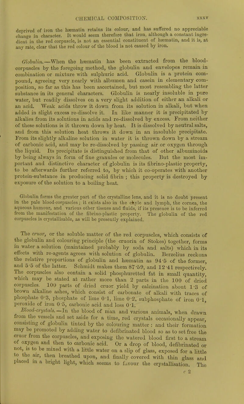 deprived of iron the lirematin retains its colour, and has suffered no appreciable change in character. It would seem therefore that iron, although a constant ingre- dient in the red corpuscle, is not an essential constituent of htematin, and it is, at any rate, clear that the red colour of the blood is not caused by iron. Globulin.—When the hoematin has been extracted from the blood- corpuscles by the foregoing method, the globulin and envelopes remain in combination or mixture with sulphuric acid. Globulin is a protein com- pound, agreeing very nearly with albumen and casein in elementary com- position, so far as this has been ascertained, but most resembling the latter substance in its general characters. Globulin is nearly insoluble in pure water, but readily dissolves on a very slight addition of either an alkali or an acid. Weak acids throw it down from its solution in alkali, but when added in slight excess re-dissolve it. In like manner it is precipitated by alkalies from its solutions in acids and re-dissolved by excess. From neither of these solutions is it thrown down by heat. It is dissolved by neutral salts, and from this solution heat throws it down in an insoluble precipitate. From its slightly alkaline solution in water it is thrown down by a stream of carbonic acid, and may be re-dissolved by passing air or oxygen through, the liquid. Its precipitate is distinguished from that of other albuminoids by being always in form of fine granules or molecules. But the most im- portant and distinctive character of globulin is its fibrino-plastic property, to be afterwards further referred to, by which it co-operates with another protein-substance in producing solid fibrin ; this property is destroyed by exposure of the solution to a boiling heat. Globulin forms the greater part of the crystalline lens, and it is no doubt present in the pale blood-corpuscles; it exists also in the ckyle and lymph, the cornea, the aqueous humour, and various other tissues and fluids, if its presence is to be inferred from the manifestation of the fibrino-plastic property. The globulin of the red corpuscles is crystallisable, as will be presently explained. The cruor, or the soluble matter of the red corpuscles, whicb consists of the globulin and colouring principle (the cruorin of Stokes) together, forms in water a solution (maintained probably by soda and salts) which in its effects with re-agents agrees with solution of globulin. Berzelius reckons the relative proportions of globulin and hsematin as 94-5 of the former, and 5-5 of the latter. Schmidt makes them 87-59, and 12-41 respectively. The corpuscles also contain a solid phosphuretted fat in small quantity, which may be stated at rather more than 2 parts in the 100 of dried corpuscles. 100 parts of dried cruor yield by calcination about 1-3 of brown alkaline ashes, which consist of carbonate of alkali with traces of phosphate 0-3, phosphate of lime 0-1, lime 0-2, subphosphate of iron 0-1, peroxide of iron 0-5, carbonic acid and loss 0-1. Blood-crystals.—In the blood of man and various animals, when drawn from the vessels and set aside for a time, red crystals occasionally appear, consisting of globulin tinted by the colouring matter : and their formation may be promoted by adding water to defibriuated blood so as to set free the cruor from the corpuscles, and exposing the watered blood first to a stream of oxygen and then to carbonic acid. Or a drop of blood, defibriuated or not, IS to be mixed with a little water on a slip of glass, exposed for a little to the air, then breathed upon, and finally covered with thin glass and placed m a bright light, which seems to favour the crystallisation. The c 2