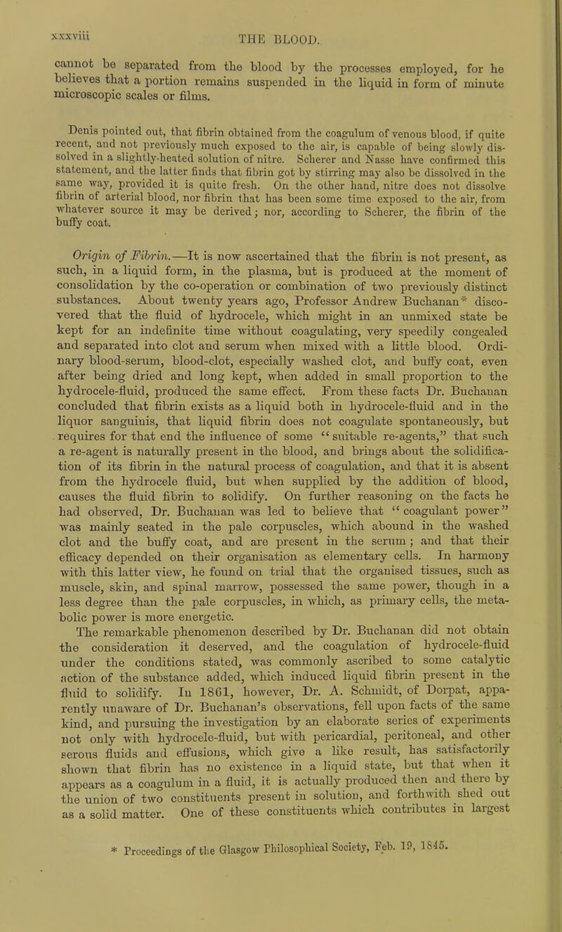 cannot be separated from the blood by tbe processes employed, for he believes that a portion remains suspended in the liquid in form of minute microscopic scales or films. Denis pointed out, that fibrin obtained from the coagulum of venous blood, if quite recent, and not previously much exposed to the air, is capable of being slowly dis- solved in a slightly-heated solution of nitre. Scherer and Nasse have confirmed this statement, and the latter finds that fibrin got by stirring may also be dissolved in the same way, provided it is quite fresh. On the other hand, nitre does not dissolve fibrin of arterial blood, nor fibrin that has been some time exposed to the air, from whatever source it may be derived; nor, according to Scherer, the fibrin of the buffy coat. Origin of Fibrin.—It is now ascertained that the fibrin is not present, as such, in a liquid form, in the plasma, but is produced at the moment of consolidation by the co-operation or combination of two previously distinct substances. About twenty years ago. Professor Andrew Buchanan* disco- vered that the fluid of hydrocele, which might in an unmixed state be kept for an indefinite time without coagulating, very speedily congealed and separated into clot and serum when mixed with a little blood. Ordi- nary blood-serum, blood-clot, especially washed clot, and bufiy coat, even after being dried and long kept, when added in small proportion to the hydrocele-fluid, produced the same efi'ect. From these facts Dr. Buchanan concluded that fibrin exists as a liquid both in hydrocele-fluid and in the liquor sanguinis, that hquid fibrin does not coagulate spontaneously, but requires for that end the influence of some suitable re-agents, that such a re-agent is naturally present in the blood, and brings about the solidifica- tion of its fibrin in the natural process of coagulation, and that it is absent from the hydrocele fluid, but when sujjplied by the addition of blood, causes the fluid fibrin to solidify. On further reasoning on the facts he had observed, Dr. Buchanan was led to believe that coagulant power was mainly seated in the pale corpuscles, which abound in the washed clot and the bufly coat, and are present in the scrum ; and that their efiicacy depended on their organisation as elementary cells. In harmony with this latter view, he foimd on trial that the organised tissues, such as muscle, skin, and spinal marrow, possessed the same power, though in a less degree than the pale corpuscles, in which, as primary cells, the meta- bolic power is more energetic. The remarkable phenomenon described by Dr. Buchanan did not obtain the consideration it deserved, and the coagulation of hydrocele-fluid under the conditions stated, was commonly ascribed to some catalytic action of the substance added, which induced liquid fibrin present in the fluid to solidify. In 1861, however. Dr. A. Schmidt, of Dorpat, appa- rently unaware of Dr. Buchanan's observations, fell upon facts of the same kind, and pursuing the investigation by an elaborate series of experiments not only with hydrocele-fluid, but with pericardial, peritoneal, and other serous fluids and efiusions, which give a like result, has satisfactorily shown that fibrin has no existence in a liquid state, but that when it appears as a coagulum in a fluid, it is actually produced then and there by the union of two constituents present in solution, and forthwith shed out as a solid matter. One of these constituents which contributes m largest * Proceedings of the Glasgow Philosophical Society, Feb. 19,