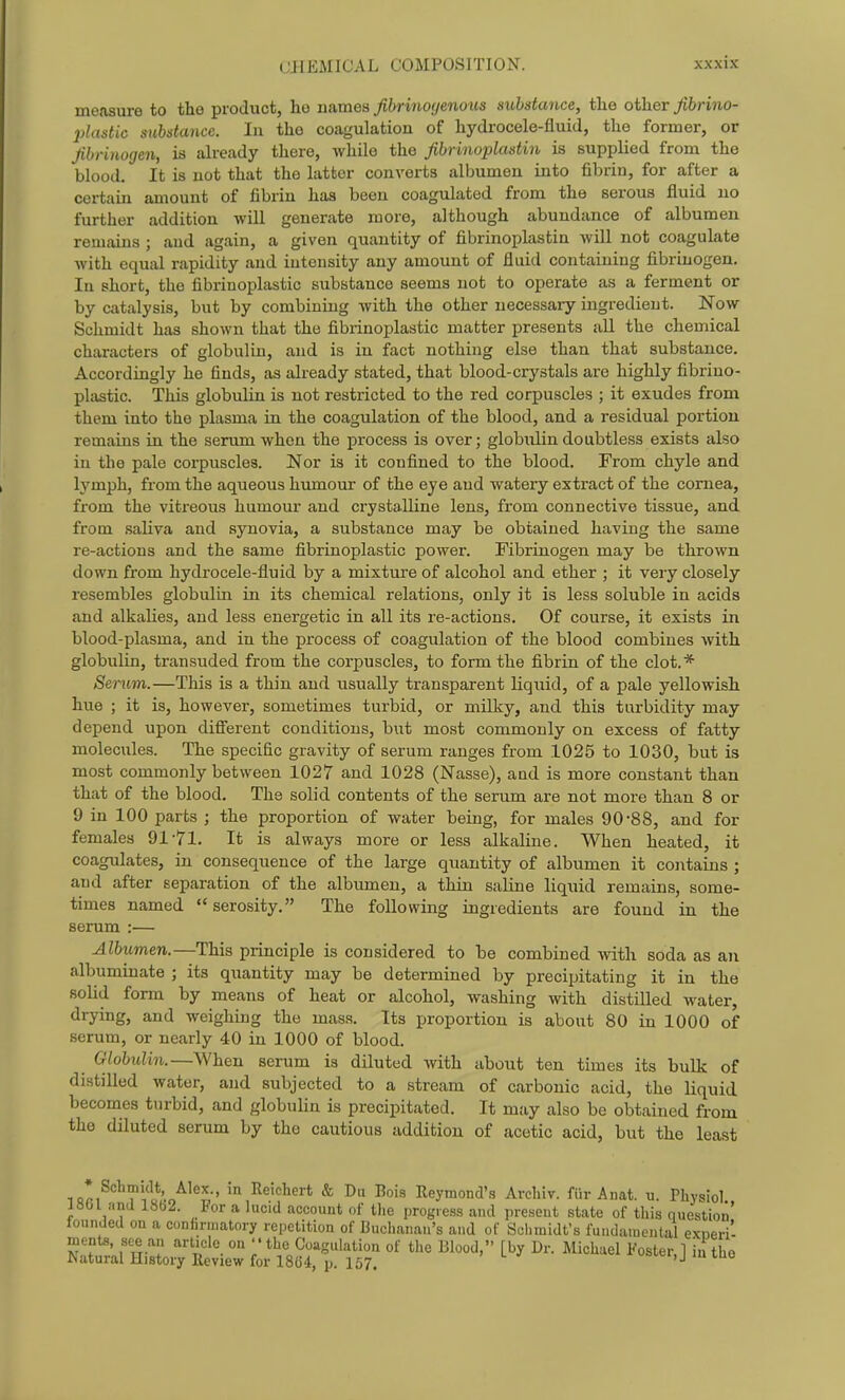 measure to the product, he names Jibrino(jenous substance, the other Jibrino- plastic substance. In the coagulation of hydrocele-fluid, the former, or fibrinogen, is already there, while the fibrinoplastin is supplied from the blood. It is not that the latter converts albumen into fibrin, for after a certain amount of fibrin has been coagulated from the serous fluid no further addition will generate more, although abundance of albumen remains ; and again, a given quantity of fibrinoplastin will not coagulate with equal rapidity and intensity any amount of fluid containing fibrinogen. In short, the fibrinoplastic substance seems not to operate as a ferment or by catalysis, but by combining with the other necessary ingredient. Now Schmidt has shown that the fibrinoplastic matter presents all the chemical characters of globulin, and is in fact nothing else than that substance. Accordingly he finds, as already stated, that blood-crystals are highly fibrino- plastic. This globulin is not restricted to the red corpuscles ; it exudes from them into the plasma in. the coagulation of the blood, and a residual portion remains in the serum when the process is over; globulin doubtless exists also in the pale corpuscles. Nor is it confined to the blood. From chyle and lymph, from the aqueous humour of the eye and watery extract of the cornea, from the vitreous humoiir and crystalline lens, from connective tissue, and from saliva and synovia, a substance may be obtained having the same re-actions and the same fibrinoplastic power. Fibrinogen may be thrown down from hydrocele-fluid by a mixture of alcohol and ether ; it very closely resembles globulin in its chemical relations, only it is less soluble in acids and alkalies, and less energetic in all its re-actions. Of course, it exists in blood-plasma, and in the process of coagulation of the blood combines with globulin, transuded from the corpuscles, to form the fibrin of the clot.* Serum.—This is a thin and usually transparent liquid, of a pale yellowish hue ; it is, however, sometimes tui'bid, or milky, and this turbidity may depend upon different conditions, but most commonly on excess of fatty molecules. The specific gravity of serum ranges from 1025 to 1030, but is most commonly between 1027 and 1028 (Nasse), and is more constant than that of the blood. The solid contents of the serum are not more than 8 or 9 in 100 parts ; the proportion of water being, for males 90-88, and for females 91-71. It is always more or less alkaline. When heated, it coagulates, in consequence of the large quantity of albumen it contains ; and after separation of the albumen, a thin saline liquid remains, some- times named serosity. The following ingredients are found in the serum :— Albumen.—This principle is considered to be combined with soda as an albuminate ; its quantity may be determined by precipitating it in the solid form by means of heat or alcohol, washing with distilled water, drying, and weighing the mass. Its proportion is about 80 in 1000 of serum, or nearly 40 in 1000 of blood. Globulin.—When serum is diluted Avith about ten times its bulk of distilled water, and subjected to a stream of carbonic acid, the liquid becomes turbid, and globulin is precipitated. It may also be obtained from the diluted serum by the cautious addition of acetic acid, but the least iQri ? ' ' ^^'^^'^i* ^ I) I^ois Xleymond's Avcliiv. fiir Anat. u. Physiol 1801 and 1862. For a hicid account of tlie progress and present state of this question' founded on a confirmatory repetition of Buchanan's and of Schmidt's fundamental exneri- menta, see an article on '' the Coagulation of the Blood, [by Dr. Michael Foster, 1 ii the ^atural History Review for 1864, p. 157. '>v.ci, j m mo