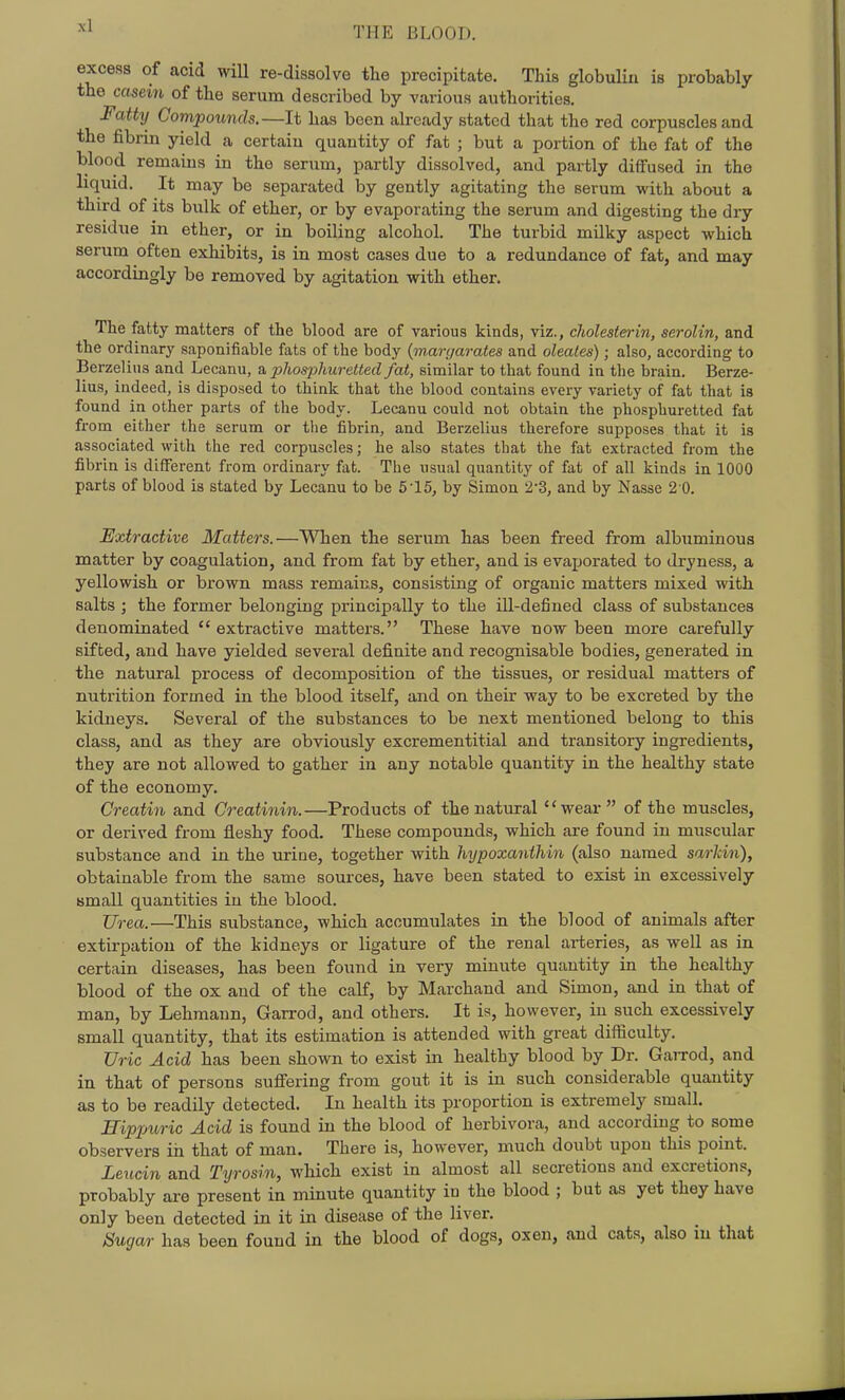 excess of acid will re-dissolve tlie precipitate. This globulin is probably the casein of the serum described by various authorities. Fatty Compounds.—It has been already stated that the red corpuscles and the fibrin yield a certain quantity of fat ; but a portion of the fat of the blood remains in the serum, partly dissolved, and partly diffused in the liquid. It may be separated by gently agitating the serum with about a third of its biilk of ether, or by evaporating the serum and digesting the diy residue in ether, or in boiling alcohol. The turbid milky aspect which serum often exhibits, is in most cases due to a redundance of fat, and may accordingly be removed by agitation with ether. The fatty matters of the blood are of various kinds, viz., cholesterin, serolin, and the ordinary saponifiable fats of the body {inan/arates and oleales); also, according to Berzeliiis and Lecanu, phosjyhuretled fat, similar to that found in the brain. Berze- lius, indeed, is disposed to think that the blood contains every variety of fat that is found in other parts of the body. Lecanu could not obtain the phosphuretted fat from either the serum or the fibrin, and Berzelius therefore supposes that it is associated with the red corpuscles; he also states that the fat extracted from the fibrin is different from ordinary fat. The usual quantity of fat of all kinds in 1000 parts of blood is stated by Lecanu to be 5'15, by Simon '2-3, and by Nasse 2 0. Extractive Matters.—When the serum has been freed from albuminous matter by coagulation, and from fat by ether, and is evaporated to dryness, a yellowish or brown mass remains, consisting of organic matters mixed with salts ; the former belonging principally to the ill-defined class of substances denominated extractive matters. These have now been more carefully sifted, and have yielded several definite and recognisable bodies, generated in the natural process of decomposition of the tissues, or residual matters of nutrition formed in the blood itself, and on their way to be excreted by the kidneys. Several of the substances to be next mentioned belong to this class, and as they are obviously excrementitial and transitory ingredients, they are not allowed to gather in any notable quantity in the healthy state of the economy, Creatin and Creatinin.—Products of the natural wear  of the muscles, or derived from fleshy food. These compounds, which are found in muscular substance and in the urine, together with hijpoxanihin (also named sarhin), obtainable from the same sources, have been stated to exist in excessively Bmall quantities in the blood. XJrea.—This substance, which accumulates in the blood of animals after extirpation of the kidneys or ligature of the renal arteries, as well as in certain diseases, has been found in very minute quantity in the healthy blood of the ox and of the calf, by Marchand and Simon, and in that of man, by Lehmann, Garrod, and others. It is, however, in such excessively small quantity, that its estimation is attended with great difficulty. Uric Acid has been shown to exist in healthy blood by Dr. Garrod, and in that of persons suffering from gout it is in such considerable quantity as to be readily detected. In health its proportion is extremely small. Hippuric Acid is found in the blood of herbivora, and according to some observers in that of man. There is, however, much doubt upon this point. Leucin and Tyrosin, which exist in almost all secretions and excretions, probably are present in minute quantity iu the blood ; but as yet they have only been detected in it in disease of the liver. Sugar has been found in the blood of dogs, oxen, and cats, also iu that