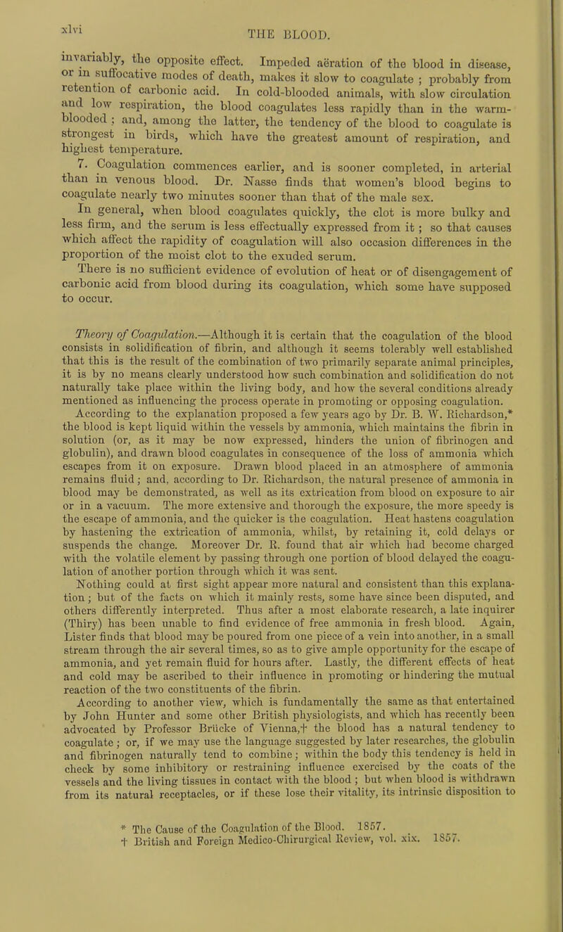 ^^^'^ THE BLOOD. invariably, the opposite effect. Impeded aeration of the blood in disease, or m suffocative modes of death, makes it slow to coagulate ; probably from retention of carbonic acid. In cold-blooded animals, Avith slow circulation and low respiration, the blood coagulates less rapidly than in the warm- blooded : and, among the latter, the tendency of the blood to coagulate is strongest in birds, which have the greatest amount of respiration, and highest temperature. 7. Coagulation commences earlier, and is sooner completed, in arterial than in venous blood. Dr. Nasse finds that women's blood begins to coagulate nearly two minutes sooner than that of the male sex. In general, when blood coagulates quickly, the clot is more bulky and less firm, and the serum is less effectually expressed from it ; so that causes which affect the rapidity of coagulation will also occasion differences in the proportion of the moist clot to the exuded serum. There is no suflicient evidence of evolution of heat or of disengagement of carbonic acid from blood during its coagulation, which some have supposed to occur. Tlieory of Coagulation.—Although it is certain that the coagulation of the blood consists in solidification of fibrin, and although it seems tolerably well established that this is the result of the combination of two primarily separate animal principles, it is by no means clearly understood how such combination and solidification do not naturally take place within the living body, and how the several conditions already mentioned as influencing the process operate in promoting or opposing coagulation. According to the explanation proposed a few years ago by Dr. B. W. Richardson,* the blood is kept liquid within the vessels by ammonia, which maintains the fibrin in solution (or, as it may be now expressed, hinders the union of fibrinogen and globulin), and drawn blood coagulates in consequence of the loss of ammonia which escapes from it on exposure. Drawn blood placed in an atmosphere of ammonia remains fluid; and, according to Dr. Richardson, the natural presence of ammonia in blood may he demonsti-ated, as well as its extrication from blood on exposure to air or in a vacuum. The more extensive and thorough the exposure, the more speedy is the escape of ammonia, and the quicker is the coagulation. Heat hastens coagulation by hastening the extrication of ammonia, whilst, by retaining it, cold delays or suspends the change. Moreover Dr. R. found that air which had become charged with the volatile element by passing through one portion of blood delayed the coagu- lation of another portion through which it was sent. Nothing could at first sight appear more natural and consistent than this explana- tion ; but of the facts on which it mainly rests, some have since been disputed, and others differently interpreted. Thus after a most elaborate research, a late inquirer (Thiry) has been unable to find evidence of free ammonia in fresh blood. Again, Lister finds that blood may be poured from one piece of a vein into another, in a small stream through the air several times, so as to give ample opportunity for the escape of ammonia, and yet remain fluid for hours after. Lastly, the different effects of heat and cold may be ascribed to their influence in promoting or hindering the mutual reaction of the two constituents of the fibrin. According to another view, which is fundamentally the same as that entertained by John Hunter and some other British physiologists, and which has recently been advocated by Professor Briicke of Vienna,t the blood has a natural tendency to coagulate ; or, if we may use the language suggested by later researches, the globulin and fibrinogen naturally tend to combine; within the body this tendency is held in check by some inhibitory or restraining influence exercised by the coats of the vessels and the living tissues in contact with the blood ; but when blood is withdrawn from its natural receptacles, or if these lose their vitality, its intrinsic disposition to * The Cause of the Coagulation of the Blood. 1857. t British and Foreign Medico-Chirurgical Review, vol. xix. 1857.
