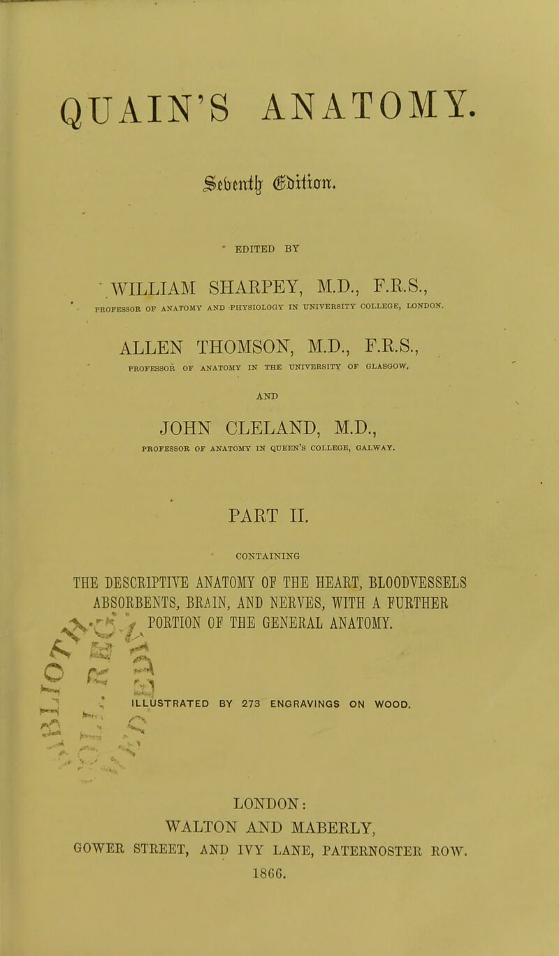 Stbedlj (lEbiliait. • EDITED BY -.WILLIAM SHARPEY, M.D., F.RS., PROFESSOR OF ANATOMY AND PnYSIOLOOY IN UNIVEKSITY COLLEGE, LONDON. ALLEN THOMSON, M.D., F.RS., PROFESSOR OF ANATOMY IN THE UNIVERSITY OF GLASGOW. AND JOHN CLELAND, M.D., PROFESSOR OF ANATOMY IN QUEEN'S COLLEGE, GALWAY. PART II. CONTAINING THE BESCEIPTIVE ANATOMY OP THE HEART, BLOODVESSELS ABSORBENTS, BRAIN, AND NERVES, WITH A FURTHER ^'rji^f PORTION OF THE GENERAL ANATOMY. ^ , ILLUSTRATED BY 273 ENGRAVINGS ON WOOD. 't^ LONDON: WALTON AND MABEBLY, GOWER STREET, AND IVY LANE, PATERNOSTER ROW. 18G6.