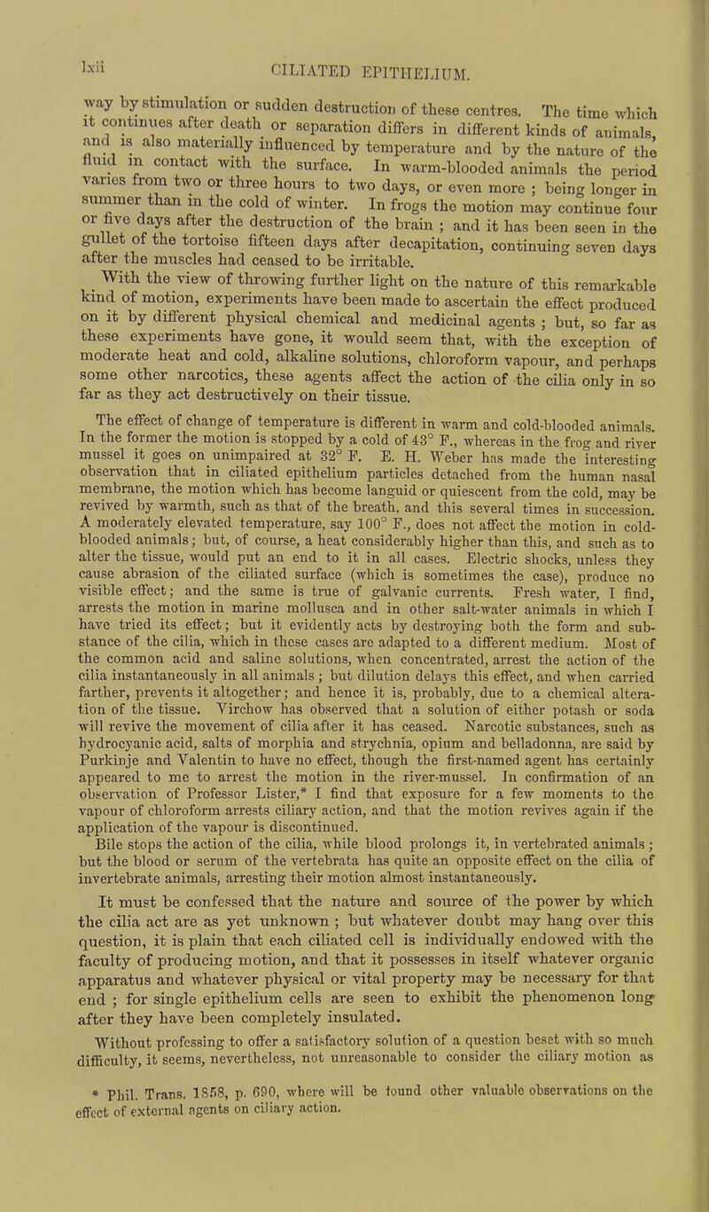way by stimulation or sudden destruction of these centres. The time which It continues after death or separation differs in different kinds of animals and IS also materially influenced by temperature and by the nature of the fluid m contact with the surface. In warm-blooded animals the period varies from two or three hours to two days, or even more ; being longer in summer than m the cold of winter. In frogs the motion may continue four or hve days after the destruction of the brain ; and it has been seen in the gullet of the tortoise fifteen days after decapitation, continuing seven days after the muscles had ceased to be irritable. _ With the view of throwing further light on the nature of this remarkable kind of motion, experiments have been made to ascertain the effect produced on it by different physical chemical and medicinal agents ; but, so far as these experiments have gone, it would seem that, with the exception of moderate heat and cold, alkaline solutions, chloroform vapour, and perhaps some other narcotics, these agents affect the action of the cilia only in so far as they act destructively on their tissue. The effect of change of temperature is different in warm and cold-blooded animals. In the former the motion is stopped by a cold of 43° P., whereas in the frog and river mussel it goes on unimpaired at 32° P. E. H. Weber has made the interesting observation that in ciliated epithelium particles detached from the human nasal membrane, the motion which has become languid or quiescent from the cold, may be revived by warmth, such as that of the breath, and this several times in succession. A moderately elevated temperature, say 100° F., does not affect the motion in cold- blooded animals; but, of course, a heat considerably higher than this, and such as to alter the tissue, would put an end to it in all cases. Electric shocks, unless they cause abrasion of the ciliated surface (wliich is sometimes the case), produce no visible effect; and the same is true of galvanic currents. Fresh water, I iind, arrests the motion in marine mollusca and in other salt-water animals in which I have tried its effect; but it evidently acts by destroying both the form and sub- stance of the cilia, which in these cases are adapted to a different medium. Most of the common acid and saline solutions, when concentrated, arrest the action of the cilia instantaneously in all animals ; but dilution delays this effect, and when carried farther, prevents it altogether; and hence it is, probably, due to a chemical altera- tion of the tissue. Virchow has observed that a solution of either potash or soda will revive the movement of cilia after it has ceased. Narcotic substances, such as hydrocyanic acid, salts of morphia and strychnia, opium and belladonna, are said by Purkinje and Valentin to have no effect, though the first-named agent has certainly appeared to me to arrest the motion in the river-mussel. In confirmation of an obi^ervation of Professor Lister,* I find that exposure for a few moments to the vapour of chloroform aiTcsts ciliary action, and that the motion revives again if the application of the vapour is discontinued. Bile stops the action of the cilia, while blood prolongs it, in vertebrated animals ; but the blood or serum of the vertebrata has quite an opposite effect on the cilia of invertebrate animals, arresting their motion almost instantaneously. It must be confessed that the nature and source of the power by which the cilia act are as yet unknown ; but whatever doubt may hang over this question, it is plain that each ciliated cell is individually endowed with the faculty of producing motion, and that it possesses in itself whatever organic apparatus and whatever physical or vital property may be necessary for that end ; for single epithelium cells are seen to exhibit the phenomenon long after they have been completely insulated. Without professing to offer a sati^factory solution of a question beset with so much difficulty, it seems, nevertheless, not unreasonable to consider the ciliary motion as * Phil. Trans. p. 690, whore will be iound other valuable obserrations ou the effect of external agents on ciliary action.