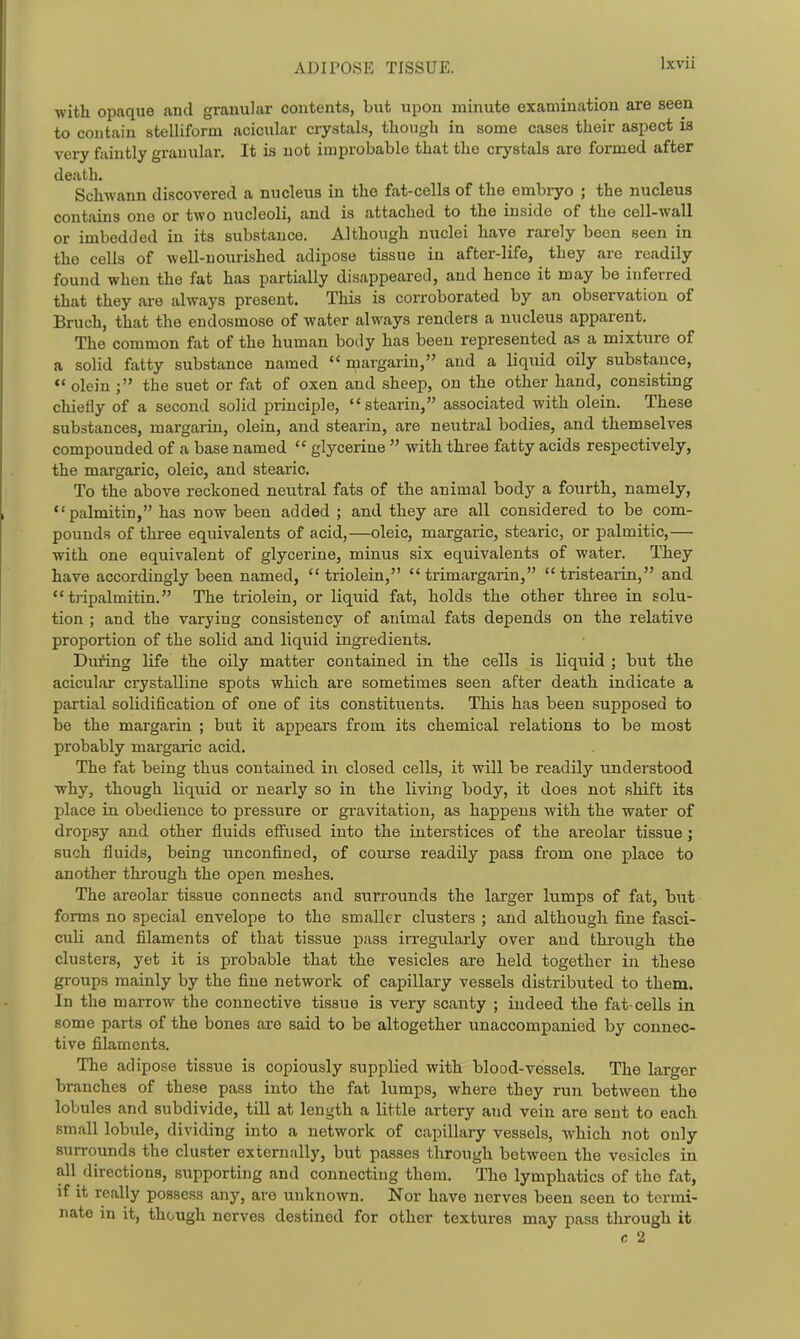 with opaque and granular contents, but upon minute examination are seen to contain stelliform acicular crystals, though in some cases their aspect is very faintly granular. It is not improbable that the crystals are formed after death. Schwann discovered a nucleus in the fat-cells of the embryo ; the nucleus contains one or two nucleoli, and is attached to the inside of the cell-wall or imbedded in its substance. Although nuclei have rarely been seen in the cells of well-nourished adipose tissue in after-life, they are readily found when the fat has partially disappeared, and hence it may be inferred that they are always present. This is corroborated by an observation of Bruch, that the endosmose of water always renders a nucleus apparent. The common fat of the human body has been represented as a mixture of a solid fatty substance named  margarin, and a liquid oily substance, *' olein the suet or fat of oxen and sheep, on the other hand, consisting chiefly of a second solid principle, stearin, associated with olein. These substances, margarin, olein, and stearin, are neutral bodies, and themselves compounded of a base named  glycerine  with three fatty acids respectively, the margaric, oleic, and stearic. To the above reckoned neutral fats of the animal body a fourth, namely, palmitin, has now been added ; and they are all considered to be com- pounds of three equivalents of acid,—oleic, margaric, stearic, or palmitic,— with one equivalent of glycerine, minus six equivalents of water. They have accordingly been named, triolein,  trimargarin,  tristearin, and  tripalmitin. The triolein, or liquid fat, holds the other three in solu- tion ; and the varying consistency of animal fats depends on the relative proportion of the solid and liquid ingredients. During life the oily matter contained in the cells is liquid ; but the acicular crystalline spots which are sometimes seen after death indicate a partial solidification of one of its constituents. This has been supposed to be the margarin ; but it appears from its chemical relations to be most probably margaric acid. The fat being thus contained in closed cells, it will be readily understood why, though liquid or nearly so in the living body, it does not shift its place in. obedience to pressure or gi'avitation, as happens with the water of dropsy and other fluids effused into the interstices of the areolar tissue; such fluids, being unconfined, of course readily pass from one place to another through the open meshes. The areolar tissue connects and surrounds the larger lumps of fat, but forms no special envelope to the smaller clusters ; and although fine fasci- culi and filaments of that tissue pass irregularly over and through the clusters, yet it is probable that the vesicles are held together in these groups mainly by the fine network of capillary vessels distributed to them. In the marrow the connective tissue is very scanty ; indeed the fat-cells in some parts of the bones are said to be altogether unaccompanied by connec- tive filaments. The adipose tissue is copiously supplied with blood-vessels. The larger branches of these pass into the fat lumps, where they run between the lobules and subdivide, till at length a little artery and vein are sent to each .small lobule, dividing into a network of capillary vessels, which not only surrounds the cluster externally, but passes through between the vesicles in all^ directions, supporting and connecting them. The lymphatics of the fat, if it really possess any, are unknown. Nor have nerves been seen to termi- nate in it, though nerves destined for other textures may pass through it c 2