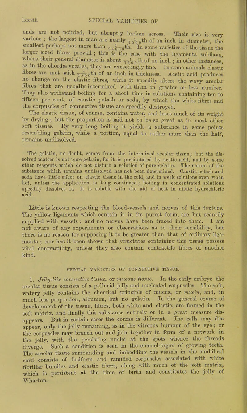 SPECIAL VARIETIES OF ends are not pointed, but abruptly broken across. Their size is very vnnous ; the largest in man are nearly -foVfyth of an inch in diameter, the smallest perhaps not more than ^7^^^th. In some varieties of the tissue the larger sized fibres prevail ; this is the case with the ligamenta subflava, Avhere their general diameter is abont 0*^^ of a inch ; in other instances, as in the chordae vocales, they are exceedingly fine. In some animals elastic fibres are met -with ttVtt'^^ of ich in thickness. Acetic acid produces no change on the elastic fibres, while it speedily alters the wavy areolar fibres that are usually intermixed with them in greater or less number. They also withstand boiling for a short time in solutions containing ten to fifteen per cent, of caustic potash or soda, by which the wliite fibres and the corpuscles of connective tissue are speedily destroyed. The elastic tissue, of course, contains water, and loses much of its weight by drying ; but the proportion is said not to be so great as in most other soft tissues. By very long boiling it yields a substance in some points resembling gelatin, while a portion, equal to rather more than the half, remains undissolved. The gelatin, no doubt, comes from the intermixed areolar tissue; but the dis- solved matter is not pure gelatin, for it is precipitated by acetic acid, and by some other reagents which do not disturb a sokition of pure geliitin. The nature of the substance which remains undissolved has not been determined. Caustic potash and soda have little effect on elastic tissue in the cold, and in weak sohitions even when hot, unless the application is long continued; boiling in concentrated solutions speedily dissolves it. It is soluble with the aid of heat in dilute hydrochloric acid. Little is known respecting the blood-vessels and nerves of this texture. The yellow ligaments which contain it in its purest form, are but scantily supplied with vessels ; and no nerves have been traced into them. I am not aware of any experiments or observations as to their sensibility, but there is no reason for supposing it to be greater than that of ordinary liga- ments ; nor has it been shown that structures containing this tissue possess vital contractility, unless they also contain contractile fibres of another kind. SPECIAL VARIETIES OF CONNECTIVE TISSUE. 1. Jelly-like connective Ussue, or mucous tissue. In the early embryo the areolar tissue consists of a pellucid jelly and nucleated corpuscles. The soft, watery jelly contains the chemical principle of miicus, or mucin, and, in much less proportion, albumen, but no gelatin. In the general course of development of the tissue, fibres, both white and elastic, are formed in the soft matrix, and finally this substance entirely or in a great measure dis- appears. But in certain cases the course is different. The cells may dis- appear, only the jelly remaining, as in the vitreous humour of the eye ; or the corpuscles may branch out and join together in form of a network in the jelly, with the persisting nuclei at the spots whence the threads diverge. Such a condition is seen in the enamel-organ of growing teeth. The areolar tissue surrounding and imbedding the vessels in the umbilical cord consists of fusiform and ramified corpuscles associated with white fibrillar bundles and elastic fibres, along with much of the soft matrix, which is persistent at the time of birth and constitutes the jelly of Wharton.