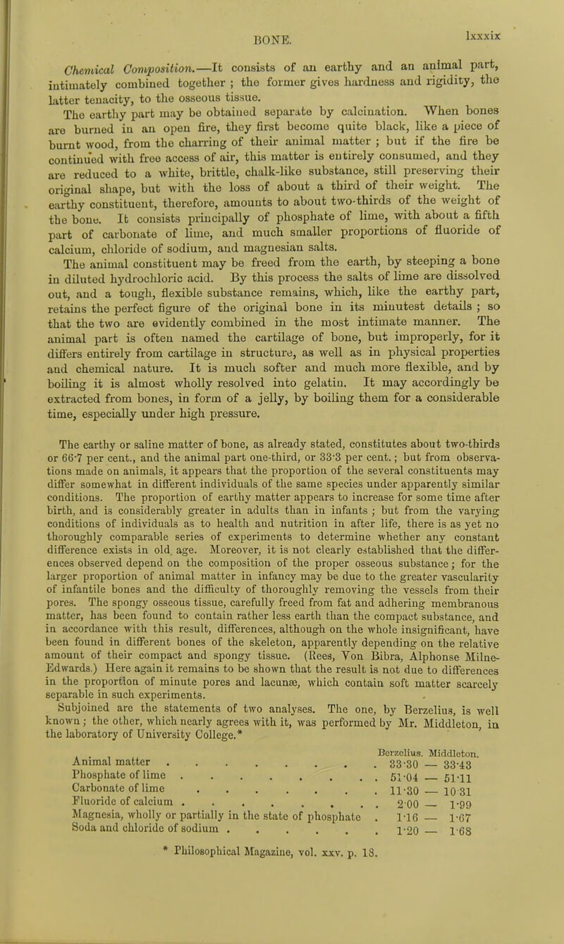 Chemical Composition.—It consists of au earthy and an animal part, intimately combined together ; the former gives hardness and rigidity, the latter tenacity, to the osseous tissue. The earthy part may be obtained separate by calcination. When bones are burned in an open fire, they first become quite black, like a piece of burnt wood, from the charring of their animal matter ; but if the fire be continued with free access of air, this matter is entirely consumed, and they ai-e reduced to a Avhite, brittle, chalk-like substance, still preserving their original shape, but with the loss of about a third of their weight. The eai^hy constituent, therefore, amounts to about two-thirds of the weight of the bone. It consists pruicipally of phosphate of lime, with about a fifth part of carbonate of lime, and much smaller proportions of fluoride of calcium, cldoride of sodium, and magnesian salts. The animal constituent may be freed from the earth, by steeping a bone in diluted hydrocldoric acid. By this process the salts of lime are dissolved out, and a tough, flexible substance remains, which, like the earthy part, retains the perfect figure of the original bone in its minutest details ; so that the two are evidently combined in the most intimate manner. The animal part is often named the cartilage of bone, but improperly, for it dift'ers entirely from cartilage in structure, as well as in physical properties and chemical nature. It is much softer and much more flexible, and by boding it is almost wholly resolved into gelatin. It may accordingly be extracted from bones, in form of a jelly, by boiling them for a considerable time, especially under high pressure. The earthy or saline matter of bone, as already stated, constitutes about two-thirds or 66'7 per cent., and the animal part one-third, or 33'3 per cent.; but from observa- tions made on animals, it appears that the proportion of the several constituents may differ somewhat in dififerent individuals of the same species under apparently similar conditions. The proportion of earthy matter appears to increase for some time after birth, and is considerably greater in adults than in infants ; but from the varying conditions of individuals as to health and nutrition in after life, there is as yet no thoroughly comparable series of experiments to determine whether any constant diflference exists in old. age. Moreover, it is not clearly established that the differ- ences observed depend on the composition of the proper osseous substance; for the larger proportion of animal matter in infancy may be due to the greater vascularity of infantile bones and the difficulty of thoroughly removing the vessels from their pores. The spongy osseous tissue, carefully freed from fat and adhering membranous matter, has been found to contain rather less earth than the compact substance, and in accordance with this result, differences, although on the whole insignificant, have been found in different bones of the skeleton, apparently depending on the relative amount of their compact and spongy tissue. (Reea, Von Bibra, Alphonse Milne- Edwards.) Here again it remains to be shown that the result is not due to differences in the proportion of minute pores and lacunae, which contain soft matter scarcely separable in such expei'iments. Subjoined are the statements of two analyses. The one, by Berzelius, is well known ; the other, which nearly agrees with it, was performed by Mr. Middleton, in the laboratory of University College.* ' Berzelius. Middleton. Animal matter 33-30 — 33-43 Phosphate of lime 61-04 — 61-11 Carbonate of lime ....... 11-30 10 31 Fluoride of calcium 2 00 — 1-99 Magnesia, wholly or partially in the state of phosphate , 1-16 — 1-67 Soda and chloride of sodium 1-20 1-68 * Philosophical Magazine, vol. xxv. p. 18.