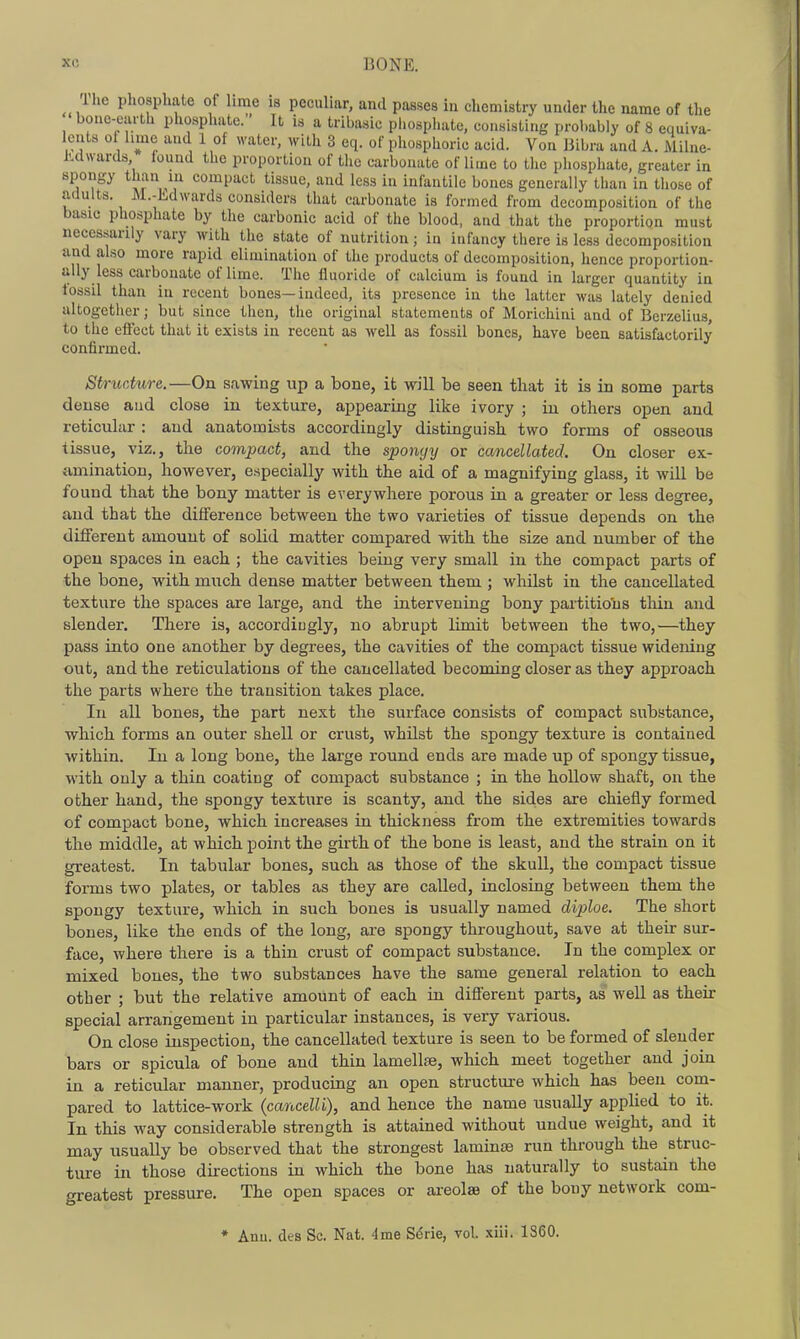 Tlie phosphate of lime is peculiar, and passes in chemistry under the name of the bone-earth phosphate. It is a tribasic phosphate, consisting probably of 8 equiva- lents ol hmc and 1 of water, with 3 eq. of phosphoric acid. Von Bibra and A. Milne- KdNvards found the proportion of the carbonate of lime to the phosphate, greater in spongy than in compact tissue, and less in infantile bones generally than in those of adults. M.-Edwards considers that carbonate is formed from decomposition of the basic phosphate by the carbonic acid of the blood, and that the proportion must necessarily vary with the state of nutrition; in infancy there is less decomposition and also more rapid elimination of the products of decomposition, hence proportion- ally less carbonate of lime. The lluoride of calcium is found in larger quantity in fossil than in recent bones—indeed, its presence in the latter was lately denied altogether; but since then, the original statements of Morichini and of Berzelius, to the effect that it exists in recent as well as fossil bones, have been satisfactorily confirmed. Structure.—On sawing up a bone, it will be seen that it is in some parts dense and close in texture, appearing like ivory ; in others open and reticular : and anatomists accordingly distinguish two forms of osseous tissue, viz., the compact, and the spongy or cancellated. On closer ex- {imination, however, especially with the aid of a magnifying glass, it will be found that the bony matter is everywhere porous in a greater or less degree, and that the difference between the two varieties of tissue depends on the different amount of solid matter compared with the size and number of the open spaces in each ; the cavities being very small in the compact parts of the bone, with much dense matter between them ; wliilst in the cancellated texture the spaces are laige, and the intervening bony partitio'us thin and slender. There is, accordingly, no abrupt limit between the two,—they pass into one another by degrees, the cavities of the compact tissue widening out, and the reticulations of the cancellated becoming closer as they approach the parts where the transition takes place. In all bones, the part next the surface consists of compact substance, which forms an outer shell or crust, whilst the spongy texture is contained within. In a long bone, the large round ends are made up of spongy tissue, with only a thin coating of compact substance ; in the hollow shaft, on the other hand, the spongy texture is scanty, and the sides are chiefly formed of compact bone, which increases in thickness fi'om the extremities towards the middle, at which point the girth of the bone is least, and the strain on it greatest. In tabular bones, such as those of the skull, the compact tissue forms two plates, or tables as they are called, inclosing between them the spongy texture, which in such bones is usually named diploe. The short bones, like the ends of the long, are spongy throughout, save at their sur- face, where there is a thin crust of compact substance. In the complex or mixed bones, the two substances have the same general relation to each other ; but the relative amount of each in different parts, as well as their special arrangement in particular instances, is very various. On close inspection, the cancellated texture is seen to be formed of slender bars or spicula of bone and thin lamellfe, which meet together and join in a reticular manner, producing an open structui-e which has been com- pared to lattice-work {cancelli), and hence the name usually applied to it. In this way considerable strength is attained without undue weight, and it may usually be observed that the strongest laminjB run through the struc- ture in those directions in which the bone has naturally to sustain the greatest pressure. The open spaces or areolae of the bony network com- * Anu. des Sc. Nat. 4me S6ne, vol. xiii. 1S60.