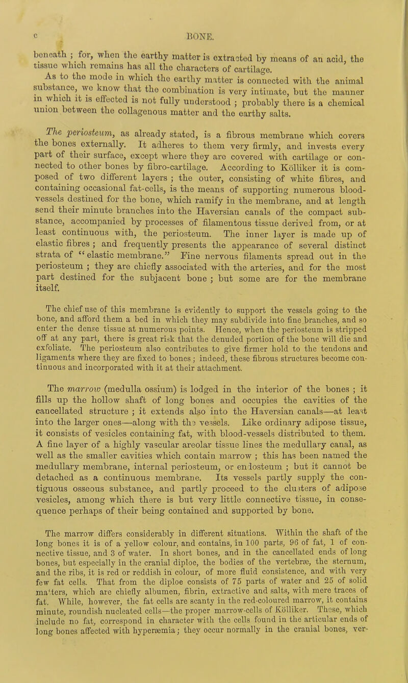 beneath ; for, when the earthy matter is extracted by means of an acid, the tissue which remains has all the characters of cartilage. As to the mode in which the earthy matter is connected with the animal substance, we know that the combination is very intimate, but the manner in which It IS effected is not fully understood ; probably there is a chemical union between the collagenous matter and the earthy salts. The 2')eriosteum, as already stated, is a fibrous membrane which covers the bones externally. It adheres to them very firmly, and invests every part of their surface, except whore they are covered with cartilage or con- nected to other bones by fibro-cartilage. According to Kolliker it is com- posed of two different layers ; the outer, consisting of white fibres, and containing occasional fat-cells, is the means of supporting numerous blood- vessels destined for the bone, which ramify in the membrane, and at length send their minute branches into the Haversian canals of the compact sub- stance, accompanied by processes of filamentous tissue derived from, or at least continuous with, the periosteum. The inner layer is made up of elastic fibres ; and frequently presents the appearance of several distinct strata of  elastic membrane. Fine nervous filaments spread out in the periosteum ; they are chiefly associated with the arteries, and for the most part destined for the subjacent bone ; but some are for the membrane itself. The chief use of this membrane is evidently to support the vessels going to the bone, and afford them a bed in which they may subdivide into fine branches, and so enter the dense tissue at numerous points. Hence, when the periosteum is stripped off at any part, there is great risk that the denuded portion of the bone will die and exfoliate. The periosteum also contributes to give firmer hold to the tendons and ligaments where they are fixed to bones ; indeed, these fibrous structures become con- tinuous and incorporated with it at their attachment. The marrow (medulla ossium) is lodged in the interior of the bones ; it fills up the hollow shaft of long bones and occupies the cavities of the cancellated structure ; it extends also into the Haversian canals—at least into the larger ones—along with th3 vessels. Like ordinary adipose tissue, it consists of vesicles containing fat, with blood-vessels distributed to them. A fine layer of a highly vascular areolar tissue lines the medullary canal, as well as the smaller cavities which contain marrow ; this has been named the medullary membrane, internal periosteum, or eniosteum ; but it cannot be detached as a continuous membrane. Its vessels partly supply the con- tiguous osseous substance, and partly proceed to the clusters of adipose vesicles, among which there is but very little connective tissue, in conse- quence perhaps of their being contained and supported by bone. The marrow differs considerably in different situations. Within the shaft of the long bones it is of a yellow colour, and contains, in 100 parts, 96 of fat, 1 of con- nective tissue, and 3 of water. In short bones, and in the cancellated ends of long bones, but especially in the cranial diploe, the bodies of the vertebraa, the sternum, and the ribs, it is red or reddish in colour, of more fluid consistence, and with very few fat cells. That from the diploe consists of 75 parts of water and 25 of solid ma'ters, which are chiefly albumen, fibrin, extractive and salts, with mere traces of fat. While, however, the fat cells are scanty in the red-coloured marrow, it contains minute, roundish nucleated cells—the proper marrow-cells of Kolliker. These, which include no fat, correspond in character with the cells found in the articular ends of long bones affected with hypereemia; they occur normally in the cranial bones, vcr-