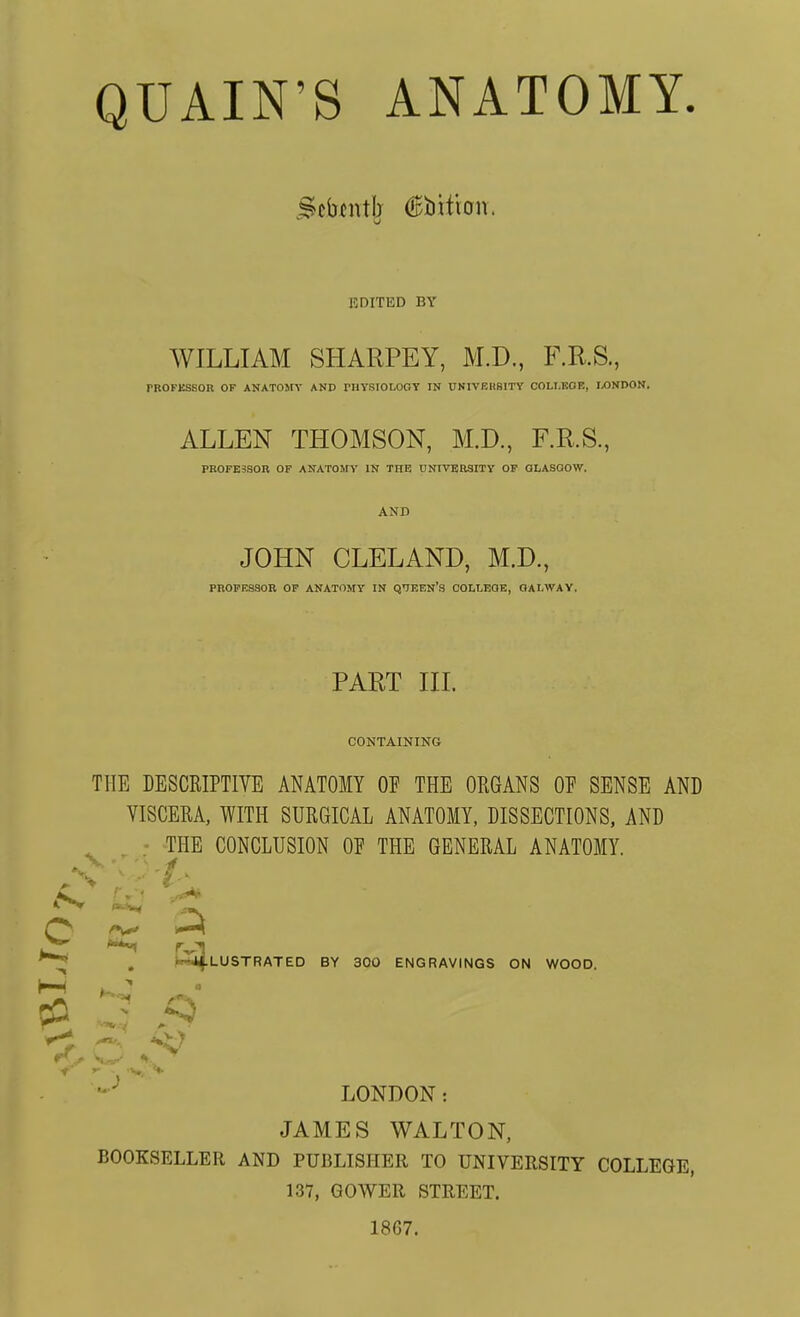 QUAIN'S ANATOMY. BDITED BV WILLIAM SHARPEY, M.D., F.R.S., rROFKSSOR OF ANATOMY AND rHYSIOLOOY IN UNIVEHSITY COLI.KOE, IXJNDON. ALLEN THOMSON, M.D., F.R.S., PB0FE3SQR OF ANATOMY IN THE UNIVERSITY OF QLASOOW. AND JOHN CLELAND, M.D., PROPESaOR OP ANATOMY IN QIEEN'S COLI-EOE, OALWAY, PART III. CONTAINING THE DESCRIPTIVE ANATOMY OF THE ORGANS OF SENSE AND VISCERA, WITH SURGICAL ANATOMY, DISSECTIONS, AND THE CONCLUSION OF THE GENERAL ANATOMY. ■i;;^ , H4fLUSTRATED BY 300 ENGRAVINGS ON WOOD. V LONDON: JAMES WALTON, BOOKSELLER AND PUBLISHER TO UNIVERSITY COLLEGE, 137, GOWER STREET. 1867.