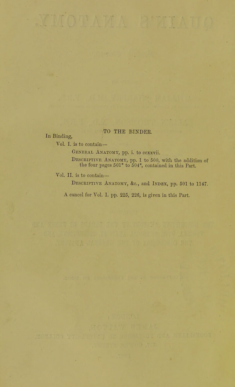 TO THE BINDER. In Binding, Vol. I. is to contain— General Anatomy, pp. i. to ccxxvii. Descriptive Anatomy, pp. 1 to 600, with the addition of the four pages 501* to 504* contained in this Part. Vol. II. is to contain— Descriptive Anatomy, &c., and Index, pp. 501 to 1147. A cancel for Vol, I. pp. 225, 226, is given in this Pai-t.