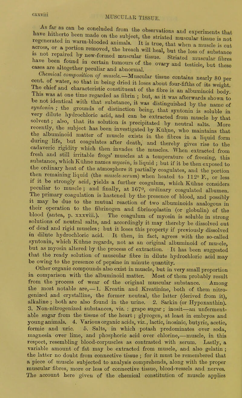 CXXVIU «o»«lded from the observations and experiments that have hxtherto been made on the subject, the striated muscular Zuet not ZssTa ZT'^'''''''''^. ^J^^^- -J^- a -uscTe I 7nt Hot reptir'ed bv ''f IS not repaired by new-formed muscular tissue. Striated muscular fibres havo been found in certain tumours of the ovary and testTcl bu these cases are altogether peculiar and abnormal. ' ^ Chemical composition of muscZe.-Muscular tissue contains nearly 80 per cent, of water, so that in being dried it loses about four-fifths of its weight ihe chief and characteristic constituent of the fibre is an albuminoid body' This was at one time regarded as fibrin ; but, as it was afterwards shown to be not Identical with that substance, it was distinguished by the name of syntomn; the grounds of distinction being, that syntonin is soluble in very dilute hydrochloric acid, and can be extracted from muscle by that solvent; also, that its solution is precipitated by neutral salts. More recently, the subject has been investigated by Kiihne, who maintains that the albuminoid matter of muscle exists in the fibres in a liquid form during life, but coagulates after death, and thereby gives rise to the cadaveric rigidity which then invades the muscles. When extracted from fresh and still irritable frogs' muscles at a temperature of freezing, this substance, which Kiihne names myosin, is Hquid ; but if it be then exposed to the ordinary heat of the atmosphere it partially coagulates, and the portion then remaining liquid (the muscle-serum) when heated to 112° R, or less if it be strongly acid, yields a further coagulum, which Kiihne considers pecuhar to muscle ; and finally, at 107°, ordinary coagulated albumen. The primary coagulation is hastened by the presence of blood, and possibly it may be due to the mutual reaction of two albuminoids analogous in their operation to the fibrinogen and fibrinoplastin (or globulin) of the blood (autea, p. xxxviii.). The coagulum of myosin is soluble in strong solutions of neutral salts, and accordingly it may thereby be dissolved out of dead and rigid muscles; but it loses this property if previously dissolved in dilute hydrochloric acid. It then, in fact, agrees with the so-caUed syntonin, which Kiihne regards, not as an original albuminoid of muscle, but as myosin altered by the process of extraction. It has been suggested that the ready solution of muscular fibre in dilute hydrochloric acid may be owing to the presence of pepsine in mruute quantity. Other organic compounds also exist in muscle, but in very small proportion in comparison with the albuminoid matter. Most of them probably result from the process of wear of the original muscular substance. Among the most notable are,—I, Kreatin and Kreatinine, both of them nitro- genized and crystalline, the former neutral, the latter (derived from it), alkaline ; both are also found in the urine. 2. Sarkin (or Hypoxanthin). 3. Non-nitrogenized substances, viz. : grape sugar ; inosit—an unferment- able sugar from the tissue of the heart; glycogen, at least in embryos and young animals. 4. Various organic acids, viz., lactic, inosinic, butyric, acetic, formic and uric. 5. Salts, in which potash predominates over soda, magnesia over lime, and phosphoric acid over chlorine,—muscle, in this respect, resembling blood-corpuscles as contrasted with serum. Lastly, a variable amount of fat may be extracted from muscle, and also gelatin ; the latter no doubt from connective tissue ; for it must be remembered that a piece of muscle subjected to analysis comprehends, along vnth. the proper muscular fibres, more or less of connective tissue, blood-vessels and nerves. The account here given of the chemical constitution of muscle applies