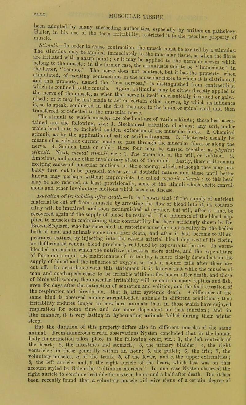 lSe1tSs\loZZ:ZZ''-^^^^^^ writers on pathology. muscTc. imtabiUty, restricted it to the peculiar pJoperty of the latter  remot?'- V stimulus is said to be immediate, ia SmuS of ;• ^ ^ contract, but it has the property, ;hen stimulated, of exciting contractions in the muscular fibres to which it is distributed and Ins proper y, named the vis nervosa, is distinguished from eon rS^^ hich IS confaned to the muscle. Again, a stimulus may be either drctrarUed fo the nei-ve of the muscle, as when that nerve is itself mLhanicai ri Sated Sfiivl nised; or it may be first made to act on certain other nerves, by^vM h i s influence s, so to speak, conducted in the first instance to the brain o^ sff co^d aud then transferred or reflected to the muscular nerve. iJJ'J '^''f/ iT'°f tbose best ascer- tained are he following, viz.: 1. Mechanical irritation of almos any sort under vrhich headisto be included sudden extension of the muscular fibres. ^ cLmica tT ' f ^ ^PP^i^^*i°^ °f =^erid substances. 3. Electrical/usuaHy by ZZ 4 ^^'^ Y^^V'^r''* f/' *° P^'^ °^«<=l^r fibres ;r along the 7.^^^- 4. Sudden heat or cold; these four may be classed together a, physical .M. Next, mental stimuli, viz.: 1. The operation of the wiH, or volition^ 2 J^-motions, and some other involuntary states of the mind. Lastly, there still remain exciting causes of muscular motions in the economy, which, although they may pro- bably turn out to be physical, are as yet of doubtful nature, and these until better known may perhaps without impropriety be called organic stimuli; to this head may be also referred, at least provisionally, some of the atimuli which excite convul- sions and other involuntary motions which occur in disease. Duration of irritability after death.-lt is known that if the supply of nutrient material be cut oflF from a muscle by arresting the flow of blood into it, its contrac- tility will be impaired, and soon extinguished altogether, but will, after a time be recovered again if the supply of blood be restored. The influence of the blood sup- plied to muscles in maintaining their contractility has been strikingly shown by Dr. Brown-S6quard, who has succeeded in restoring muscular contractility in the bodies both of man and animals some time after death, and after it had become to all ap- pearance extinct, by injecting into the vessels arterial blood deprived of its fibrin, or defibrinated venous blood previously reddened by exposure to the air. In warm- blooded animals in which the nutritive process is more active, and the expenditure of force more rapid, the maintenance of irritability is more closely dependent on the supply of blood and the influence of oxygen, so that it sooner fails after these are cut off. In accordance with this statement it is known that while the muscles of man and quadrupeds cease to be irritable within a few hours after death, and those of birds still sooner, the muscular irritability will remain in many reptiles and fish, even for days after the extinction of sensation and volition, and the final cessation of the respiration and circulation,—that is, after systemic death. A difference of the same kind is observed among warm-blooded animals in different conditions; thus irritability endures longer in new-born animals than in those which have enjoyed respiration for some time and are more dependent on that function; and in like manner, it is very lasting in hybernating animals killed during their winter sleep. But the duration of this property differs also in different muscles of the same animal. From numerous careful observations Nysten concluded that in the human body its extinction takes place in the following order, viz. : 1, the left ventricle of the heart; 2, the intestines and stomach; 3, the urinary bladder; 4, the right ventricle; in these generally within an hour; 5, the gullet; 6, the iris; 7, the voluntary muscles, a, of the trunk, b, of the lower, and c, the upper extremities; 8, the left auricle, and, 9, the right auricle of the heart, which last was on this account styled by Galen the ultimum morions. In one case Nysten observed the right auricle to continue irritable for sixteen hours and a half after death. But it has been recently found that a voluntary muscle will give signs of a certain degree of