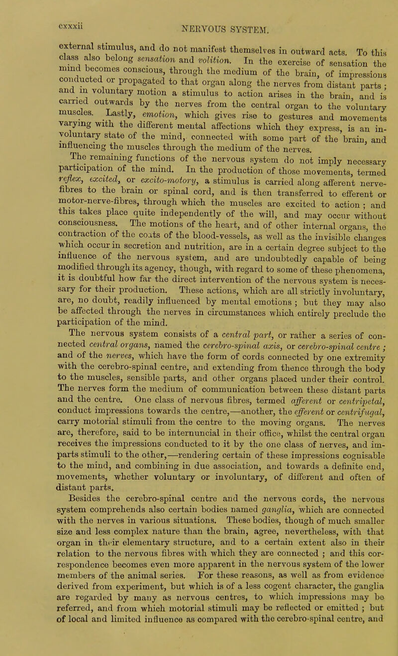 external stimulus, and do not manifest themselves in outward acts. To this class also belong sensation and volition. In the exercise of sensation the mind becomes conscious, through the medium of the brain, of impressions conducted or propagated to that organ along the nerves from distant parts • and in voluntary motion a stimulus to action aiises in the brain, and is earned outwards by the nerves from the central organ to the voluntary muscles. Lastly, emotion, which gives rise to gestures and movements varying with the different mental affections which they express, is an in- yoluntary state of the mind, connected with some part of the'brain, and influencing the muscles through the medium of the nerves. The remaining functions of the nervous system do not imply necessary participation of the mind. In the production of those movements, termed reflex, excited, or excito-motory, a stimulus is carried along afferent nerve- fibres to the brain or spinal cord, and is then transferred to efferent or motor-nerve-fibres, through which the muscles are excited to action ; and this takes place quite independently of the will, and may occur without consciousness. The motions of the heart, and of other internal organs, the contraction of the coats of the blood-vessels, as weU as the invisible changes which occur in secretion and nutrition, are in a certain degree subject to the influence of the nervous system, and are undoubtedly capable of being modified through its agency, though, with regard to some of these phenomena, it is doubtful how far the direct intervention of the nervous system is neces- sary for their production. These actions, which are all strictly involuntary, are, no doubt, readily influenced by mental emotions ; but they may also be affected through the nerves in circumstances which entkely preclude the participation of the mind. The nervous system consists of a central part, or rather a series of con- nected central organs, named the cerebrospinal axis, or cerebrospinal centre ; and of the nerves, which have the form of cords connected by one extremity with the cerebro-spinal centre, and extending from thence through the body to the muscles, sensible parts, and other organs placed under their control. The nerves form the medium of communication between these distant parts and the centre. One class of nervous fibres, termed afferent or centripetal, conduct impressions towards the centre,—another, the efferent or centrifugal, carry motorial stimuli from the centre to the moving organs. The nerves are, therefore, said to be internuncial in their oflice, whilst the central organ receives the impressions conducted to it by the one class of nerves, and im- parts stimuli to the other,—rendering certain of these impressions cognisable to the mind, and combining in due association, and towards a definite end, movements, whether voluntary or involuntary, of different and often of distant parts. Besides the cerebro-spinal centre and the nervous cords, the nervous system comprehends also certain bodies named ganglia, which are connected with the nerves in various situations. These bodies, though of much smaller size and less complex nature than the brain, agree, nevertheless, with that organ in tht ir elementary structure, and to a certain extent also in their relation to the nervous fibres with which they are connected ; and this cor- respondence becomes even more apparent in the nervous system of the lower members of the animal series. For these reasons, as well as from evidence derived from experiment, but which is of a less cogent character, the ganglia are regarded by many as nervous centres, to wliich impressions may be referred, and from which motorial stimuli may be reflected or emitted ; but of local and limited influence as compared with the cerebro-spinal centre, and