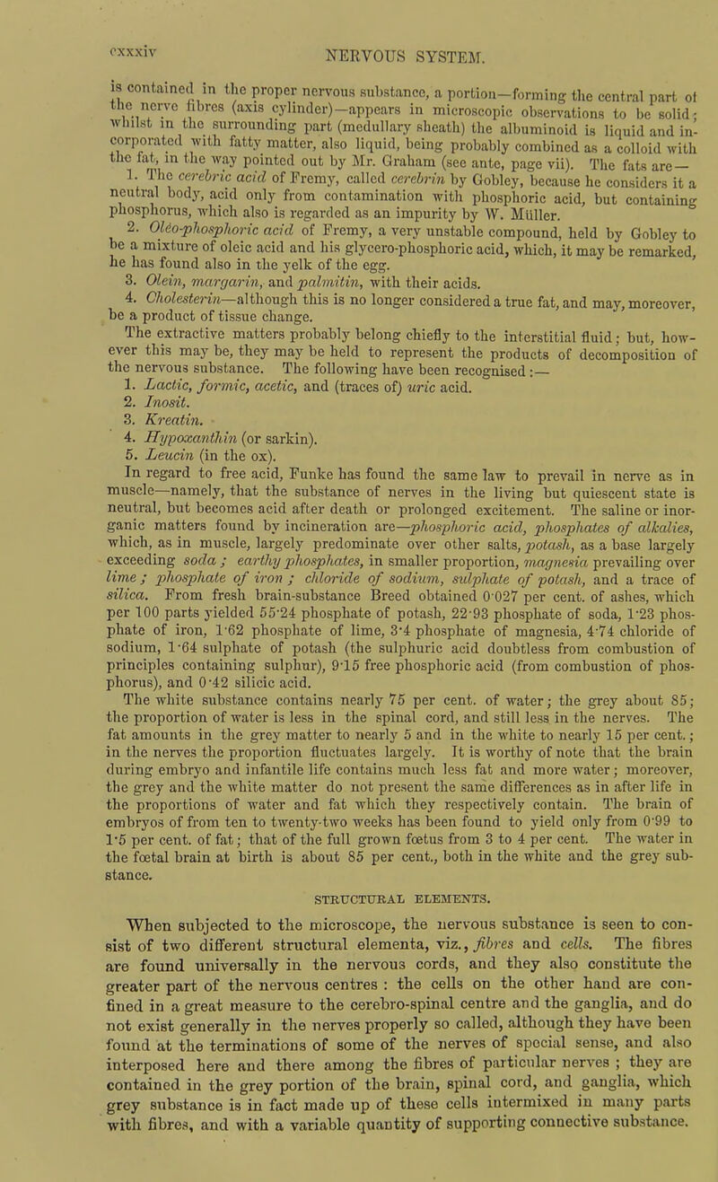 18 contained in the proper nervous substance, a portion-forming the central part ot the nerve fibres (axis cylinder)-appears in microscopic observations to be solid: whilst in the surrounding part (medullary sheath) the albuminoid is liquid and in- corporated with fatty matter, also liquid, being probably combined as a colloid with the tat, m the way pointed out by Mr. Graham (see ante, page vii). The fats are — 1. The cerehric acid of Premy, called ccrehrin by Gobley, because he considers it a neutral body, acid only from contamination witli phosphoric acid, but containing phosphorus, which also is regarded as an impurity by W. Muller. 2. Oleo-phosphoric acid of Fremy, a very unstable compound, held by Gobley to be a mixture of oleic acid and his glycero-phosphoric acid, which, it may be remarked, ne has found also in the yelk of the egg. 3. Olein, murgarin, and palmitin, with their acids, 4. C/ioZes«erm—although this is no longer considered a true fat, and may, moreover, be a product of tissue change. The extractive matters probably belong chiefly to the interstitial fluid; but, how- ever this may be, they may be held to represent the products of decomposition of the nervous substance. The following have been recognised :— 1. Lactic, formic, acetic, and (traces of) uric acid. 2. Inosit. 3. Kreatin. 4. Hypoxanthin (or sarkin). 5. Leucin (in the ox). In regard to free acid, Punke has found the same law to prevail in nerve as in muscle—namely, that the substance of nerves in the living but quiescent state is neutral, but becomes acid after death or prolonged excitement. The saline or inor- ganic matters found by incineration &ve,—phosphoric acid, phosphates of alkalies, which, as in muscle, largely predominate over other salts, potash, as a base largely ■ exceeding soda ; earthy phosphates, in smaller proportion, magnesia prevailing over lime ; pj^iosphale of iron ; chloride of sodium, sulphate of potash, and a trace of silica. From fresh brain-substance Breed obtained 0 027 per cent, of ashes, which per 100 parts yielded 55-24 phosphate of potash, 22-93 phosphate of soda, 1-23 phos- phate of iron, 1-62 phosphate of lime, 3-4 phosphate of magnesia, 4-74 chloride of sodium, 1-64 sulphate of potash (the sulphuric acid doubtless from combustion of principles containing sulphur), 9-15 free phosphoric acid (from combustion of phos- phorus), and 0-42 silicic acid. The white substance contains nearly 75 per cent, of water; the grey about 85; the proportion of water is less in the spinal cord, and still less in the nerves. The fat amounts in the grey matter to nearly 5 and in the white to nearly 15 per cent.; in the nerves the proportion fluctuates largely. It is worthy of note that the brain during embryo and infantile life contains much less fat and more water; moreover, the grey and the white matter do not present the sande differences as in after life in the proportions of water and fat which they respectively contain. The brain of embryos of from ten to twenty-two weeks has been found to yield only from 0-99 to 15 per cent, of fat; that of the full grown foetus from 3 to 4 per cent. The water in the foetal brain at birth is about 85 per cent., both in the white and the grey sub- stance. STBUCTtTRAL ELEMENTS. When subjected to the microscope, the nervous substance is seen to con- sist of two dififerent structural elementa, viz., fibres and cells. The fibres are found universally in the nervous cords, and they also constitute the greater part of the nervous centres : the cells on the other baud are con- fined in a great measure to the cerebro-spinal centre and the ganglia, and do not exist generally in the nerves properly so called, although they have been found at the terminations of some of the nerves of special sense, and also interposed here and there among the fibres of particular nerves ; they are contained in the grey portion of the brain, spinal cord, and ganglia, which grey substance is in fact made up of these cells intermixed in many parts with fibres, and with a variable quantity of supporting connective substance.