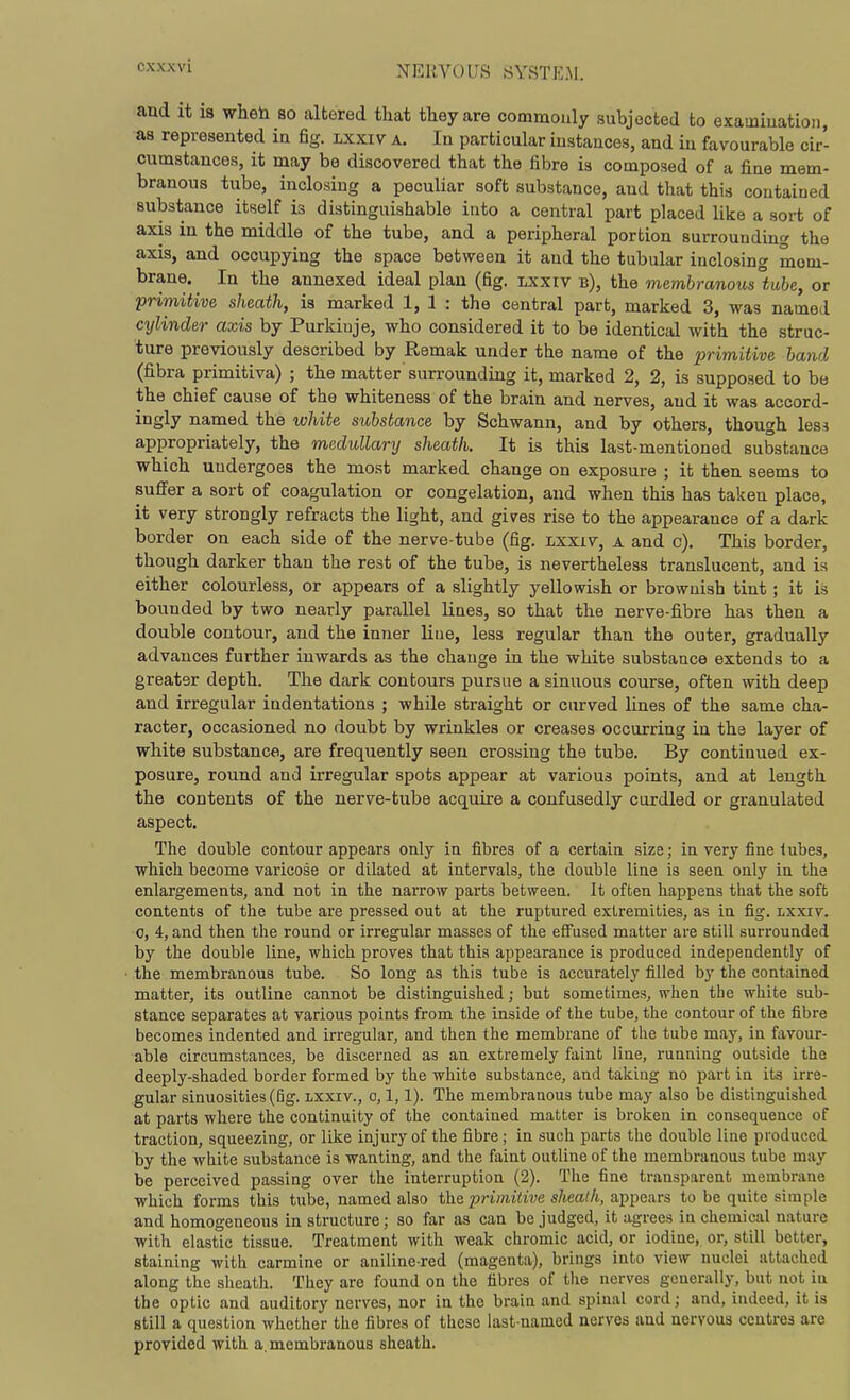 exxxvi and it 18 wheh so altered that tlieyare commonly subjected to examiuation, as represented in fig. lxxiv a. In particular instances, and in favourable cir- cumstances, it may be discovered that the fibre is composed of a fine mem- branous tube, inclosing a peculiar soft substance, and that this contained substance itself is distinguishable into a central part placed like a sort of axis in the middle of the tube, and a peripheral portion surrounding the axis, and occupying the space between it and the tubular inclosing mem- brane. In the annexed ideal plan (fig. lxxiv b), the membranous°tube, or primitive sheath, is marked 1, 1 : the central part, marked 3, was named cijlinder axis by Purkiuje, who considered it to be identical with the struc- ture previously described by Remak under the name of the primitive band (fibra primitiva) ; the matter surrounding it, marked 2, 2, is supposed to be the chief cause of the whiteness of the brain and nerves, and it was accord- ingly named the white substance by Schwann, and by others, though less appropriately, the medullary sheath. It is this last-mentioned substance which undergoes the most marked change on exposure ; it then seems to suffer a sort of coagulation or congelation, and when this has taken place, it very strongly refracts the light, and gives rise to the appearance of a dark border on each side of the nerve-tube (fig. lxxiv, a and c). This border, though darker than the rest of the tube, is nevertheless translucent, and is either colourless, or appears of a slightly yellowish or brownish tint ; it ii? bounded by two nearly parallel lines, so that the nerve-fibre has then a double contour, and the inner liue, less regular than the outer, gradually advances further inwards as the change in the white substance extends to a greater depth. The dark contours pursue a sinuous course, often with deep and irregular iudentations ; while straight or curved lines of the same cha- racter, occasioned no doubt by wrinkles or creases occurring in the layer of white substance, are frequently seen crossing the tube. By contiuued ex- posure, round and irregular spots appear at various points, and at length the contents of the nerve-tube acquire a confusedly curdled or granulated aspect. The double contour appears only in fibres of a certain size; in very fine tubes, which become varicose or dilated at intervals, the double line is seen only in the enlargements, and not in the narrow parts between. It often happens that the soft contents of the tube are pressed out at the ruptured extremities, as in fig. lxxiv. 0, 4, and then the round or irregular masses of the effused matter are still surrounded by the double line, which proves that this appearance is produced independently of the membranous tube. So long as this tube is accurately filled by the contained matter, its outline cannot be distinguished; but sometimes, when the white sub- stance separates at various points from the inside of the tube, the contour of the fibre becomes indented and irregular, and then the membrane of the tube may, in favour- able circumstances, be discerned as an extremely faint line, running outside the deeply-shaded border formed by the white substance, and taking no part in its irre- gular sinuosities (fig. lxxiv., o, 1,1). The membranous tube may also be distinguished at pai'ts where the continuity of the contained matter is bi-oken in consequence of traction, squeezing, or like injury of the fibre; in such parts the double line produced by the white substance is wanting, and the faint outline of the membranous tube may be perceived passing over the interruption (2). The fine transparent membrane which forms this tube, named also the primitive sheath, appears to be quite simple and homogeneous in structure; so far as can be judged, it agrees in chemical nature with elastic tissue. Treatment with weak chromic acid, or iodine, or, still better, staining with carmine or aniline-red (magenta), brings into view nuclei attached along the sheath. They are found on the fibres of the nerves gcuerally, but not in the optic and auditory nerves, nor in the brain and spinal cord; and, indeed, it is still a question whether the fibres of these last-named nerves and nervous centres are provided with a. membranous sheath.
