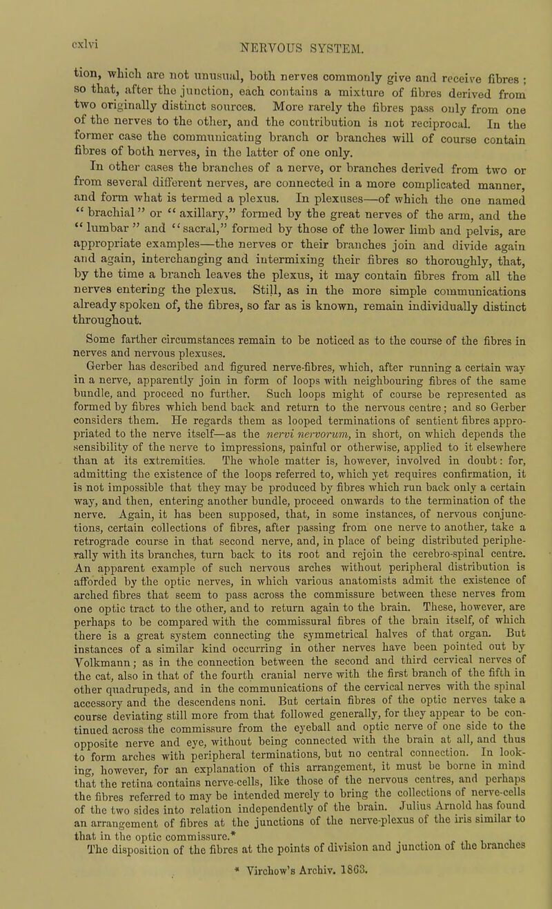 tion, wLicli are not unusual, both nerves commonly give and receive fibres ; so that, after the junction, each coiitaijis a mixture of fibres derived from two originally distinct sources. More rarely the fibres pass only from one of the nerves to the other, and the contribution is not reciprocal. In the former case the communicating branch or branches will of course contain fibres of both nerves, in the latter of one only. In other cases the branches of a nerve, or branches derived from two or from several different nerves, are connected in a more complicated manner, and form what is termed a plexus. In plexuses—of which the one named  brachial or  axillary, formed by the great nerves of the arm, and the  lumbar  and sacral, formed by those of the lower limb and pelvis, are appropriate examples—the nerves or their branches join and divide again and again, interchanging and intermixing their fibres so thoroughly, that, by the time a branch leaves the plexus, it may contain fibres from all the nerves entering the plexus. Still, as in the more simple communications already spoken of, the fibres, so far as is known, remain individually distinct throughout. Some farther circumstances remain to be noticed as to the course of the fibres in nerves and nervous plexuses. Gei'ber has described and figured nerve-fibres, which, after running a certain way in a nerve, apparently join in form of loops with neighbouring fibres of the same bundle, and proceed no further. Such loops might of course be represented as formed by fibres which bend back and return to the nervous centre; and so Gerber considers them. He regards them as looped terminations of sentient fibres appro- priated to the nerve itself—as the nervi nervorum, in short, on which depends tlie sensibility of the nerve to impressions, painful or otherwise, applied to it elsewhere than at its extremities. The whole matter is, however, involved in doubt: for, admitting the existence of the loops referred to, which yet requires confirmation, it is not impossible that they may be produced by fibres which run back only a certain way, and then, entering another bundle, proceed onwards to the termination of the nerve. Again, it has been supposed, that, in some instances, of nervous conjunc- tions, certain collections of fibres, after passing from one nerve to another, take a retrograde course in that second nerve, and, in place of being distributed periphe- rally with its branches, turn back to its root and rejoin the cerebro-spinal centre. An apparent example of such nervous arches without peripheral distribution is afforded by the optic nerves, in which various anatomists admit the existence of arched fibres that seem to pass across the commissure between these nerves from one optic tract to the other, and to return again to the brain. These, however, are perhaps to be compared with the commissural fibres of the brain itself, of which there is a great system connecting the symmetrical halves of that organ. But instances of a similar kind occurring in other nerves have been pointed out by Volkmann; as in the connection between the second and third cervical nerves of the cat, also in that of the fourth cranial nerve with the first branch of the fifth in other quadrupeds, and in the communications of the cervical nerves with the spinal accessory and the descendens noni. But certain fibres of the optic nerves take a course deviating still more from that followed generally, for they appear to be con- tinued across the commissure from the eyeball and optic nerve of one side to the opposite nerve and eye, without being connected with the brain at all, and thus to form arches with peripheral terminations, but no central connection. In look- ing, however, for an explanation of this arrangement, it must be borne in mind that the retina contains nerve-cells, like those of the nervous centres, and perhaps the fibres referred to may be intended merely to bring the collections of nerve-cells of the two sides into relation independently of the brain. Julius Arnold has found an arrangement of fibres at the junctions of the nerve-plexus of the u-is similar to that in the optic commissure.* The disposition of the fibres at the points of division and junction of the branches « Virchow's Archiv. 1863.