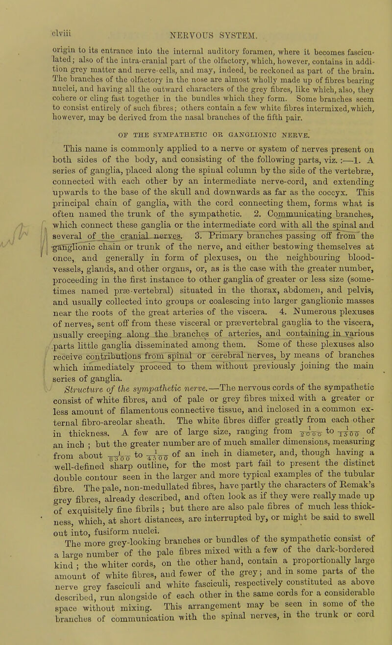 origin to its entrance into tlie internal auditory foramen, where it becomes fascicu- lated; also of the iatra-cranial part of the olfactory, which, however, contains in addi- tion grey matter and nerve-cells, and may, indeed, be reckoned as part of the brain. The branches of the olfactory in the nose are almost wholly made up of fibres bearing nuclei, and having all the outward characters of the grey fibres, like which, also, they cohere or cling fast together in the bundles which they form. Some branches seem to consist entirely of such fibres; others contain a few white fibres intermixed,which, however, may be derived from the nasal branches of the fifth pair. OF THE SYMPATHETIC OK GANGLIONIC NERVE. This name is commonly applied to a nerve or system of nerves present on both sides of the body, and consisting of the following parts, viz.:—1. A series of ganglia, placed along the spinal column by the side of the vertebrae, connected with each other by an intermediate nerve-cord, and extending upwards to the base of the skull and downwards as far as the coccyx. This principal chain of ganglia, with the cord connecting them, forms what is often named the trunk of the sympathetic. 2. Comiaunicating branches, which connect these ganglia or the intermediate cord with all the spinal and several of_the cranial nerves. 3. Primary branches passing off from the ■ganglionic chain or trunk of the nerve, and either bestowing themselves at once, and generally in form of plexuses, on the neighbouring blood- vessels, glands, and other organs, or, as is the case with the greater number, proceeding in the first instance to other ganglia of greater or less size (some- times named prse-vertebral) situated in the thorax, abdomen, and pelvis, and usually collected into groups or coalescing into larger ganglionic masses near the roots of the great arteries of the viscera. 4. Numerous plexuses of nerves, sent off from these visceral or prsevertebral ganglia to the viscera, usually creeping along the branches of arteries, and containing in various .parts little ganglia disseminated among them. Some of these plexuses also receive contributions from spinal or cerebral nerves, by means of branches which immediately proceeJto them without previously joining the main series of ganglia. Structure of ihe sympathetic nerve.—The nervous cords of the sympathetic consist of white fibres, and of pale or grey fibres mixed with a greater or less amount of filamentous connective tissue, and inclosed in a common ex- ternal fibro-areolar sheath. The white Ebres differ greatly from each other in thickness. A few are of large size, ranging from -g-J-g-^ to -j-^jy-g- of an inch ; but the greater number are of much smaller dimensions, measuring from about -g^^o to -^-^-^-^ of an inch in diameter, and, though having a well-defined sharp outline, for the most part fail to present the distinct double contour seen in the larger and more typical examples of the tubular fibre The pale, non-medullated fibres, have partly the characters of Remak's grey fibres, already described, and often look as if they were really made up of exquisitely fine fibrils ; but there are also pale fibres of much less tliick- ness, which, at short distances, are interrupted by, or might be said to sweU out into, fusiform nuclei. ^ . .i ,w • . ^ The more grey-looking branches or bundles of the sympathetic consist of a large number of the pale fibres mixed with a few of the dark-bordered kind the whiter cords, on the other hand, contain a proportionally large amount of white fibres, and fewer of the grey; and m some parts of the nerve grey fascicuU and wliite fasciculi, respectively constituted as above described, run alongside of ea.ch other in the same cords for a considerable space without mixing. This arrangement may be seen m some of the branches of communication with the spinal nerves, m the trunk or cord