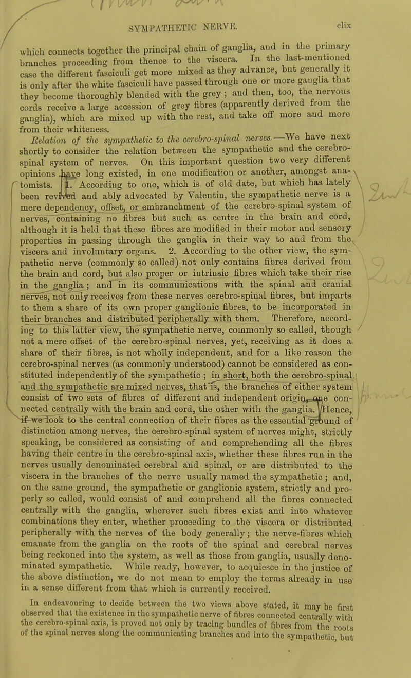 SYMPATHETIC NERVE. elix which counects together the priucipal chain of gangUa, and in the primary branches proceeding from thence to tho viscera. In the last-mentioned case the different fasciculi get more mixed as they advance, but generally it is only after the white fasciculi have passed through one or more ganglia that they become thoroughly blended with the grey ; and then, too, the nervous cords receive a large accession of grey fibres (apparently derived from the ganglia), which are mixed up with the rest, and take off more and more from their whiteness. Relation of the sympathelic to the cerebrospinal nerves.—We have next shortly to consider the relation between the sympathetic and the cerebro- spinal system of nerves. Ou this important question two very different opinions laje long existed, in one modification or another, amongst ana- /tomists. TT^ According to one, which is of old date, but which has lately been revifmi and ably advocated by Valentin, the sympathetic nerve is a mere dependency,^offsej, or embranchment of the cerebro-spinal system of nerves,'^on^ining no fibres but such as centre in the brain and cord, although it is held that these fibres are modified iu their motor and sensory properties in passing through the ganglia in their way to and from the^ viscera and involuntary organs. 2. According to the other view, the sym- pathetic nerve (commonly so called) not only contains fibres derived from the brain and cord, but also proper or intrinsic fibres which take their rise in the ganglia ; and in its communications with the spinal and cranial nerves^not^nly receives from these nerves cerebro-spinal fibres, but imparts to them a share of its own proper ganglionic fibres, to be incorporated in their branches and distributed peripherally with them. Therefore, accord- ing to this latter view, the sympathetic nerve, commonly so called, though not a mere offset of the cerebro-spinal nerves, yet, receiving as it does a share of their fibres, is not wholly independent, and for a like reason the cerebro-spinal nerves (as commonly understood) cannot be considered as con- stituted independently of the sympathetic ; in short, both the cerebro-spinal. and the sympathetic^are mixed nerves, that is, the branches of either system consist of two sets of fibres of different and independent origiii,=cuae con- nected centrally with the brain and cord, the other with the ganglia. |/Hence, Hf-^re-iook to the central connection of their fibres as the essential ^rt)un.d of distinction among nerves, the cerebro-spinal system of nerves might, strictly speaking, be considered as consisting of and comprehending all the fibres having their centre in the cerebro-spinal axis, whether these fibres run in the nerves usually denominated cerebral and spinal, or are distributed to the viscera in the branches of the nerve usually named the sympathetic ; and, on the same ground, the sympathetic or ganglionic system, strictly and pro- perly so called, would consist of and comprehend all the fibres connected centrally with the ganglia, wherever such fibres exist and into whatever combinations they enter, whether proceeding to the viscera or distributed peripherally with the nerves of the body generally; the nerve-fibres which emanate from the ganglia on the roots of the spinal and cerebral nerves being reckoned into the system, as well as those from ganglia, usually deno- minated sympathetic. While ready, however, to acquiesce in the justice of the above distinction, we do not mean to employ the terms already in use iu a sense different from that which is currently received. In endeavouring to decide between the two views above stated, it may be first observed that the existence in the sympathetic nerve of fibres connected centrally with the cerebro-spinal axis, is proved not only by tracing bundles of fibres from the roots of the spinal nerves along the communicating branches and into the sympathetic but