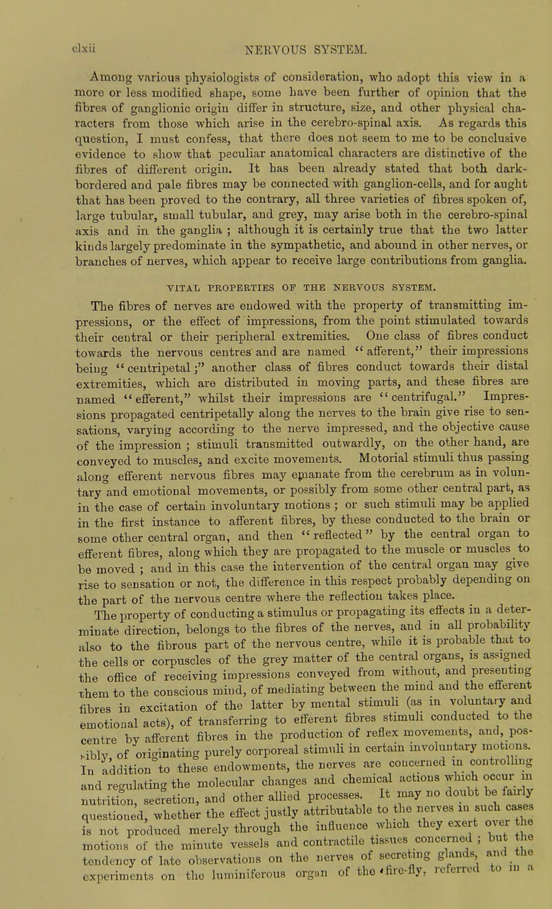 Among various physiologists of consideration, who adopt this view in a more or less modified shape, some have been further of opinion that the fibres of ganglionic origin differ in structure, size, and other physical cha- racters from those which arise in the cerebro-spinal axis. As regards this question, I must confess, that there does not seem to me to be conclusive evidence to show that peculiar anatomical characters are distinctive of the fibres of different origin. It has been already stated that both dark- bordered and pale fibres may be connected with ganglion-cells, and for aught that has been proved to the contrary, all three varieties of fibres spoken of, large tubular, small tubular, and grey, may arise both in the cerebro-spinal axis and in the ganglia ; although it is certainly true that the two latter kinds largely predominate in the sympathetic, and abound in other nerves, or branches of nerves, which appear to receive large contributions from ganglia. VITAL PROPERTIES OF THE KERVOUS SYSTEM. The fibres of nerves are endowed with the property of transmitting im- pressions, or the effect of impressions, from the point stimulated towards their central or their peripheral extremities. One class of fibres conduct towards the nervous centres and are named afferent, their impressions being  centripetalanother class of fibres conduct towards their distal extremities, which are distributed in moving parts, and these fibres are named efferent, whilst their impressions are centrifugal. Impres- sions propagated centripetally along the nerves to the brain give rise to sen- sations, varying according to the nerve impressed, and the objective cause of the impression ; stimuli transmitted outwardly, on the other hand, are conveyed to muscles, and excite movements. Motorial stimuli thus passing along efferent nervous fibres may epianate from the cerebrum as in volun- tary and emotional movements, or possibly from some other central part, as in the case of certain involuntary motions ; or such stimuli may be applied in the first instance to afferent fibres, by these conducted to the brain or some other central organ, and then  reflected by the central organ to eflferent fibres, along which they are propagated to the muscle or muscles to be moved ; and in this case the intervention of the central organ may give rise to sensation or not, the difierence in this respect probably depending on the part of the nervous centre where the reflection takes place. The property of conducting a stimulus or propagating its effects in a deter- minate direction, belongs to the fibres of the nerves, and in all probability also to the fibrous part of the nervous centre, while it is probable that to the cells or corpuscles of the grey matter of the central organs, is assigned the office of receiving impressions conveyed from without, and presenting them to the conscious mind, of mediating between the mind and the efferent fibres in excitation of the latter by mental stimuli (as in voluntary and emotional acts), of transferring to efferent fibres stimuli conducted to the centre by afi^erent fibres in the production of reflex movements, and pos- sibly, of originating purely corporeal stimuli in certain involuntary motions. In addition to these endowments, the nerves are concerned in controllmg and regulating the molecular changes and chemical actions which occur m nutrition, secretion, and other allied processes It may no doubt be fairly questioned, whether the effect justly attributable to the nerves in such cases is not produced merely through the influence which they exert over e motions of the minute vessels and contractile tissues concerned ; but e tendency of late observations on the nerves of secreting glands and the experiments on the luminiferous orgnn of the * fire-fly, referred to m a
