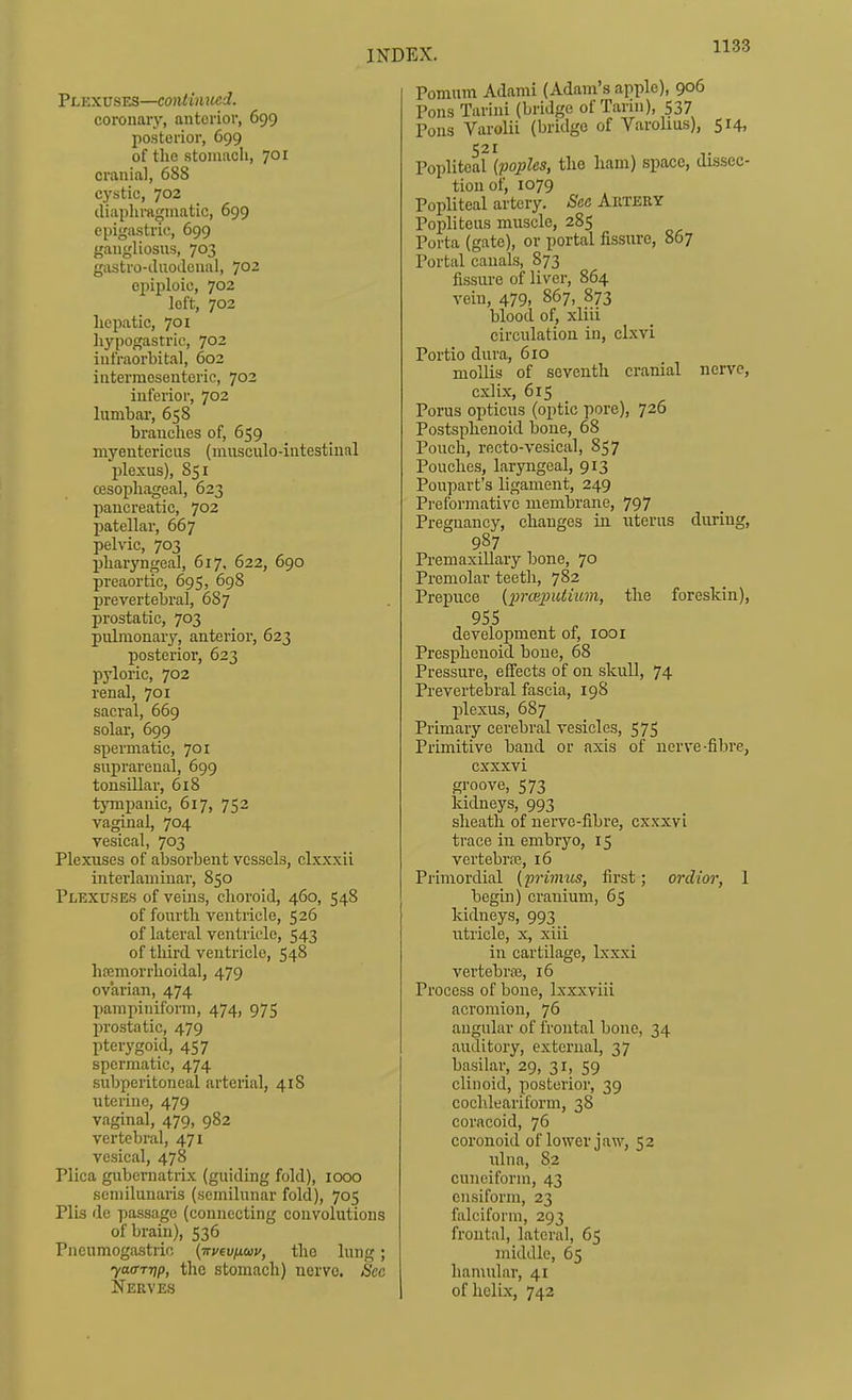 Plexuses—continued. coronary, anterior, 699 posterior, 699 of the stomach, 701 cranial, 688 cystic, 702 cliapliraginatic, 699 epigastric, 699 gangliosus, 703 gastro-iUioJeual, JQZ epiploic, 702 loft, 702 hepatic, 701 hypogastric, 702 infraorbital, 602 intermcseuteric, 702 inferior, 702 hmabar, 658 branches of, 659 myentericus (miisculo-iatestinal plexus), 851 oesophageal, 623 pancreatic, 702 patellar, 667 pelvic, 703 pharyngeal, 617, 622, 690 preaortic, 695, 698 prevertebral, 687 prostatic, 703 pulmonary, anterior, 623 posterior, 623 pyloric, 702 renal, 701 sacral, 669 solar, 699 spermatic, 701 suprarenal, 699 tonsillar, 6i8 tympanic, 617, 752 vaginal, 704 vesical, 703 Plexuses of absorbent vessels, clxxxii interlauiiuar, 850 Plexuses of veins, choroid, 460, 548 of fourth ventricle, 526 of lateral ventricle, 543 of third ventricle, 548 hfemorrhoidal, 479 ovarian, 474 pampiniform, 474, 975 prostatic, 479 pterygoid, 457 spermatic, 474 subperitoneal arterial, 418 uterine, 479 vaginal, 479, 982 vertebral, 471 vesical, 478 Plica gubematrix (guiding fold), 1000 semilunaris (semilunar fold), 705 Plis de passage (connecting convolutions of brain), 536 Pneumogastrio (weu/iwj/, the lung; ya<rrt]p, the stomach) nerve. See Nerves Pomum Adami (Adam's apple), 906 Pons Tarini (bridge of Tarin), 537 Pons Varolii (bridge of Varolius), 514, 521 Popliteal {poples, the ham) space, dissec- tion of, 1079 Popliteal artery. See Artery Popliteus muscle, 285 Porta (gate), or portal fissure, 867 Portal canals, 873 fissure of liver, 864 vein, 479, 867, 873 blood of, xliii circulation in, clxvi Portio dura, 610 mollis of seventh cranial nerve, cxlix, 615 Porus opticus (oiitic pore), 726 Postsphenoid bone, 68 Pouch, recto-vesical, 857 Pouches, laryngeal, 913 Poupart's ligament, 249 Preformativc membrane, 797 Pregnancy, changes in uterus during, 987 PremaxiUary bone, 70 Premolar teeth, 782 Prepuce (prceimliuin, the foreskin), 955 development of, looi Presphenoid bone, 68 Pressure, effects of on skull, 74 Prevertebral fascia, 198 plexus, 687 Primary cerebral vesicles, 575 Primitive baud or axis of nerve-fibre, cxxxvi groove, 573 kidneys, 993 sheath of nerve-fibre, cxxxvi trace in embryo, 15 vertebriB, 16 Primordial (primus, first; ordior, 1 begin) cranium, 65 kidneys, 993 _ utricle, x, xiii in cartilage, Ixxxi vertebraj, 16 Process of bone, Ixxxviii acromion, 76 angular of frontal bone, 34 auditory, external, 37 basilar, 29, 31, 59 clinoid, posterior, 39 cochleariform, 38 coracoid, 76 coronoid of lower jaw, 52 ulna, 82 cuneiform, 43 cnsiform, 23 falciform, 293 frontal, lateral, 65 middle, 65 hamular, 41 of helix, 742