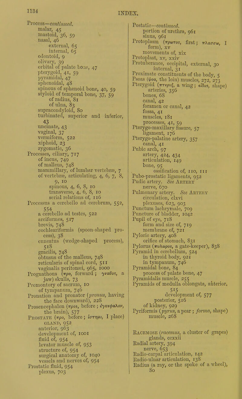 Vvoccss—conHnued. malar, 45 mastoid, 36, 59 nasal, 46 external, 65 internal, 65 odontoid, 9 olivary, 39 orbital of palate Loiic, 47 pterygoid, 41, 59 })yramidal, 47 sphenoidal, 48 spinous of sphenoid bone, 40, 59 styloid of temporal bone, 37, 59 of radiirs, 81 ofnlna, 83 supracondyloid, 80 turbinated, superior and inferior, 43 uncinate, 43 vaginal, 37 vermiform, 522 xiphoid, 23 zygomatic, 36 Processes, ciliary, 717 of incus, 749 of malleus, 748 mammillary, of lumbar vertebrae, 7 of vertebra, articulating, 4, 6, 7, 8, 9, 10 spinous, 4, 6, 8, 10 transverse, 4, 6, 8, 10 serial relations of, 116 Processus a cercbello ad cerebram, 552, 554 a cerebello ad testes, 522 arciformes, 517 brevis, 748 cochleariforniis (spoon-shaped pro- cess), 38 cuneatus (wedge-shaped process), 518 gi'acilis, 748 obtusus of the malleus, 748 reticularis of spinal cord, 511 vaginalis peritonasi, 965, 1000 Prognathous (irpo, forward; yvado?, a jaw) skulls, 73 Promontory of sacrum, 10 of tympanum, 746 Pronation and pronator (promis, having the face downward), 228 Prosencephalon (tt/joj, before ; iyice<()a\oy, the brain), 577 Prostate (irpo, before; ItxTTifii, I place) GLAND, 952 anterior, 963 develoimient of, looi lluid of, 954 levator muscle of, 953 structure of, 954 surgical anatomy of, 1040 vessels and nerves of, 954 Prostatic fluid, 954 plexus, 703 Vostaiic—coniinued. portion of urethra, 961 sinus, 961 Protoplasm {Tpairos, first; rXa<ro-£o, I form), XV movements of, xix Protoplast, XV, xxiv Protuberance, occipital, external, 30 internal, 31 Proximate constituents of the body, 5 Psoas (xpoa, the loin) muscles, 272, 273 Pterygoid (irTepv^ a wing; ddos, shape) arteries, 356 bones, 68 canal, 42 foramen or canal, 42 fossa, 41 muscles, i8i processes, 41, 59 Ptorygo-maxillary fissure, 57 ligament, 176 Pterygo-palatine artery, 357 canal, 41 Pubic arch, 97 artery, 424, 434 articulation, 149 bone, 95 ossification of, no, in Pubo-prostatic ligaments, 952 Pudic artery. See Artery nerve, 670 Pulmonary artery. See Artery circulation, clxvi plexuses, 623, 903 Punctum lachrymale, 709 Puncture of bladder, 1042 Pupil of eye, 718 form and size of, 719 membrane of, 721 Pyloric artery, 408 orifice of stomach, 831 Pylorus (irvXcapos, a gate-keeper), 838 Pyramid in cerebellum, 524 in thyroid body, 921 in tympanum, 746 Pyramidal bone, 84 process of palate bone, 47 Pyramidalis muscle, 255 Pyramids of medulla oblongata, anterior, 51S development of, 577 posterior, 516 of kidney, 929 Pyi-iformis (pyrits, a pear; fonna, shape) muscle, 268 Eacemose (racevuis, a cluster of grapes) glands, ccxxii Eadial arteiy, 394 nerve, 653 Radio-carpal articulation, 142 lladio-xilnar articidation, 13S Radius (a ray, or the spoke of a m IiccI), 80
