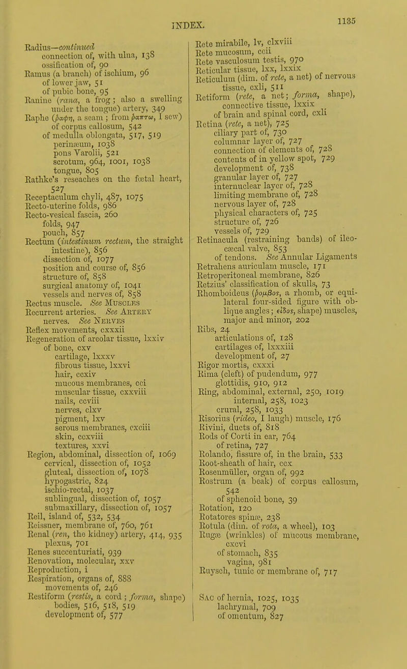 Radius—C(7?i< inucd connection of, witli ulna, 138 ossification of, 90 Eamus (a brancli) of ischium, 96 of lower jaw, 51 of pubic bono, 95 Raninc {rana, a frog ; also a swelling under the tongue) artery, 349 Raphe ifxKpv, seimi; from (xntTw, 1 sew) of corpus callosum, 542 of medulla oblongata, 517, 519 perinaium, 1038 pons Varolii, 521 scrotum, 964, looi, 1038 tongue, 805 Rathke's reseaches on the fuital heart, 527 Receptaculum chyli, 487, 1075 Recto-uterine folds, 986 Recto-vesical fascia, 260 folds, 947 pouch, 857 Rectum (intestinum rectum, the straight intestine), 856 dissection of, 1077 position and course of, 856 structure of, 858 surgical anatomy of, 1041 vessels and nerves of, 858 Rectus muscle. See Muscles Recurrent arteries. See Artery nerves. See jSTekves Reflex movements, cxxxii Regeneration of areolar tissue, Ixxiv of bone, cxv cartilage, Ixxxv fibrous tissue, Ixxvi hair, ccxiv mucous membranes, cci muscular tissue, cxxviii nails, ccviii nerves, clxv pigment, Ixv serous membranes, cxciii skin, ccxviii textirres, xxvi Region, abdominal, dissection of, 1069 cervical, dissection of, 1052 gluteal, dissection of, 1078 hypogastric, 824 ischio-rectal, 1037 sublingual, dissection of, 1057 submaxillary, dissection of, 1057 Roil, island of, 532, 534 Rcissner, membrane of, 760, 761 Renal {ren, the kidney) artci'y, 414, 935 plexus, 701 Renes succenturiati, 939 Renovation, molecular, xxv Reproduction, i Respiration, organs of, 888 movements of, 246 Restifomi (jcslis, a cord ; forma, shape) bodies, 516, 518, 519 development of, 577 Rete mirabilo, Iv, clxvui Rote mucosum, ccii Reto vasculosura testis, 970 Reticular tissue, Ixx, Ixxix Reticulum (dim. olrcle, a net) of nervous tissue, cxli, 511 Rctiform [rete, a net; forma, shape), connective tissue, Ixxix of brain and spinal cord, cxli Retina [rete, a net), 725 ciliaiy part of, 730 columnar layer of, 727 connection of elements of, 728 contents of in yellow spot, 729 development of, 738 granular layer of, 727 interuuclear layer of, 728 limitmg membrane of, 728 nervous layer of, 728 physical characters of, 725 structure of, 726 vessels of, 729 Retinacula (restraining bands) of ileo- cecal valve, 853 of tendons. See Annular Ligaments Reti'ahens auriculam muscle, 171 Retroperitoneal membrane, 826 Retzius' classification of skulls, 73 Rhomboideus {pofiffos, a rhomb, or eq^ui- latcral four-sided figure with ob- lique angles; et'Sos, shape) muscles, major and minor, 202 Ribs, 24 articulations of, 128 cartilages of, Ixxxiii development of, 27 Rigor mortis, cxxxi Rima (cleft) of pudendum, 977 glottidis, 910, 912 Ring, abdominal, external, 250, 1019 internal, 258, 1023 crural, 258, 1033 Risorius (rideo, I laugh) muscle, 176 Rivini, ducts of, 818 Rods of Corti in ear, 764 of retina, 727 Rolando, fissure of, in the brain, 533 Root-sheath of hair, ccx Roseumiiller, organ of, 992 Rostrum (a beak) of corpus callosum, 542 of sphenoid bono, 39 Rotation, 120 Rotatores spina?, 238 Rotula (dim. of rota, a Vi^heel), 103 Rugce (wrinkles) of mucous membrane, cxcvi of stomach, 835 vagina, 981 Ruysch, tunic or membrane of, 717 Sac of hernia, 1025, 1035 lachrymal, 709 of omentum, 827