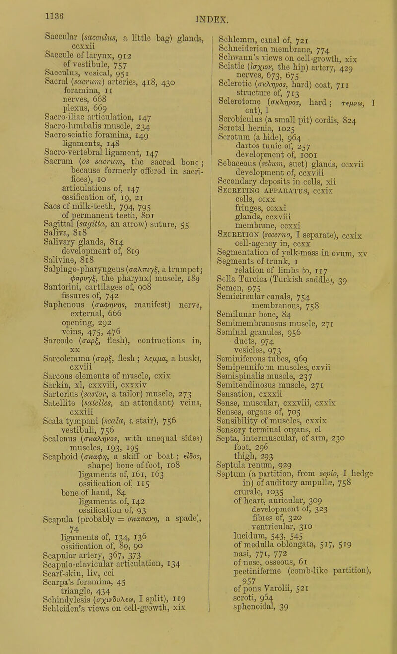 Saccular [sacculus, a little bag) glands, ccxxii Saccule of lai-ynx, 912 of vestibule, 757 Sacculus, vesical, 951 Sacral {sacruni) arteries, 418, 430 foramina, 11 nerves, 668 plexus, 669 Sacro-iliac articulation, 147 Sacro-lurabalis muscle, 234 Sacro-sciatic foramina, 149 ligaments, 148 Sacro-vertebral ligament, 147 Sacrum [os sacnivi, tlio sacred bone ; because formerly offered in sacri- fices), 10 articirlations of, 147 ossification of, 19, 21 Sacs of milk-teeth, 794, 795 of permanent teeth, 801 Sagittal [sagitta, an arrow) suture, 55 Saliva, 818 Salivary glands, 814 development of, 819 Sail vine, 818 Salpingo-pharyngcus [a-aXTny^, a trumpet; ^apvy^, the pharynx) muscle, 189 Santorini, cartilages of, 908 fissures of, 742 Saphenous (a-a^rivris, manifest) nerve, external, 666 opening, 292 veins, 475, 476 Sarcode (<rap^, flesh), conti'actious in, XX Sarcolemma (o-a/jf, flesh ; A.e^|Ua, a husk), cxviii Sarcous elements of muscle, cxix Sarkin, xl, cxxviii, cxxxiv Sartorius [sartor, a tailor) muscle, 273 Satellite [saicllcs, an attendant) veins, cxxiii Scala tympani (.icala, a stair), 756 vestibuli, 756 Scalenus (a-KaX-riuos, with unequal sides) muscles, 193, 195 Scaphoid [aKa^rj, a skiff or boat; etSoy, shape) bone of foot, 108 ligaments of, 161, 163 ossification of, 115 bone of hand, 84 ligaments of, 142 ossification of, 93 Scapula (probably = a-icanavri, a spade), ligaments of, 134, 136 ossification of, 89, 90 Scapular artery, 367, 373 Scapirlo-clavicular articulation, 134 Scarf-skin, liv, cci Scai'pa's foramina, 45 triangle, 434 Schindylesis (o-xfSi'Aea;, I split), 119 Schleiden's views on cell-growth, xix Schlemm, canal of, 721 Schneiderian menil)rane, 774 Schwann's views on cell-growtli, xix Sciatic (iVxiOf, the hip) artery, 429 nerves, 673, 675 Sclerotic [critXripos, hard) coat, 711 structure of, 713 Sclerotome {(TKK7)pos, hard; Tfjxvos, I cut), 1 Scrobiculus (a small pit) cordis, 824 Scrotal hernia, 1025 Scrotum (a hide), 964 dartos tunic of, 257 development of, loor Sebaceous {.sebum, suet) glands, ccxvii development of, ccxviii Secondary deposits in cells, xii Secreting apparatus, ccxix cells, ccxx fringes, ccxxi glands, ccxviii membrane, ccxxi Secretion [secerno, I separate), ccxix cell-agency in, ccxx Segmentation of yelk-mass in ovum, xv Segments of trunk, i relation of limbs to, 117 Sella Turcica (Turkish saddle), 39 Semen, 975 Semicu'cular canals, 754 membranous, 758 Semilunar bone, 84 Semimembranosus muscle, 271 Seminal granules, 956 ducts, 974 vesicles, 973 Seminiferous tubes, 969 Semipenniform muscles, cxvii Semispinalis muscle, 237 Semitendinosus muscle, 271 Sensation, cxxxii Sense, muscular, cxxviii, cxxix Senses, organs of, 705 Sensibility of muscles, cxxix Sensory terminal organs, cl Septa, intermuscular, of arm, 230 foot, 296 thigh, 293 Septula renum, 929 Septum (a partition, from seino, I hedge in) of auditory ampullre, 758 crurale, 1035 of heart, auricular, 309 development of, 323 fibres of, 320 ventricular, 310 lucidum, 543, 545 of medulla oblongata, 517, 519 nasi, 771, 772 of nose, osseous, 61 pectiniforme (comb-like partition), 957 of pons Varolii, 521 scroti, 964 sphenoidal, 39