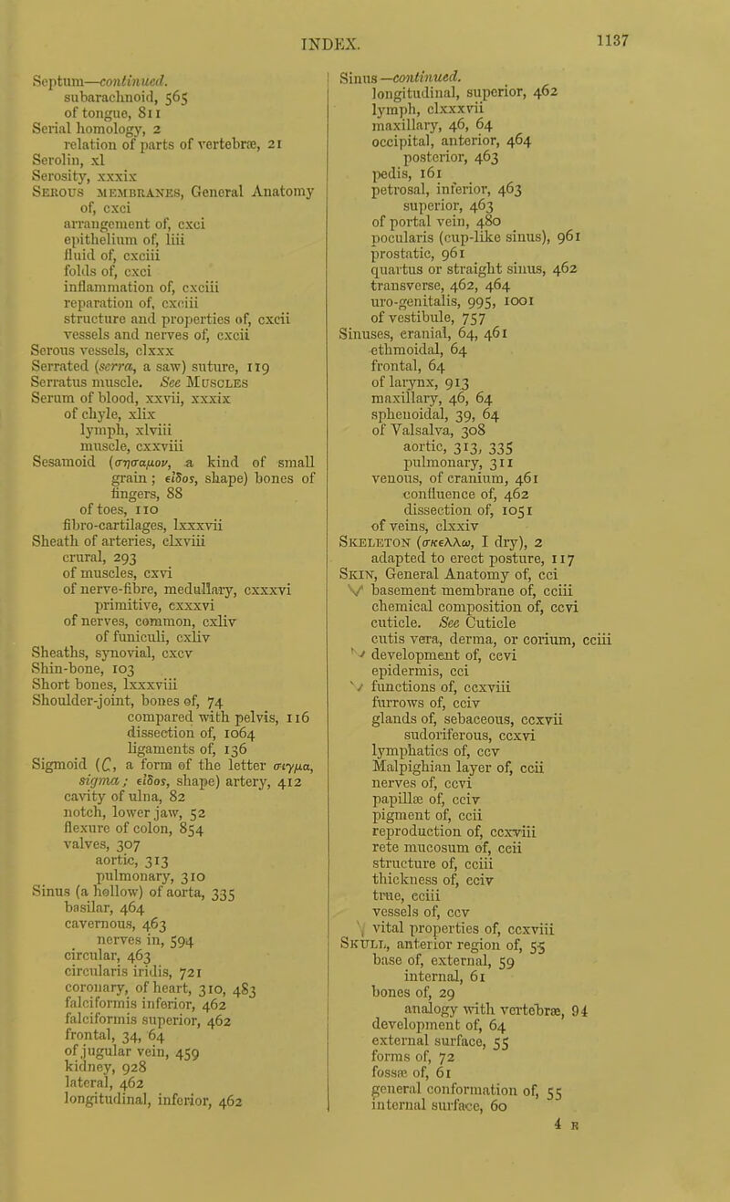 Septum—continued. subarachnoid, 565 of tongue, 811 Seiial liomology, 2 relation of parts of vertebrre, 21 Serolin, xl Serosity, xxxix Sekous membranes. General Anatomy of, cxci arrangement of, cxci epithelium of, liii fluid of, cxciii folds of, cxci inflammation of, cxciii reparation of, cxciii structure and properties of, cxcii vessels and nerves of, cxcii Serous vessels, clxxx Serrated {serra, a saw) suture, 119 Serratus muscle. See Muscles Serum of blood, xxvii, xxxix of ch5'le, xlix lymph, xlviii muscle, cxxviii Sesamoid (o-ijiTa/jLov, a kind of small grain; elSos, shape) bones of fingers, 88 of toes, 110 fibro-cartilages, Ixxxvii Sheath of arteries, elxviii crural, 293 of muscles, cx\d of nerve-fibre, medullary, cxxxvi jjrimitive, cxxxvi of nerves, common, cxliv of funiculi, cxliv Sheaths, synovial, cxcv Shin-bone, 103 Short bones, Ixxxviii Shoulder-joint, bones ef, 74 compared with pelvis, 116 dissection of, 1064 ligaments of, 136 Sigmoid (C, a form of the letter cny/ia, sigma; dSos, shape) artery, 412 ca^'^ty of ulna, 82 notch, lower jaw, 52 flexure of colon, 854 valves, 307 aortic, 313 pulmonary, 310 Sinus (a hollow) of aorta, 335 basilar, 464 cavernous, 463 nerves in, 594 circular, 463 circularis iridis, 721 coronary, of heart, 310, 483 falcifoi-mis inferior, 462 falciformis superior, 462 frontal, 34, 64 of jugular vein, 459 kidney, 928 lateral, 462 longitudinal, inferior, 462 Sinus —eontinued. longitudinal, superior, 462 lymph, clxxxvii maxillary, 46, 64 occipital, anterior, 464 posterior, 463 l^edis, 161 petrosal, inferior, 463 superior, 463 of portal vein, 480 pocularis (cup-like sinus), 961 prostatic, 961 quavtus or straight sinus, 462 transverse, 462, 464 uro-genitalis, 995, looi of vestibule, 757 Sinuses, cranial, 64, 461 ethmoidal, 64 frontal, 64 of larynx, 913 maxillary, 46, 64 sphenoidal, 39, 64 of Valsalva, 308 aortic, 313, 335 pulmonary, 311 venous, of cranium, 461 confluence of, 462 dissection of, 1051 of veins, elxxiv Skeleton {a-KeWw, I dry), 2 adapted to erect posture, 117 Skin, General Anatomy of, cei V basement membrane of, ceiii chemical composition of, ccvi cuticle. See Cuticle cutis vera, derma, or corium, cciii ''•^ development of, ccvi epidermis, cci ^ /• functions of, cexviii furrows of, cciv glands of, sebaceous, ccxvii sudoriferous, ccxvi Ij^mphatics of, ccv Malpighian layer of, ccii nerves of, ccvi papUlffi of, cciv pigment of, ccii reproduction of, cexviii rete mucosum of, ccii structure of, cciii thickness of, eciv trae, eciii vessels of, ccv N/ vital properties of, cexviii Skull, anterior region of, 55 base of, external, 59 internal, 6i bones of, 29 analogy mth vcrtehrae, 94 development of, 64 external surface, 55 forms of, 72 fossfc of, 61 general conformation of, 55 internal surface, 60 i R