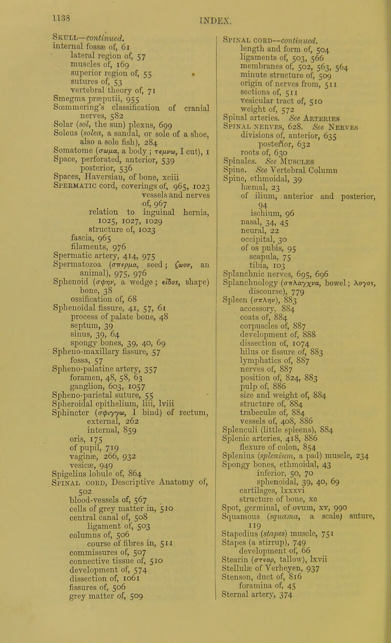 Skull—continued. internal fossee of, 6i lateral region of, 57 mtiseles of, 169 superior region of, 55 • sutures of, 53 vertebral theory of, 71 Smegma prreputii, 955 Soemmoring's classification of cranial nerves, 582 Solar {sol, tlie sun) plexus, 699 Soleus [solea, a sandal, or sole of a shoe, also a sole fish), 284 Somatome (o-co/ia, a body ; reixvca, I cut), i Space, perforated, anterior, 539 posterior, 536 Spaces, Haversian, of bone, xciii Spermatic cord, coverings of, 965, 1023 vessels and nerves of, 967 relation to inguinal hemia, 1025, 1027, 1029 sti'uctiire of, 1023 fascia, 965 filaments, 976 Spermatic artery, 414, 975 Spermatozoa (aTrepfia, seed; C'^oy, an animal), 975, 976 Sphenoid (<r(prit', a wedge; eiSos, shape) bone, 38 ossification of, 68 Sphenoidal fissure, 41, 57, 61 process of palate bone, 48 septum, 39 sinus, 39, 64 spongy bones, 39, 40, 69 Spheno-maxillary fissiu-e, 57 fossa, 57 Spheno-palatine artery, 357 foramen, 48, 58, 63 ganglion, 603, 1057 Spheno-parietal suture, 55 Spheroidal epithelium, liii, Iviii Sphincter {acpiyyou, I bind) of rectum, external, 262 internal, 859 oris, 175 of pupil, 719 vagince, 266, 932 vesicEe, 949 Spigelius lobule of, 864 Spinal coed. Descriptive Anatomy of, 502 blood-vessels of, 567 cells of grey matter in, 510 central canal of, 508 ligament of, 503 columns of, 506 course of fibres in, 511 commissures of, 507 connective tissue of, 510 development of, 574 dissection of, 1061 fissures of, 506 grey matter of, 509 Spinal cord—continued. length and form of, 504 ligaments of, 503, 566 membranes of, 502, 563, 564 minute structure of, 509 origin of nerves from, 511 sections of, 511 vesicular tract of, 510 weight of, 572 Spinal arteries. See Arteries Spinal xeiive.s, 628. See Nerves divisions of, anterior, 635 postei*ior, 632 roots of, 630 Spinales. See Muscles Spine. See Vertebral Column Spine, ethmoidal, 39 haemal, 23 of ilium, anterior and posterioi-, . 94 ischium, 96 nasal, 34, 45 nem-al, 22 occipital, 30 of OS pubis, 95 scapula, 75 tibia, 103 Splanchnic nerves, 695, 696 Splanchnology [aTtXtxyxva, bowel; Aoyos, discourse), 779 Spleen {(nrK-qv), 883 accessory, 884 coats of, 884 corpuscles of, 887 development of, 888 dissection of, 1074 hilus or fissure of, 883 lymxjhatics of, 887 nerves of, 887 position of, 824, 883 pulp of, 886 size and weight of, 884 structure of, 884 trabecula; of, 884 vessels of, 408, 886 Splenculi (little spleens), 884 Splenic arteries, 418, 886 flexure of colon, 854 Splenius (splenium, a pad) muscle, 234 Spongy bones, ethmoidal, 43 inferior, 50, 70 splienoidal, 39, 40, 69 cartilages, Ixxxvi structure of bone, xc Spot, germinal, of ovum, xv, 990 Squamous (squama, a scale) suture, 119 Stapedius (stajies) muscle, 751 Stapes (a stirrup), 749 development of, 66 Stearin [(rrtap, tallow), Ixvii Stellula3 of Verheyen, 937 Stenson, duct of, 816 foramiua of, 45 Sternal arterj-, 374