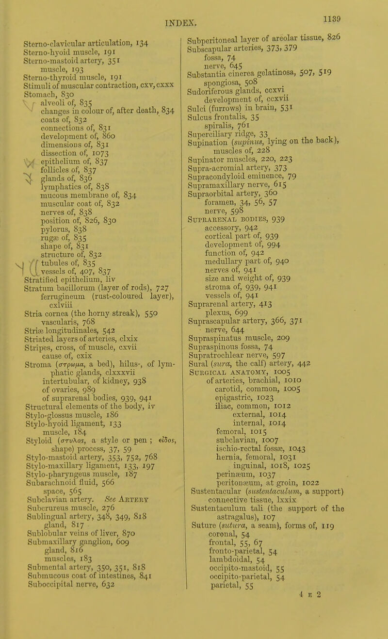 Sterno-clavicular articulation, 134 Sterno-liyoiil muscle, 191 Sterao-iuastoiil artery, 351 muscle, 193 Steruo-tliyroid muscle, 191 Stimuli of muscular contraction, cxv, cxxx Stomach, 830 ', I alveoli of, 835 changes in colour of, after death, 834 coats of, 832 connections of, 831 development of, 860 dimensions of, 831 dissection of, 1073 '\y epithelium of, 837 foUicles of, 837 ^ glands of, 836 lymphatics of, 838 mucous membrane of, 834 muscular coat of, 832 nerves of, 838 position of, 826, 830 pylorus, 838 rugfc of, 835 shape of, 831 sti-ucture of, 832 ) ff tubules of, 835 I (^[vessels of, 407, S37 Stratified epithelium, liv Sti-atum bacLUorum (layer of rods), 727 ferrugineum (rust-coloured layer), cxlvui Stria cornea (the horny streak), 550 vascularis, 768 Strice longitudinales, 542 Striated layers of arteries, clxix Stripes, cross, of muscle, cxvii cause of, cxix Stroma {(rrpcofui, a bed), hilus-, of lym- phatic glands, clxxxvii intertubular, of kidney, 938 of ovaries, 989 of suprarenal bodies, 939, 941 Structiiral elements of the body, iv Stylo-glossus muscle, 186 Stylo-hyoid ligament, 133 muscle, 184 Styloid {arvXos, a style or pen ; elSos, shape) process, 37, 59 Stylo-mastoid ai-tery, 353, 752, 768 Stylo-maxillary ligament, 133, 197 Stylo-pharyngeus muscle, 187 Subarachnoid fluid, 566 space, 565 Subclavian artery. See Artery Subcrureus muscle, 276 Sublingual artery, 348, 349, 818 gland, 817 Sublobular veins of liver, 870 Submaxillary ganglion, 609 gland, 816 muscles, 183 Submental artery, 350, 351, 818 Submucous coat of intestines, 841 Suboccipitfil nerve, 632 Subperitoneal layer of areolar tissue, 826 Subscapular arteries, 373, 379 fossa, 74 nerve, 645 Substantia cinerea gelatinosa, 507, 519 spongiosa, 508 Sudoriferous glands, ccxvi _ development of, ccxvii Sulci (furrows) in brain, 531 Sidcus frontalis, 35 spiralis, 761 Superciliary ridge, 33 , i \ Supination {supinm, lying on tlie bacJc), muscles of, 228 Supinator muscles, 220, 223 Supra-acromial arteiy, 373 Supracondyloid eminence, 79 Supramaxillary nerve, 615 Supraorbital artery, 360 foramen, 34, 56, 57 nerve, 598 Suprarenal bodies, 939 accessoiy, 942 cortical part of, 939 development of, 994 function of, 942 medullary part of, 940 nerves of, 941 size and weight of, 939 stroma of, 939, 941 vessels of, 941 Suprarenal artery, 413 plexus, 699 Suprascapular artery, 366, 371 nerve, 644 Supraspiuatus muscle, 209 Supraspinous fossa, 74 Supratrochlear nerve, 597 Sural (sura, the calf) artery, 442 Surgical anatomy, 1005 of arteries, brachial, loio carotid, common, 1005 epigastric, 1023 iliac, common, 1012 external, 1014 internal, 1014 femoral, 1015 subclavian, 1007 ischio-rectal fossa3, 1043 hernia, femoral, 1031 inguinal, 1018, 1025 perinjEum, 1037 peritonteum, at groin, 1022 Sustentacular [sustentaculum, a support) connective tissue, Ixxix Sustentaculum tali (the support of the astragalus), 107 Suture (sutura, a seam), forms of, 119 coronal, 54 frontal, 55, 67 fronto-parietal, 54 lambdoidal, 54 occipito-mastoid, 55 occipito-parietal, 54 parietal, 55 4 E 2