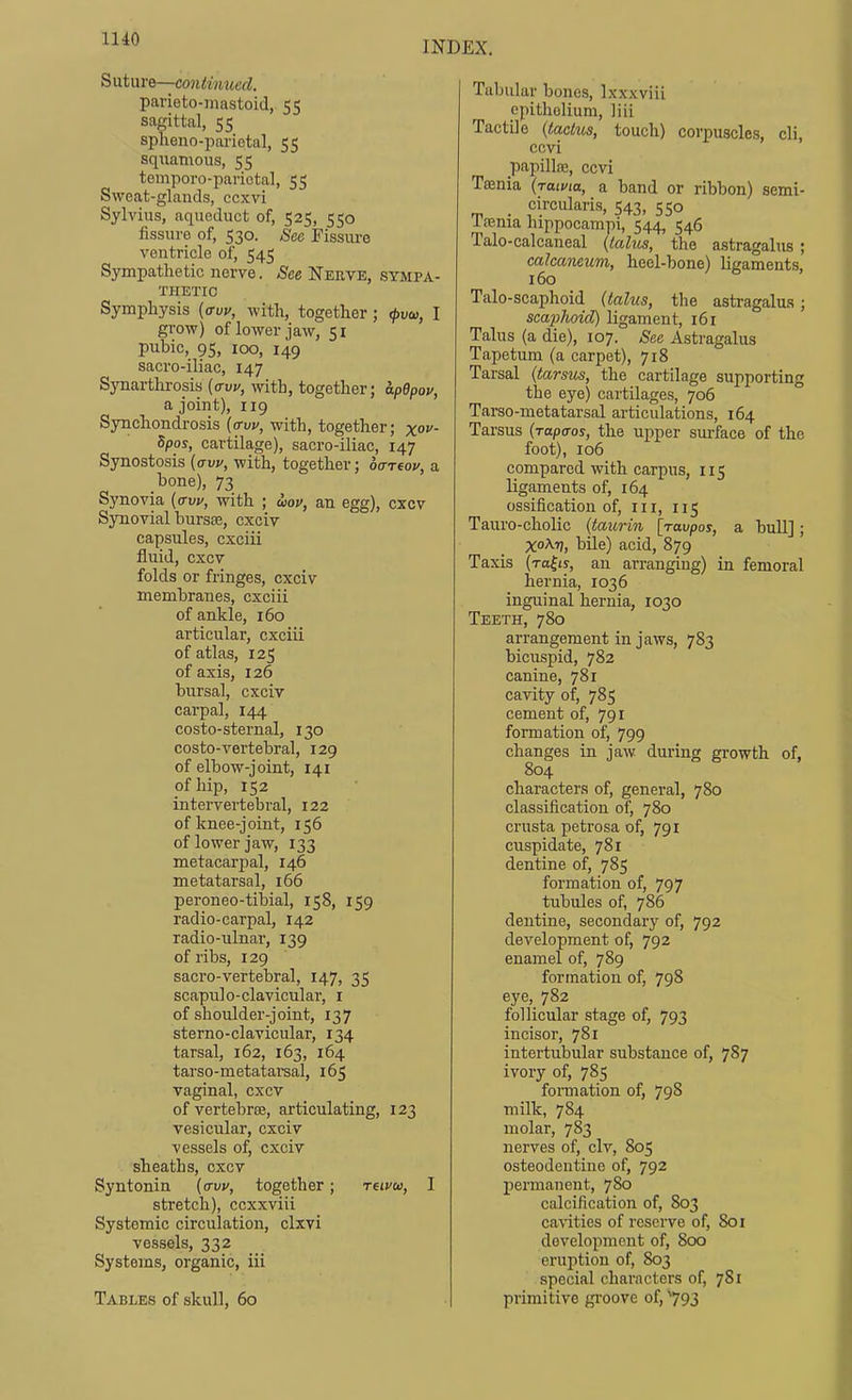 IHO INDEX. Suture—continued. parieto-mastoid, 55 sagittal, 55 spheno-parictal, 55 squatHous, 55 temporo-pariotal, 55 Sweat-glands, ccxvi Sylvius, aqueduct of, 525, 550 fissure of, 530. Sec Fissiu-e ventricle of, 545 Sympathetic nerve. See Nerve, sympa- thetic Symphysis {crw, with, together; ^uod, I grow) of lower jaw, 51 pubic, 95, 100, 149 sacro-iliac, 147 Synarthrosis {aw, with, together; apBpov, a joint), 119 Synchondrosis (<t\iv, with, together; x°v- Spos, cartilage), sacro-iliac, 147 Synostosis {aw, with, together; oaTtov, a bone), 73 Synovia {aw, with ; wov, an egg), cxcv Synovial bursas, cxciv capsules, cxciii fluid, cxcv folds or fringes, cxciv membranes, cxciii of ankle, 160 articular, cxciii of atlas, 125 of axis, 126 bursal, cxciv cai'pal, 144 costo-sternal, 130 costo-vertebral, 129 of elbow-joint, 141 of hip, 152 intervertebral, 122 of knee-joint, 156 of lower jaw, 133 metacarpal, 146 metatarsal, 166 peroneo-tibial, 158, 159 radio-carpal, 142 radio-ulnar, 139 of ribs, 129 sacro-vertebral, 147, 35 scapulo-clavicular, i of shoulder-joint, 137 sterno-clavicular, 134 tarsal, 162, 163, 164 tarso-metatai-sal, 165 vaginal, cxcv of vertebree, articulating, 123 vesicular, cxciv vessels of, cxciv sheaths, cxcv Syntonin (trui', together; nivw, I stretch), ccxxviii Systemic circulation, clxvi vessels, 332 Systems, organic, iii Tables of skull, 60 Tabular bones, Ixxxviii epithelium, liii Tactile {taclus, touch) corpuscles, cli, ccvi papillas, ccvi Tffinia {jama, a band or ribbon) semi- circularis, 543, 550 Taenia hippocam]-)i, 544, 546 Talo-calcaneal {talus, the astragalus ; calcaneum, heel-bone) hgaments, 160 Talo-scaphoid {talus, the astragalus; scaphoid) ligament, 161 Talus (a die), 107. See Astragalus Tapetum (a carpet), 718 Tarsal {tarsus, the cartilage supporting the eye) cartilages, 706 Tarso-metatarsal articulations, 164 Tarsus {rapaos, the upper surface of the foot), 106 compared with carpus, 115 ligaments of, 164 ossification of, iii, 115 Tauro-cholic {taurin [javpos, a bull]; XoA-r?, bile) acid, 879 Taxis (rally, an arranging) in femoral hernia, 1036 inguinal hernia, 1030 Teeth, 780 arrangement in jaws, 783 bicuspid, 782 canine, 781 cavity of, 785 cement of, 791 formation of, 799 changes in jaw during growth of, 804 characters of, general, 780 classification of, 780 crusta petrosa of, 791 cuspidate, 781 dentine of, 785 formation of, 797 tubules of, 786 dentine, secondary of, 792 development of, 792 enamel of, 789 formation of, 798 eye, 782 follicular stage of, 793 incisor, 781 intertubular substance of, 787 ivory of, 785 fonnation of, 798 milk, 784 molar, 783 nerves of, civ, 805 osteodentine of, 792 permanent, 780 calcification of, 803 cavities of reserve of, 801 development of, 800 eruption of, 803 special characters of, 781 primitive groove of, 793