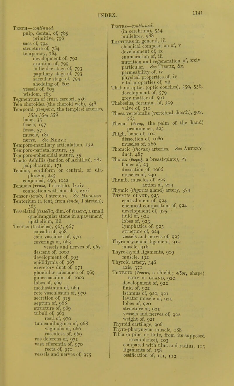 T F.ETH—continued. pull), dental, of, 785 primitive, 796 sacs of, 794 structure of, 784 temporary, 784 development of, 792 eruption of, 799 follicular stage of, 793 papillary stage of, 793 saccular stage of, 794 shedding of, 802 vessels of, 805 wisdom, 783 Tegmentum of crura cerebri, 556 Tela choroidea (the choroid web), 548 Temporal (tempora, the temples) arteries, 353. 354, 356 bone, 35 fascia, 197 fossa, 57 muscle, 181 neive. See Nerve Temporo-maxillary articulation, 132 Temporo-parietal suture, 55 Temporo-sphenoidal suture, 55 Tendo Achillis (tendon of Achilles), 285 palpebrarum, 171 Tendon, cordiform or central, of dia- phragm, 24s conjoined, 250, 1022 Tendons {reivo), I stretch), Ixxiv connection with muscles, cxxi Tensor {terulo, I stretch). See Muscles Tentorium (a tent, from tendo, I stretch), 563 Tesselated {tessella, dim. of tessera, a small quadrangular stone in a pavement) epithelium, liii Testes (testicles), 963, 967 capsule of, 968 coni vasculosi of, 970 coverings of, 963 vessels and nerves of, 967 descent of, icxx) development of, 995 epididymis of, 967 excretory duct of, 971 glandular substance of, 969 gubemaculura of, 1000 lobes of, 969 mediastinum of, 969 rete vasculosum of, 970 secretion of, 975 septum of, 968 structure of, 969 tubuli of, 969 recti of, 970 tunica albuginea of, 968 vaginalis of, 966 vasculosa of, 969 vas deferens of, 971 vasa efferentia of, 970 recta of, 970 vessels and nerves of, 975 Testes—continued. (in cerebrum), 554 muliebres, 988 Textures in general, iii chemical composition of, v development of, ix enumeration of, iii nutrition and regeneration of, xxiv particular. See Tissue, &c. permeability of, iv physical properties of, iv vital properties of, vii Thalami optici (optic couches), 550, 558, development of, 579 grey matter of, 561 Thebesius, foramina of, 309 valve of, 310 Theca vertebralis (vertebral sheath), 502, 563 Thenar {devap, the palm of the hand) prominence, 225 Thigh, bone of, 100 dissection of, 1080 muscles of, 266 Thoracic {thorax) arteries. See Artery duct, 487 Thorax (^wpai, a breast-plate), 27 bones of, 23 dissection of, 1066 muscles of, 240 Thumb, muscles of, 225 action of, 229 Thymic {thymus gland) artery, 374 Thymus giand, 923 central stem of, 924 chemical composition of, 924 development of, 925 fluid of, 924 lobes of, 923 lymphatics of, 925 structure of, 924 vessels and nerves of, 925 Thyro-arytenoid ligament, 910 muscle, 916 Thyro-hyoid ligaments, 909 muscle, 192 Thyroid ai'tery, 346 axis, 371 Thyroid {dvpeos, a shield ; et'Sos, shape) BODY or GLAND, 92O development of, 922 fluid of, 922 isthmus of, 920, 921 levator muscle of, 921 lobes of, 920 structure of, 921 vessels and nerves of, 922 weight of, 921 Thyroid cartilage, 906 Thyro-pharyngeus muscle, 188 Tibia (a pipe or flute, from its supposed resemblance), 103 compared with ulna and radius, 115 ligaments of, 158 ossification of, in, 112