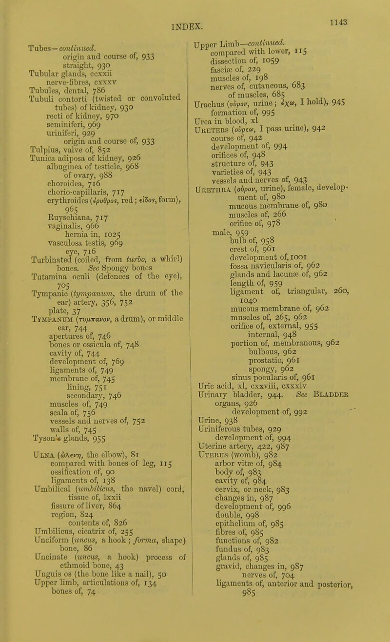 Tubes— continued. origin aud course of, 933 straight, 930 Tubular glands, cexxii nerve-fibres, cxxxv Tubules, dental, 786 Tubuli contorti (twisted or convoluted tubes) of kidney, 930 recti of kidney, 970 seminiferi, 969 uriuiferi, 929 origin and course of, 933 Tulpius, valve of, 852 Tunica adiposa of kidney, 926 albugiuea of testicle, 968 of ovary, 988 clioroidea, 716 chorio-capillaris, 717 erythroides (ipvBpos, red; elSos, form), 965 Ruyschiana, 717 vaginalis, 966 hernia in, 1025 vasculosa testis, 969 eye> 716 , . Turbinated (coiled, from Uirio, a wnirl) bones. See Spongy bones Tutamina oculi (defences of the eye), 705 Tympanic {tympanum, tlie drum of the ear) artery, 356, 752 plate, 37 TrJiPANTJJi (tvhttclvov, a drum), or middle ear, 744 apertures of, 746 bones or ossicula of, 748 cavity of, 744 development of, 769 ligaments of, 749 membrane of, 745 lining, 751 secondary, 746 muscles of, 749 scala of, 756 vessels and nerves of, 752 walls of, 745 Tyson's glands, 955 Ulna (a>\evr), the elbow), 81 compared with bones of leg, 115 ossification of, 90 ligaments of, 138 Umbilical {umbilicus, the navel) cord, tissue of, Ixxii fissure of liver, 864 region, 824 contents of, 826 Umbilicus, cicatrix of, 255 Unciform {uncus, a hook ; forma, shape) bone, 86 Uncinate {uncus, a hook) process of ethmoid bone, 43 Unguis OS (the bone like a nail), 50 Upper limb, articulations of, 134 bones of, 74 Upper JAmh—continued. compared with lower, 115 dissection of, 1059 fascia; of, 229 muscles of, 198 nerves of, cutaneous, 683 of muscles, 685 Urachus {ovpov, urine; ^X> I ^old), 94S formation of, 995 Urea in blood, xl Uketers {ovpew, I pass urine), 942 course of, 942 development of, 994 orifices of, 948 structure of, 943 varieties of, 943 vessels and nerves of, 943 Ur.ETHRA {ovpop, urine), female, develop- ment of, 980 mucous membrane of, 980 muscles of, 266 orifice of, 978 male, 959 bulb of, 958 crest of, 961 development of, looi fossa navicularis of, 962 glands and lacunse of, 962 length of, 959 ligament of, triangular, 260, 1040 mucous membrane of, 962 muscles of, 265, 962 orifice of, external, 955 internal, 948 portion of, membranous, 962 bulbous, 962 prostatic, 961 spongy, 962 sinus pocularis of, 961 Uric acid, xl, cxxviii, cxxxiv Urinary bladder, 944. See Bladdek organs, 926 development of, 992 Urine, 938 Uriniferous tiibes, 929 development of, 994 Uterine artery, 422, 987 Uterus (womb), 982 arbor vitne of, 984 body of, 983 cavity of, 984 cervix, or neck, 983 changes in, 987 development of, 996 double, 998 epithelium of, 985 fibres of, 985 functions of, 982 fundus of, 983 glands of, 985 gravid, changes in, 987 nerves of, 704 ligaments of, anterior and posterior, 985