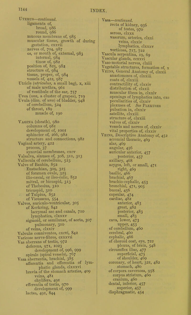 Uteeus—continued. ligaments of, broad, 986 round, 986 mucous membrane of, 985 muscular tissue, growth of during gestation, cxxvii nerves of, 704, 987 OS, or mouth of, external, 983 internal, 984 tincfB of, 982 position of, 825, 982 structure of, 984 tissue, proper, of, 984 vessels of, 422, 987 Utricle [lUricuhis, a small bag), x, xiii of male urethra, 961 of vestibule of the ear, 757 TJvea {uva, a cluster of grayjes), 719 Uvula (dim. of uva) of bladder, 948 of cerebellum, 524 of throat, 189 muscle of, 190 Vagina (sheath), 980 columns of, 981 development of, 1001 sphincter of, 266, 982 structure and connections, 982 Vaginal artery, 422 process, 37 synovial membranes, cxcv Valsalva, sinuses of, 308, 311, 313 Vallecula of cerebellum, 523 Valve of Bauhin, 852 Eustachian, 309, 325 of foramen ovale, 325 ilio-csecal, or ileo-colic, 852 mitral, or bicuspid, 313 of Thebesius, 310 tricuspid, 310 ofTulpius, 852 of Vieussens, 554 Valves, am-iculo-ventricular, 305 of Kerkring, 842 lacrymal sac and canals, 710 lymphatics, clxxxv sigmoid, or semilunar, of aorta, 307 pulmonary, 310 of veins, clxxiv Valvulfe conniventes, cxcvi, 842 Varicose nerve-fibres, cxxxvii Vas aberrans of testis, 972 deferens, 971, 1023 development of, 996, 999 spirale (spiral vessels), 767 Vasa aberrantia, brachial, 385 afferentia and efferentia of lym- phatic glands, clxxxvi brevia of the stomach arteries, 409 veins, 481 chylifera, 491 efferentia of testis, 970 development of, 999 lac tea, 491, 844 Vasa—continued. recta of kidney, 936 of testes, 970 serosa, clxxx vasorum, arteries, clxxi veins, clxxiv lymphatics, clxxxv vorticosa, 717, 722 Vascula serpentina, 19, 69 Vascular glands, ccxxvi Vaso-motorial nerves, clxiii Vegetable structures, formation of, x Veins, General Anatomy of, clxxii anastomoses of, clxxiii coats of, clxxiii contractility of, clxxiv distribution of, clxxii muscular fibres in, clxxiv openings of lymphatics into, cxc peculiarities of, clxxiv plexuses of. See Plexuses pulsation in, clxxiv satellite, clxxiii structure of, clxxiii valves of, clxxiv vessels and nerves of, clxxiv vital properties of, clxxiv Veins, Descriptive Anatomy of, 452 acromial thoracic, 469 alar, 469 angular, 456 auricular anterior, 457 posterior, 457 axillary, 468 azygos, left, or small, 471 right, 469 basilic, 466 brachial, 467 brachio-cephalic, 453 bronchial, 471, 903 buccal, 456 capsular, 474 cardiac, 482 anterior, 483 great, 482 posterior, 483 small, 483 cava, lower, 473 upper, 453 of cerebellum, 460 cerebral, 460 cephalic, 466 of choroid coat, eye, 722 plexus, of brain, 548 circumflex iliac, 477 superficial, 475 of shoulder, 469 coronary, of heart, 321, 482 stomach, 480 of corpora cavernosa, 958 corpus striatum, 460 cranium, 460 dental, inlerior, 457 superior, 457 diaphragmatic, 454