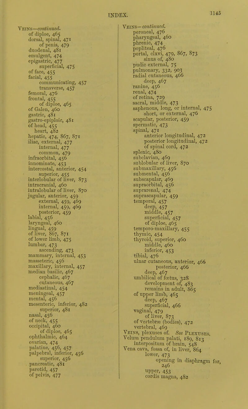 Ymvs—continued. of diploo, 465 dorsal, spinal, 471 of penis, 479 duodenal, 481 emulgent, 474 epigastric, 477 superficial, 47S of face, 455 facial, 455 communicating, 457 ti'ansverse, 457 femoral, 476 frontal, 455 of diploe, 465 of Galen, 460 gastiic, 481 gastro-epiploic, 481 of head, 455 heart, 482 hepatic, 474, 867, 871 iliac, external, 477 internal, 477 common, 479 infraorbital, 456 innominate, 453 intercostal, anterior, 454 superior, 455 interlobular of liver, 873 intracranial, 460 intralobular of liver, 870 jugular, anterior, 459 external, 459, 469 internal, 459, 469 posterior, 459 labial, 456 lar3'ngeal, 460 lingual, 459 of liver, 867, 871 of lower limlj, 475 lumbar, 473 ascending, 473 mammary, internal, 453 masseteric, 456 maxUlary, internal, 457 median basilic, 467 cephalic, 467 cutaneous, 467 mediastinal, 454 meningeal, 457 mental, 456 mesenteric, inferior, 482 superior, 481 nasal, 456 of neck, 455 occipital, 460 of diploe, 465 ophthalmic, 464 ovarian, 474 palatine, 456, 457 palpebral, inferior, 456 superior, 456 pancreatic, 481 parotid, 457 of pelvis, 477 Veins— continued. peroneal, 476 pharyngeal, 460 phrenic, 474 popliteal, 476 portal, clxvi, 479, 867, 873 sinus of, 480 pudic external, 75 pulmonary, 332, 903 radial cutaneous, 466 deep, 467 ranine, 456 renal, 474 of retina, 729 sacral, middle, 473 saphenous, long, or internal, 475 short, or external, 476 scapular, posterior, 459 spermatic, 473 spinal, 471 anterior longitudinal, 472 posterior longitudinal, 472 of spinal cord, 472 splenic, 480 subclavian, 469 sublobular of liver, 870 submaxillary, 456 submental, 456 subscapular, 469 supraorbital, 456 suprarenal, 474 suprascapiilar, 459 temporal, 457 deep, 457 middle, 457 superficial, 457 of diploe, 465 temporo-maxillary, 455 thymic, 454 thyroid, superior, 460 middle, 460 inferior, 453 tibial, 476 ulnar cutaneous, anterior, 466 posterior, 466 deep, 467 imibilical of fcetus, 328 development of, 483 remains in adult, 865 of upper limb, 465 deep, 467 superficial, 466 vaginal, 479 of liver, 873 of vertebrae (bodies), 472 vertebral, 469 Veins, plexuses of. See Plexuses. Veluin pendulum palati, 189, 813 intorpositum of brain, 548 Vena cava, fossa of, in liver, 864 lower, 473 opening in diaphragm for, 246 upper, 453 cordis magna, 482