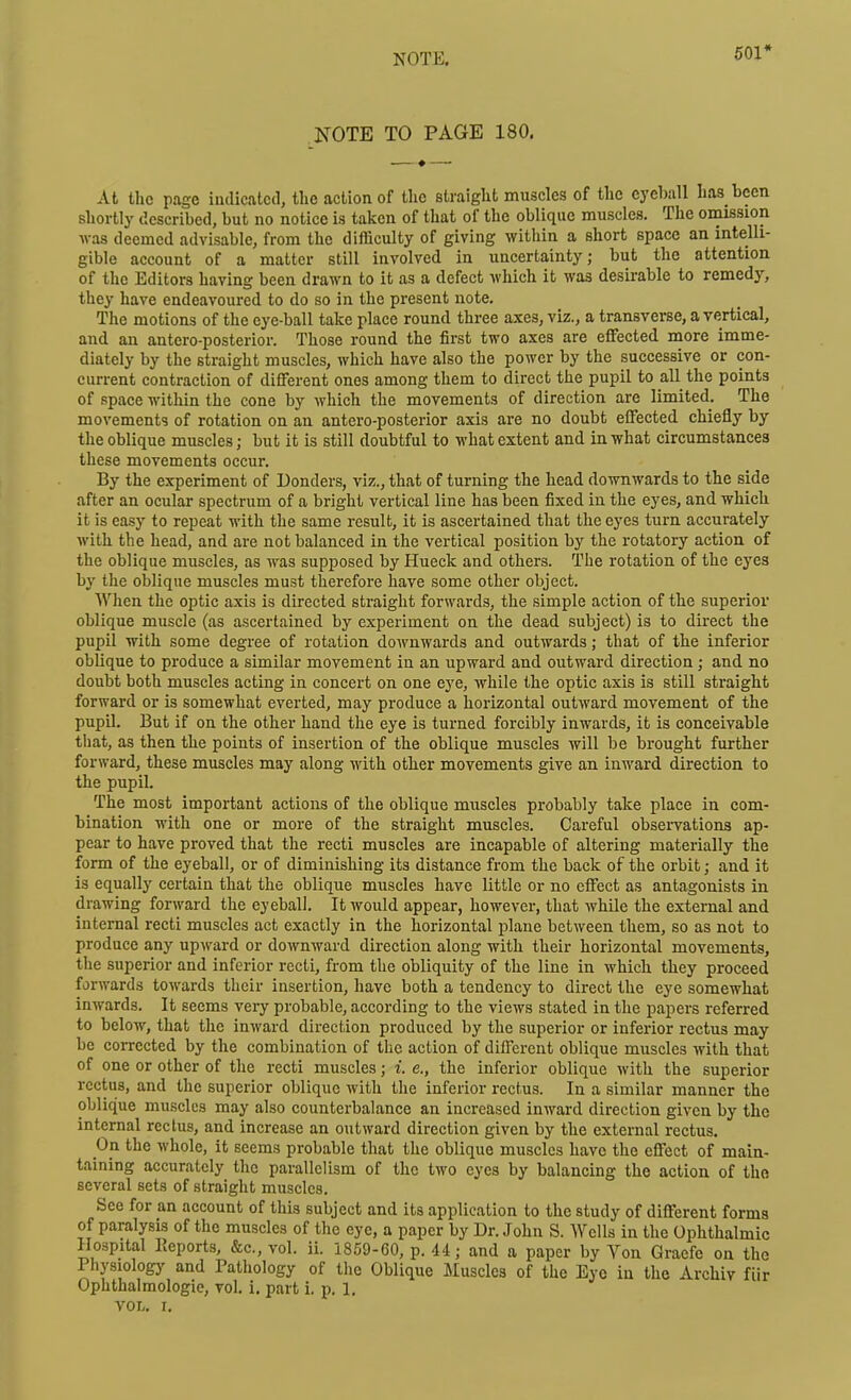 NOTE. 501* NOTE TO PAGE 180. At the page iudicatcd, the action of the straiglit muscles of the eyeball has bcen shortly described, but no notice is taken of that of the oblique muscles. The omission was deemed advisable, from the difficulty of giving within a short space an intelli- gible account of a matter still involved in uncertainty; but the attention of the Editors having been drawn to it as a defect which it was desirable to remedy, they have endeavoured to do so in the present note. The motions of the eye-ball take place round three axes, viz., a transverse, a vertical, and an antero-posterior. Those round the first two axes are eflFected more imme- diately by the straight muscles, which have also the power by the successive or con- current contraction of different ones among them to direct the pupil to all the points of space within the cone by which the movements of direction are limited. The movements of rotation on an antero-posterior axis are no doubt effected chiefly by the oblique muscles; but it is still doubtful to what extent and in what circumstances these movements occur. By the experiment of Bonders, viz., that of turning the head downwards to the side after an ocular spectrum of a bright vertical line has been fixed in the eyes, and which it is easy to repeat with the same result, it is ascertained that the eyes turn accurately with the head, and are not balanced in the vertical position by the rotatory action of the oblique muscles, as was supposed by Hueck and others. The rotation of the eyes by the oblique muscles must therefore have some other object. When the optic axis is directed straight forwards, the simple action of the superior oblique muscle (as ascertained by experiment on the dead subject) is to direct the pupil with some degree of rotation downwards and outwards; that of the inferior oblique to produce a similar movement in an upward and outward direction ; and no doubt both muscles acting in concert on one eye, while the optic axis is still straight forward or is somewhat everted, may produce a horizontal outward movement of the pupil. But if on the other hand the eye is turned forcibly inwards, it is conceivable tliat, as then the points of insertion of the oblique muscles will be brought further forward, these muscles may along with other movements give an inward direction to the pupil. The most important actions of the oblique muscles probably take place in com- bination with one or more of the straight muscles. Careful observations ap- pear to have proved that the recti muscles are incapable of altering materially the form of the eyeball, or of diminishing its distance from the back of the orbit; and it is equallj' certain that the oblique muscles have little or no effect as antagonists in drawing forward the eyeball. It would appear, however, that while the external and internal recti muscles act exactly in the horizontal plane between them, so as not to produce any upward or downward direction along with their horizontal movements, tlie superior and inferior recti, from the obliquity of the line in which they proceed forwards towards their insertion, have both a tendency to direct the eye somewhat inwards. It seems very probable, according to the views stated in the papers referred to below, that the inward direction produced by the superior or inferior rectus may be corrected by the combination of the action of different oblique muscles with that of one or other of the recti muscles; i. e., the inferior oblique with the superior rectus, and the superior oblique with the inferior rectus. In a similar manner the oblique muscles may also counterbalance an increased inward direction given by the internal rectus, and increase an outward direction given by the external rectus. On the whole, it seems probable that the oblique muscles have the effect of main- taining accurately the parallelism of the two eyes by balancing the action of the several sets of straight muscles. See for an account of this subject and its application to the study of different forms of paralysis of the muscles of the eye, a paper by Dr. John S. Wells in the Ophthalmic Hospital Keports, &c., vol. ii. 1859-60, p. 44; and a paper by Yon Graefc on the Physiologj' and Pathology of the Oblique iluscles of the Eye in the Archiv fiir Ophthalmologic, vol. i. part i. p. 1. VOL. I.