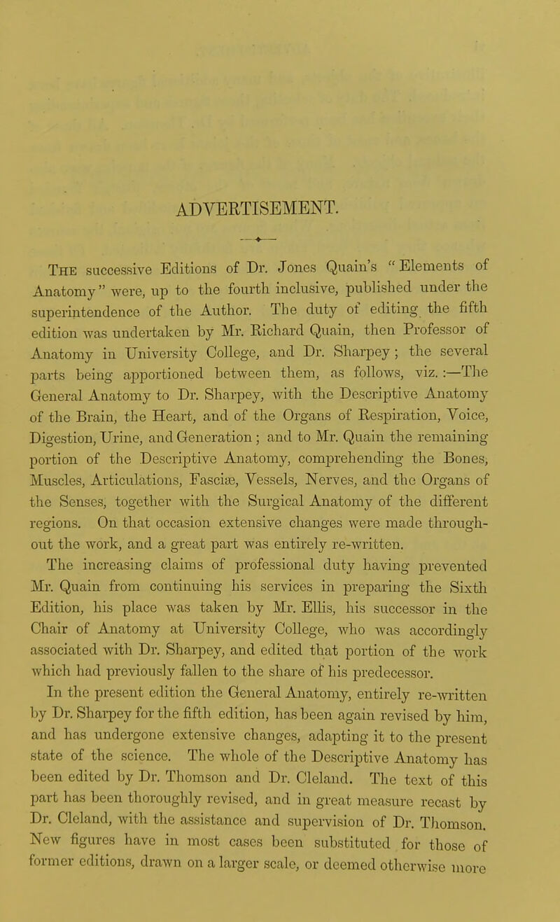 ADVERTISEMENT. The successive Editions of Dr. Jones Quain's Elements of Anatomy were, up to the fourth inclusive, published under the superintendence of the Author. The duty of editing the fifth edition was undertaken by Mr. Eichard Quain, then Professor of Anatomy in University College, and Dr. Sharpey; the several parts being apportioned between them, as follows, viz.:—The General Anatomy to Dr. Sharpey, with the Descriptive Anatomy of the Brain, the Heart, and of the Organs of Respiration, Voice, Digestion, Urine, and Generation; and to Mr. Quain the remaining portion of the Descriptive Anatomy, comprehending the Bones, Muscles, Articulations, Fasciae, Vessels, Nerves, and the Organs of the Senses, together with the Surgical Anatomy of the different regions. On that occasion extensive changes were made through- out the work, and a great part was entirely re-written. The increasing claims of professional duty having prevented Mr. Quain from continuing his services in preparing the Sixtli Edition, his place was taken by Mr. Ellis, his successor in the Chair of Anatomy at University College, who was according^ associated with Dr. Sharpey, and edited that portion of the work which had previously fallen to the share of his predecessor. In the present edition the General Anatomy, entirely re-witten by Dr. Shai-pey for the fifth edition, has been again revised by him, and has undergone extensive changes, adapting it to the present state of the science. The whole of the Descriptive Anatomy has been edited by Dr. Thomson and Dr. Clelaud. The text of this part has been thoroughly revised, and in great measure recast by Dr. Cleland, with the assistance and supervision of Dr. Thomson. New figures have in most cases been substituted for those of former editions, drawn on a larger scale, or deemed otherwise more