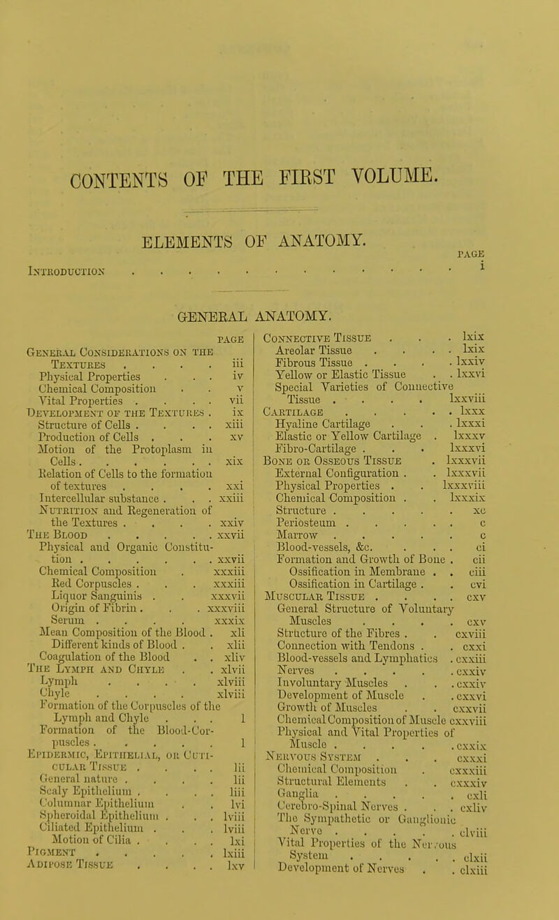 CONTENTS OF THE FIEST VOLUME. ELEMENTS OF ANATOMY. Inxkoduotiox PAGE i GENEEAL ANATOMY. PAGE iii iv V vii ix xiii XV xix xxi xxiii xxiv xxvii Genebal Considerations on the Textures Physical Properties Chemical Composition Vital Properties . Developjiext of the Textures Structure of Cells . Production of Cells . Motion of the Protoiilasui in Cells Kelation of Cells to the formation of textures Intercellular substance . Nutrition and Regeneration of the Textures . The Beood ... Physical and Organic Constitu tion xxvii Chemical Composition . xxxiii Red Corpuscles . . . xxxiii Liquor Sanguinis . . xxxvii Origin of Fibrin . . . xxxviii Serum .... xxxix Mean Composition of the Blood . xli Different kinds of Blood . . xlii Coagulation of the Blood . . xliv The Lymph and Chyle . . xlvii Lymph .... xlviii Chyle .... xlviii Formation of the Corpuscles of the Lymph and Chyle . . . II Formation of the Blood-Cor- i puscles. .... 1 ! Epidermic, Epithelial, or Cl'ti- cuLAR Tissue . . . . lii General nature .... lii Scaly Epithelium . . . . liii Columnar Epithelium , . Ivi Spheroidal Epithelium . . . Iviii Ciliated Epithelium . . . Iviii Motion of Cilia . . . . Ixi Pigment Ixiii Adii'ose Tlssue , . . . Ixv c c ci cii ciii cvi cxv Connective Tissue . . . Ixix Areolar Tissue . . . • Ixix Fibrous Tissue .... Ixxiv Yellow or Elastic Tissue . . Ixxvi Special Varieties of Connective Tissue . . . . Ixxviii Cartilage Ixxx Hyaline Cartilage . . . Ixxxi Elastic or Yellow Cartilage . Ixxxv Fibro-Cartilage . . . Ixxxvi Bone or Osseous Tissue . Ixxxvii External Configuration . . Ixxxvii Physical Properties . . Ixxxviii Chemical Composition . . Ixxxix Structure ..... xu Periosteum .... Marrow .... Blood-vessels, &c. Formation and Growth of Bone Ossification in Membrane . Ossification in Cartilage . Muscular Tissue . General Structure of Voluntary Muscles .... cxv Structure of the Fibres . . cxviii Connection with Tendons . . cxxi Blood-vessels and Lymphatics . cxxiii Nerves cxxiv Involuntary Muscles . . . cxxiv Development of ]\Iuscle . . cxxvi Growth of Muscles . . cxxvii Chemical Composition of Muscle cxxviii Physical and Vital Properties of Muscle cxxix Nervous System . . . cxxxi Chemical Composition . cxxxiii Structural Elements . . cxxxiv Gaiidia cxli Cerebro-Spinal Nerves . . , cxliv The Sympathetic or Ganglionic , Nerve elviii Vital Properties of the Ner.-ous System oixii Development of Nerves . , clxiii