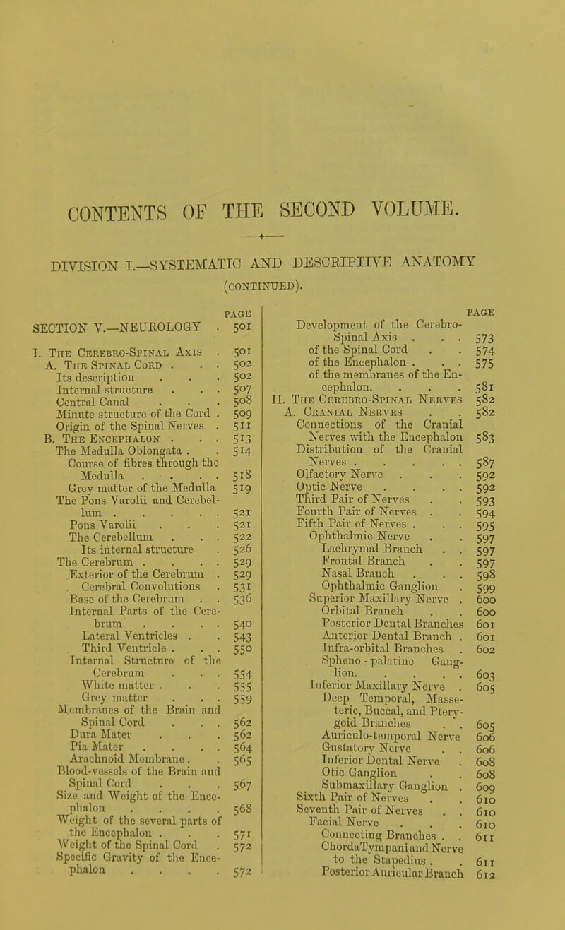 CONTENTS OF THE SECOND VOLUME. DIVISION I.—SYSTEMA-TIO AND DEBORIPTIVE ANATOMY (continued). SECTION v.—NEUROLOGY I. The Cerebro-Spinal Axis A. The Spinal Cord . Its description Internal structure Central Canal Minute structure of the Cord Origin of the Spinal Nerves B. The En'cephalon . The Medulla Oblongata . Course of fibres through the Medulla . . . . Grey matter of the Medulla The Pons Varolii and Cerebel- lum .... Pons Varolii The Cerebellum Its internal structui'e The Cerebrum . Exterior of the Cerebrum Cerebral Convolutions Base of the Cerebrum Internal Parts of the Cere brum . . . Lateral Ventricles . Third Ventricle . Internal Structure of the Cerebrum White matter . Grey matter Membranes of the Brain and Spinal Cord Dura Matev Pia Mater Arachnoid Membrane. Blood-vessels of the Brain and Spinal Cord Size and Weight of the Encc phalon ... Weight of the several parts of .the Encephalon . Weight of the Spinal Cord Specific Gravity of the Ence phalon PAGE PAGE 501 Development of the Cerebro- spinal Axis . . . 573 501 of the Spinal Cord . . 574 502 of the Encephalon . • ■ 575 502 of the membranes of the En- 507 cephalon. . . . 581 508 II. The Cerebro-Spinal Nerves 582 509 A. Cranial Nerves . . 582 511 Connections of the Cranial 513 Nerves with the Encephalon 583 514 Distribution of the Cranial Nerves 587 518 Olfactory Nerve . . . 592 519 Optic Nerve . . . . 592 Third Pair of Nerves . . 593 521 Fourth Pair of Nerves . . 594 521 Fifth Pair of Nerves . . . 595 522 Ophthalmic Nerve . . 597 526 Lachrymal Branch . . 597 529 Frontal Branch . . 597 529 Nasal Branch . . . 598 S31 Ophthalmic Ganglion . 599 536 Superior Maxillary Nerve . 600 Orbital Branch . . 600 540 Posterior Dental Branches 601 543 Anterior Dental Branch . 601 550 Infra-orbital Branches . 602 Spheno - palatine Gang- 554 lion 603 555 Inferior Maxillary Nerve . 605 559 -Deep Temporal, Masse- teric, Buccal, and Ptery- 562 gold Branches . . 562 Auiiculo-temporal Nerve 564 Gustatory Nerve . . 565 Inferior Dental Nerve Otic Ganglion 567 Submaxillary Ganglion . Sixth Pair of Nerves 568 Seventh Pair of Nerves . . Facial Nerve 571 Connecting Branches . . 572 ChordaTympaui and Nervo to the Stapedius . 572 ■ Posterior Auricular Branch 605 606 606 608 608 609 610 610 610 6ii 611 6X2