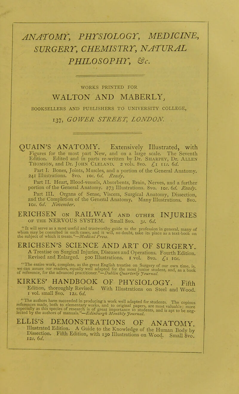 ANATOMT, PHTSIOLOGT, MEDICINE, SURGERT, CHEMISTRT, NATURAL PHILOSOPHT, &c. WORKS PRINTED FOR WALTON AND MABERLY, BOOKSELLERS AND PUBLISHERS TO UNIVERSITY COLLEGE, 137, GOWER STREET, LONDON. QUAIN'S ANATOMY. Extensively Illustrated, with Figures for the most part New, and on a large scale. The Seventh Edition. Edited and in parts re-written by Dr. Sharpey, Dr. Allen Thomson, and Dr. John Cleland. 2 vols. 8vo. x\s. 6d. Part I. Bones, Joints, Muscles, and a portion of the General Anatomy. 241 Illustrations. 8vo. los. 6d. Heady. Part II. Heart, Blood-vessels, Absorbents, Brain, Nerves, and a further portion of the General Anatomy. 273 Illustrations. 8vo. los. 6d. Heady. Part III. Organs of Sense, Viscera, Surgical Anatomy, Dissection, and the Completion of the General Anatomy. Many Illustrations. Svo. los. 6d. November. ERICHSEN ON RAILWAY and other INJURIES OF THE NERVOUS SYSTEM. Small Svo. 3^. 6d.  It will serve as a most useful and trustworthy guide to the profession in general, many of whom may be consulted in such cases, and it will, no doubt, take its place as a text-book on the subject of which it treats.—Medical Press. ERICHSEN'S SCIENCE AND ART OF SURGERY. A Treatise on Surgical Injuries, Diseases and Operations. Fourth Edition. Revised and Enlarged. 500 Illustrations, i vol. 8vo. £1 los. The entire work, complete, as the great English treatise on Surgery of our own time is we can assure our readers, equally well adapted for the most junior student, and, as a book of reference, for the advanced practitioner.—Z)7/i/z« Quarterly Journal. KIRKES' HANDBOOK OF PHYSIOLOGY. Fifth Edition, thoroughly Revised. With Illustrations on Steel and Wood. I vol. small Svo. I2j. (3d.  The authors have succeeded in producing a work well adapted for students The copious references made, both to elementary works, and to original papers, are most valuab'e • more especially a.s this species of research is of great importance to students, and is apt to be nee- lectcd by the authors of manua\s.—Eiiini>ttr£-/i Montlily Journal. ^ ELLIS'S DEMONSTRATIONS OF ANATOMY. Illustrated Edition. A Guide to the Knowledge of the Human Body by Dissection. Fifth Edition, with 130 Illustrations on Wood. Small Svo