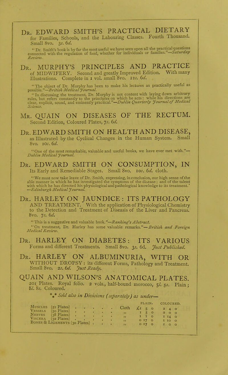 Dr. EDWARD SMITH'S PRACTICAL DIETARY for Families, Schools, and the Labouring Classes. Fourth Thousand. Small Svo. 3j. td.  Dr. Smith's book is by far the most useful we have seen upon all the practical questions connected with the regulation of food, whether for individuals or famihes. —i>aturday Review. Dr. MURPHY'S PRINCIPLES AND PRACTICE of MIDWIFERY. Second and greatly Improved Edition. With many Illustrations. Complete in i vol. small Svo. i^s. bd. The object of Dr. Murphy has been to make his lectures as practically useful as possible.—British Medical Journal.  In discussing the treatment, Dr. Murphy is not content with laying down arbitrary rules, but refers constantly to the principles on which he acts: while his directions are clear, explicit, sound, and eminently practical.—iPj^^/w Quarterly Journalof Medical Science. Mr. QUAIN on DISEASES OF THE RECTUM. Second Edition, Coloured Plates, ^s. 6d. Dr. EDWARD SMITH ON HEALTH AND DISEASE, as Illustrated by the Cyclical Changes in the Human System. Small Svo. los. 6d. One of the most remarkable, valuable and useful books, we have ever met with.— Dublin Medical yournal. Dr. EDWARD SMITH ON CONSUMPTION, IN Its Early and Remediable Stages. Small Svo. los. 6d. cloth. We must now take leave of Dr. Smith, expressing, in conclusion, our high sense of the able manner in which he has investigated the symptoms of the disease ; and of the talent with which he has directed his physiological and pathological knowledge to its treatment.' —Edinburgh. Medical yournal. Dr. HARLEY on JAUNDICE : ITS PATHOLOGY AND TREATMENT. With the application of Physiological Chemistry to the Detection and Treatment of Diseasis of the Liver and Pancreas. Svo. ^s. 6d.  This is a suggestive and valuable book.—Hajtkin^s Abstract. On treatment, Dr. Harley has some valuable remarks.—British and Foreign Medical Review. Dr. harley on DIABETES: ITS VARIOUS Forms and different Treatments. Small Svo. 3^. 6d. J^ist Ptiblished. Dr. HARLEY ON ALBUMINURIA, WITH OR WITHOUT DROPSY : its different Forms, Pathology and Treatment. Small Svo. 2j. (>d. Just Ready, QUAIN AND WILSON'S ANATOMICAL PLATES. 201 Plates. Royal folio. 2 vols., half-bound morocco, 1;/. Plain • •61. ^s. Coloured. *#* Sold also in Divisions (separately) as under— PL.\IN. COLOURED. Muscles (Si Plates) Cloth £150 240 Vessels (50 Plates) i e o ^ o „ Nerves 38 Plates*  ' ^ ° ^ ° ° Viscera (32 Plates) o 17 o i 10 o Bones & Ligaments (30 Plates) ... o 17 o 100