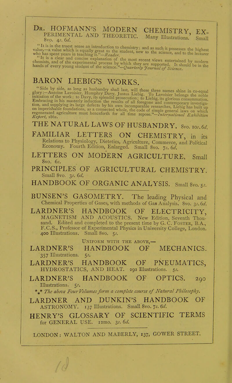 Dr. HOFMANN'S MODERN CHEMISTRY FY who has spent years in teaching h.''—J{caiif!: science, and to the lecturer It is a clear and concise explanation of'the most recent views entertainpH chemists, and of the experimental process by which thev are Jmnm-t^H rf if iY, '?'1<=™ hands of every young student of th^e science^-g'.^.^.^^ BARON LIEBIG'S WORKS. Side by side, as long as husbandry shall last, will these three names shine in co-eoual . glory :-Antoine Lavoisier Humphry Davy, Justus Liebig. To LavS belones the no t mitiation of the work; to Davy, its splendid prosecution; to Liebi&irs g orious cofsun^^a^ -fnTSn I '.f'f'y'^duction the results of all foregone Ind clntempor^finvts iga: tion, and supplying its large defects by his own incomparable researches, Liebig has bu 1 w on imperishable foundations, as a connected whole, the code of simple general lairo. which 'M^Z^T^tJ^^  henceforth for all time repose. THE NATURAL LAWS OF HUSBANDRY. 8vo. ios.6^. FAMILIAR LETTERS ON CHEMISTRY, in its Relations to Physiology, Dietetics, Agriculture, Commerce, and Political Economy. Fourth Edition, Enlarged. Small 8vo. js. 6d. LETTERS ON MODERN AGRICULTURE. Small 8vo. 6s. PRINCIPLES OF AGRICULTURAL CHEMISTRY. Small 8vo. 3^-. 6d. HANDBOOK OF ORGANIC ANALYSIS. SmaiiSvo. s.. BUNSEN'S GASOMETRY. The leading Physical and Chemical Properties of Gases, with methods of Gas Analysis. Svo. 3J. 6d. LARDNER'S HANDBOOK OF ELECTRICITY, MAGNETISM- AND ACOUSTICS. New Edition, Seventh Thou- sand. Edited and completed to the present time by G. C. Foster, B.A., F.C.S., Professor of Experimental Physics in University College, London. 400 Illustrations. Small Svo. 5^-. Uniform with the above,— LARDNER'S HANDBOOK OF MECHANICS. 357 Illustrations, ^s. LARDNER'S HANDBOOK OF PNEUMATICS, HYDROSTATICS, AND HEAT. 292 Elustrations. 5^-. LARDNER'S HANDBOOK OF OPTICS. 290 Illustrations. 5 J. The above Four Volumes form a complete course of Natural Philosophy. LARDNER AND DUNKIN'S HANDBOOK OF ASTRONOMY. 137 Illustrations. Small Svo. 7^. Gr/. HENRY'S GLOSSARY OF SCIENTIFIC TERMS for GENERAL USE. i2mo. 3^. ()d. LONDON: WALTON AND MABERLY, 137, GOWER STREET.