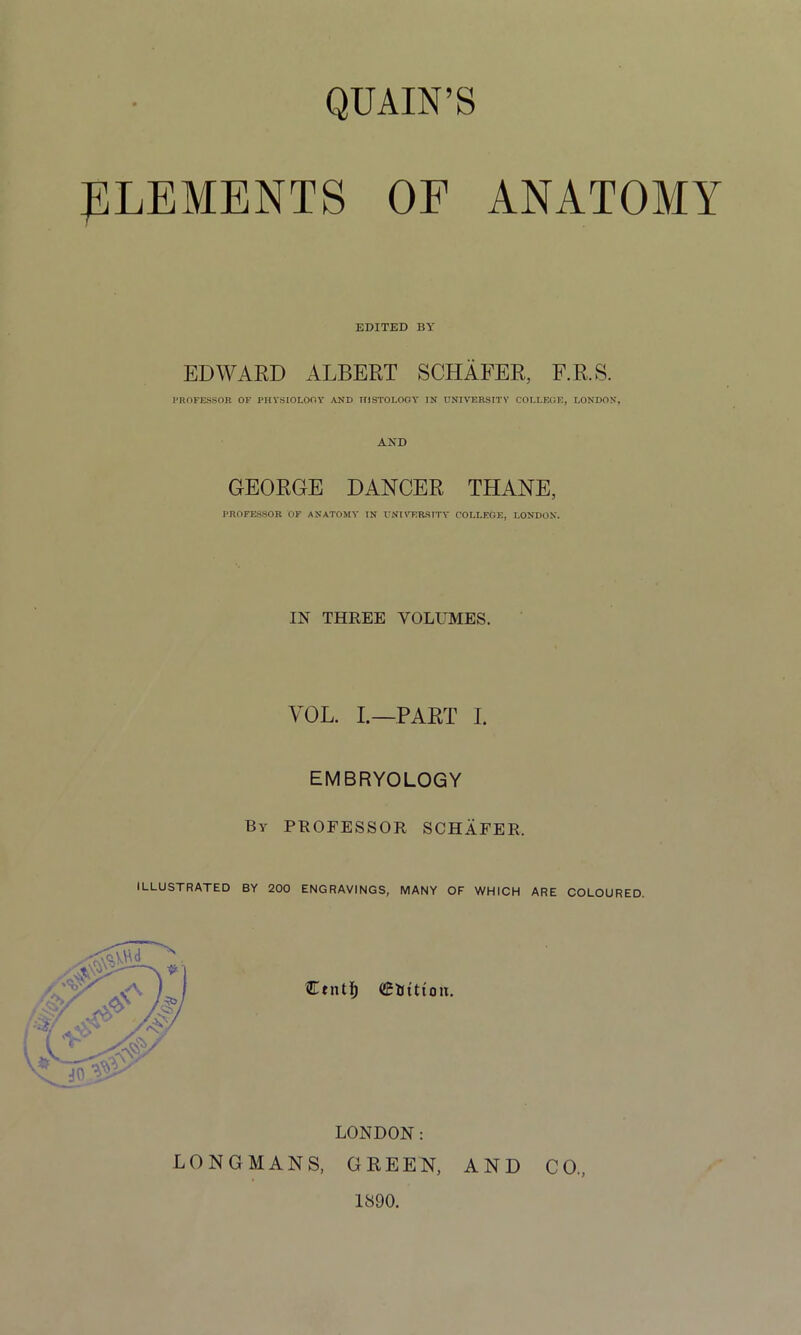 QUAIN’S ELEMENTS OF ANATOMY EDITED BY EDWARD ALBERT SCHAFER, E.R.S. PROFESSOR OF PHYSIOLOGY AND HISTOLOGY IN UNIVERSITY COLLEGE, LONDON. AND GEORGE DANCER THANE, PROFESSOR OF ANATOMY IN UNIVERSITY COLLEGE, LONDON. IN THREE VOLUMES. YOL. I.—PART I. EMBRYOLOGY By PROFESSOR SCHAFER. ILLUSTRATED BY 200 ENGRAVINGS, MANY OF WHICH ARE COLOURED. CtntI) <£Utttoit. LONDON: LONGMANS, GREEN, AND CO., 1890.