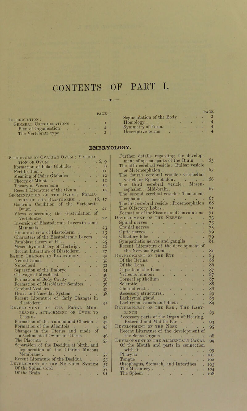 CONTENTS OF PART I PAGE Introduction : General Considerations . • • 1 Plan of Organisation . . • • 2 The Vertebrate type .... 2 PAGE Segmentation of the Body . . . 2 Homology 4 Symmetry of Form 4 Descriptive terms 4 EMBRYOLOGY. Structure oe Ovarian Ovum ; Matura- tion of Ovum 6, 9 Formation of Polar Globules . • • 9 Fertilization 11 Meaning of Polar Globules. . . . 12 Theory of Minot . . . • .12 Theory of Weissmann . . . . 14 • Recent Literature of the Ovum . 14 Segmentation of the Ovum ; Forma- tion of the Blastoderm . . 16, 17 Gastrula Condition of the Vertebrate Ovum . . . . ... 21 Views concerning the Gastrulation of Vertebrates 22 Inversion of Blastodermic Layei’S in some Mammals 23 Historical view of Blastoderm . . . 23 Characters of the Blastodermic Layers . 24 Parablast theory of His . . . . 25 Mesenchyme theory of Hertwig. . . 26 Recent Literature of Blastoderm . . 27 Early Changes in Blastoderm . . 30 Neural Canal. . . . . -3° Notochord 32 Separation of the Embryo . . -34 Cleavage of Mesoblast . . 36 Formation of Body Cavity . . 36 Formation of Mesoblastic Somites . . 36 Cerebral Vesicles 37 Heart and Vascular System . . . 38 Recent Literature of Early Changes in Blastoderm . . . . .41 Development of the Fcetal Mem- branes ; Attachment of Ovum to Uterus 42 Formation of the Amnion and Chorion . 42 Formation of the Allantois . . . 43 Changes in the Uterus and mode of attachment of Ovum to Uterus . . 46 The Placenta . . - . • • S3 Separation of the Decidua at birth, and regeneration of the Uterine Mucous Membrane . . . . . -55 Recent Literature of the Decidua . . 55 Development of the Nervous System 57 Of the Spinal Cord . . . -57 Further details regarding the develop- ment of special parts of the Brain . 63 The fifth cerebral vesicle : Bulbar vesicle or Metencephalon 63 The fourth cerebral vesicle : Cerebellar vesicle or Epencephalon. . . . 66 The third cerebral vesicle : Mesen- cephalon : Mid-brain. . . -67 The second cerebral vesicle : Thalamen- eephalon 67 The first cerebral vesicle : Prosencephalon 68 TIip Olfactory Lobes 71 Formation of theFissuresandConvolutions 71 Development of the Nerves . . 73 Spinal nerves -73 Cranial nerves . . . . * 75 Optic nerves 79 Olfactory lobe . . . . • -79 Sympathetic nerves and ganglia . . 81 Recent Literature of the development of the Nervous System . . . .81 Development of the Eye . . . 83 Of the Retina . . . . .86 Of the Lens . . . . . 86 Capsule of the Lens . . . 87 Vitreous humour ... 87 Corneal epithelium . . . -87 Sclerotic . . . . . . 88 Choroid coat ...... 88 Accessory structures. . . . . 89 Lachrymal gland 89 Lachrymal canals and ducts . . . 89 Development of the Ear ; The Laby- rinth 89 Accessory parts of the Organ of Hearing, External and Middle Ear . . *93 Development of the Nose . • • 95 Recent Literature of the development of the Sense Organs . , . .98 Development of the Alimentary' Canal 99 Of the Mouth and parts in connection with it . . . . . . . 99 Pharynx ...... 101 Tongue 102 (Esophagus, Stomach, and Intestines . 103 The Mesentery ... ... 104