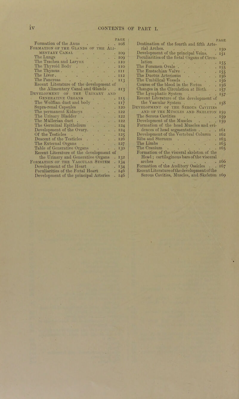 Formation of the Anns . . . . 108 Formation of the Glands of the Ali- mentary Canal . . . .109 The Lungs , . . . . . 109 The Trachea and Larynx . . .110 The Thyroid Body . . . . . 110 The Thymus 111 The Liver 112 The Pancreas 113 Recent Literature of the development of the Alimentary Canal and Glands . . 113 Development of the Urinary and Generative Organs . . .115 The Wolffian duct and body . . .117 Supra-renal Capsules . . . .120 The permanent Kidneys . . . 122 The Urinary Bladder . . . .122 The Mullerian duct . . . . . 122 The Germinal Epithelium . . .124 Development of the Ovary. . . . 124 Of the Testicles 125 Descent of the Testicles . . . . 126 The External Organs . . . .127 Table of Generative Organs . . . 130 Recent Literature of the development of the Urinary and Generative Organs . 132 Formation of the Vascular System . 134 Development of the Heart . . . 134 Peculiarities of the Fcetal Heart . . 146 Development of the principal Arteries . 146 PAGE Destination of the fourth and fifth Arte- rial Arches. . . . . .150 Development of the principal Veins. . 151 Peculiarities of the fcetal (Irgans of Circu- lation 155 The Foramen Ovale . . . . 155 The Eustachian Valve . . . .155 The Ductus Arteriosus . . . . 156 The Umbilical Vessels . . . .156 Course of the blood in the Fcetus . .156 Changes in the Circulation at Birth . 157 The Lymphatic System . . . . 157 Recent Literature of the development of the Vascular System . . . .158 Development of the Serous Cavities and of the Muscles and Skeleton 159 The Serous Cavities . . . .159 Development of the Muscles . ..159 Formation of the head Muscles and evi- dences of head segmentation . . . 161 Development of the Vertebral Column . 162 Ribs and Sternum . . . . . 163 The Limbs 163 The Cranium 165 Formation of the visceral skeleton of the Head; cartilaginous bars of the visceral arches . . . . . .166 Formation of the Auditory Ossicles . .167 Recent Literature of the d evelopment of the Serous Cavities, Muscles, and Skeleton 169