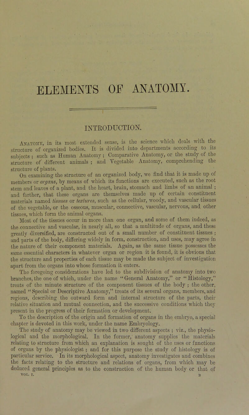 ELEMENTS OE ANATOMY INTRODUCTION. Anatomy, in its most extended sense, is the science which deals with the structure of organized bodies. It is divided into departments according to its subjects ; such as Human Anatomy ; Comparative Anatomy, or the study of the structure of' different animals ; and Vegetable Anatomy, comprehending the structure of plants. On examining the structure of an organized body, we find that it is made up of members or organs, by means of which its functions are executed, such as the root stem and leaves of a plant, and the heart, brain, stomach and limbs of an animal ; and farther, that these organs are themselves made up of certain constituent materials named tissues or textures, such as the cellular, woody, and vascular tissues of the vegetable, or the osseous, muscular, connective, vascular, nervous, and other tissues, which form the animal organs. Most of the tissues occur in more than one organ, and some of them indeed, as the connective and vascular, in nearly all, so that a multitude of organs, and these oreatly diversified, are constructed out of a small number of constituent tissues ; and parts of the body, differing widely in form, construction, and uses, may agree in the nature of their component materials. Again, as the same tissue possesses the same essential characters in whatever organ or region it is found, it is obvious that the structure and properties of each tissue may be made the subject of investigation apart from the organs into whose formation it enters. The foregoing considerations have led to the subdivision of anatomy into two branches, the one of which, under the name “General Anatomy,” or “Histology,” treats of the minute structure of the component tissues of the body ; the other, named “ Special or Descriptive Anatomy,” treats of its several organs, members, and regions, describing the outward form and internal structure of the parts, their relative situation and mutual connection, and the successive conditions which they present in the progress of their formation or development. To the description of the origin and formation of organs in the embryo, a special chapter is devoted in this work, under the name Embryology. The study of anatomy may be viewed in two different aspects ; viz., the physio- logical and the morphological. In the former, anatomy supplies the materials relating to structure from which an explanation is sought of the uses or functions of organs by the physiologist; and for this purpose the study of histology is of particular service. In its morphological aspect, anatomy investigates and combines the facts relating to the structure and relations of organs, from which may be deduced general principles as to the construction of the human body or that of