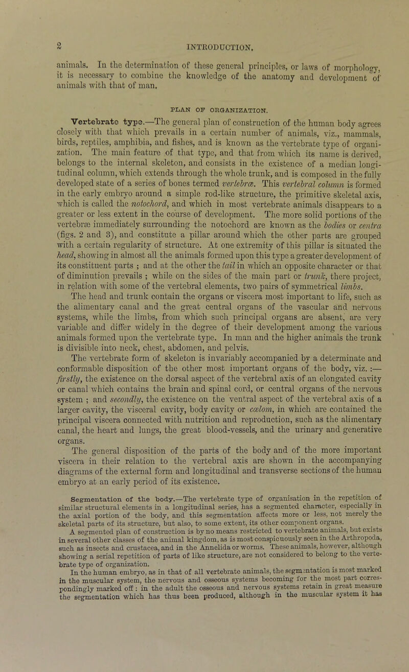 animals. In tlic dctcrnunation of these general principles, or laws of morphology, it is necessary to combine the knowledge of the anatomy and development'of' animals with that of man. PLAN OP ORGANIZATION. Vertebrate type.—The general plan of construction of the human body agrees closely with that which prevails in a certain number of animals, viz., mammals, birds, reptiles, amphibia, and fishes, and is known as the vertebrate type of organi- zation. The main feature of that type, and that from which its name is derived, belongs to the internal skeleton, and consists in the existence of a median longi- tudinal column, which extends through the whole trunk, and is composed in the fully developed state of a series of bones termed vertebra. This vertebral column is formed in the early embryo around a simple rod-like structure, the primitive skeletal axis, which is called the notochord, and which in most vertebrate animals disappears to a greater or less extent in the course of development. The more solid portions of the vertebrae immediately surrounding the notochord are known as the bodies or centra (figs. 2 and 3), and constitute a pillar around which the other parts are grouped with a certain regularity of structure. At one extremity of this pillar is situated the head, showing in almost all the animals formed upon this type a greater development of its constituent parts ; and at the other the tail in which an opposite character or that of diminution prevails ; while on the sides of the main part or trunk, there project, in relation with some of the vertebral elements, two pairs of symmetrical limbs. The head and trunk contain the organs or viscera most important to life, such as the alimentary canal and the great central organs of the vascular and nervous systems, while the limbs, from which such principal organs are absent, are very variable and differ widely in the degree of their development among the various animals formed upon the vertebrate type. In man and the higher animals the trunk is divisible into neck, chest, abdomen, and pelvis. The vertebrate form of skeleton is invariably accompanied by a determinate and conformable disposition of the other most important organs of the body, viz. :— firstly, the existence on the dorsal aspect of the vertebral axis of an elongated cavity or canal which contains the brain and spinal cord, or central organs of the nervous system ; and secondly, the existence on the ventral aspect of the vertebral axis of a larger cavity, the visceral cavity, body cavity or coelom, in which are contained the principal viscera connected with nutrition and reproduction, such as the alimentary canal, the heart and lungs, the great blood-vessels, and the urinary and generative organs. The general disposition of the parts of the body and of the more important viscera in their relation to the vertebral axis are shown in the accompanying diagrams of the external form and longitudinal and transverse sections of the human embryo at an early period of its existence. Segmentation of tlie body.—The vertebrate type of organisation in the repetition of similar structural elements in a longitudinal series, has a segmented character, especially in the axial portion of the body, and this segmentation affects more or less, not merely the skeletal parts of its structure, but also, to some extent, its other component organs. A segmented plan of construction is by no means restricted to vertebrate animals, but exists in several other classes of the animal kingdom, as is most conspicuously seen in the Arthropoda, such as insects and Crustacea, and in the Annelida or worms. These animals, however, although showing a serial repetition of parts of like structure, are not considered to belong to the verte- brate type of organization. . In the human embryo, as in that of all vertebrate animals, the segmentation is most marked in the muscular system, the nervous and osseous systems becoming for the most part corres- pondingly marked off: in the adult the osseous and nervous systems retain in great measuie the segmentation which has thus been produced, although in the muscular system it has