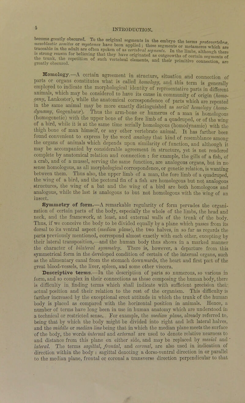 -1. bocome greatly obscured. To the original segments in the embryo the terms protovertebra, mesoblasUo somites or myotonies have been applied; those segments or metameres which are traceable m the adult are often spoken of as vertebral segments. In the limbs, although there s strong reason for believing that they have originated as outgrowths of certain segments ^ greatly obscured*epetl^10n °£ suoh vertebral elements, and their primitive connection, are Homology. A certain agreement in structure, situation and connection of paits 01 oigans. constitutes what is called homology, and this term is generally employed to indicate the morphological identity of representative parts in different animals, which may be considered to have its cause in community of origin (honio- geny, Lankester), while the anatomical correspondence of parts which are repeated in the same animal may be more exactly distinguished as serial homologg (homo- tlynamy, Gegenbaur). Thus the arm-bone or humerus of a man is homologous (homogenetic) with the upper bone of the fore limb of a quadruped, or of the wing of a bird, while it is at the same time serially homologous (homodynamic) with the thigh bone of man himself, or any other vertebrate animal. It has farther been found convenient to express by the word analogy that kind of resemblance among the organs of animals which depends upon similarity of function, and although it may be accompanied by considerable agreement in structure, yet is not rendered complete by anatomical relation and connection : for example, the gills of a fish, of a crab, and of a mussel, serving the same function, are analogous organs, but in no sense homologous, as all morphological correspondence, or genetic relation, is wanting between them. Thus also, the upper limb of a man, the fore limb of a quadruped, the wing of a bird, and the pectoral fin of a fish are homologous but not analogous structures, the wing of a bat and the wing of a bird are both homologous and analogous, while the last is analogous to but not homologous with the wing of an insect. Symmetry of form.—A remarkable regularity of form pervades the organi- zation of certain parts of the body, especially the whole of the limbs, the head and neck, and the framework, at least, and external walls of the trunk of the body. Thus, if we conceive the body to be divided equally by a plane which passes from its dorsal to its ventral aspect (median plane), the two halves, in so far as regards the parts previously mentioned, correspond almost exactly with each other, excepting by their lateral transposition,—and the human body thus shows in a marked manner the character of Ulateral symmetry. There is, however, a departure from this symmetrical form in the developed condition of certain of the internal organs, such as the alimentary canal from the stomach downwards, the heart and first part of the great blood-vessels, the liver, spleen, and some other viscera. Descriptive terms.—In the description of parts so numerous, so various in form, and so complex in their connections as those composing the human body, there is difficulty in finding terms which shall indicate with sufficient precision their actual position and their relation to the rest of the organism. This difficulty is farther increased by the exceptional erect attitude in which the trunk of the human body is placed as compared with the horizontal position in animals. Hence, a number of terms have long been in use in human anatomy which are understood in a technical or restricted sense. For example, the median plane, already referred to, being that by which the body might be divided into right and left lateral halves, and the middle or median line being that in which the median plane meets the surface of the body, the words internal and external are used to denote relative nearness to and distance from this plane on either side, and may be replaced by mesial and ' lateral. The terms sagittal, frontal, and coronal, are also used in indication of direction within the body : sagittal denoting a dorso-vcntral direction in or parallel to the median plane, frontal or coronal a transverse direction perpendicular to that